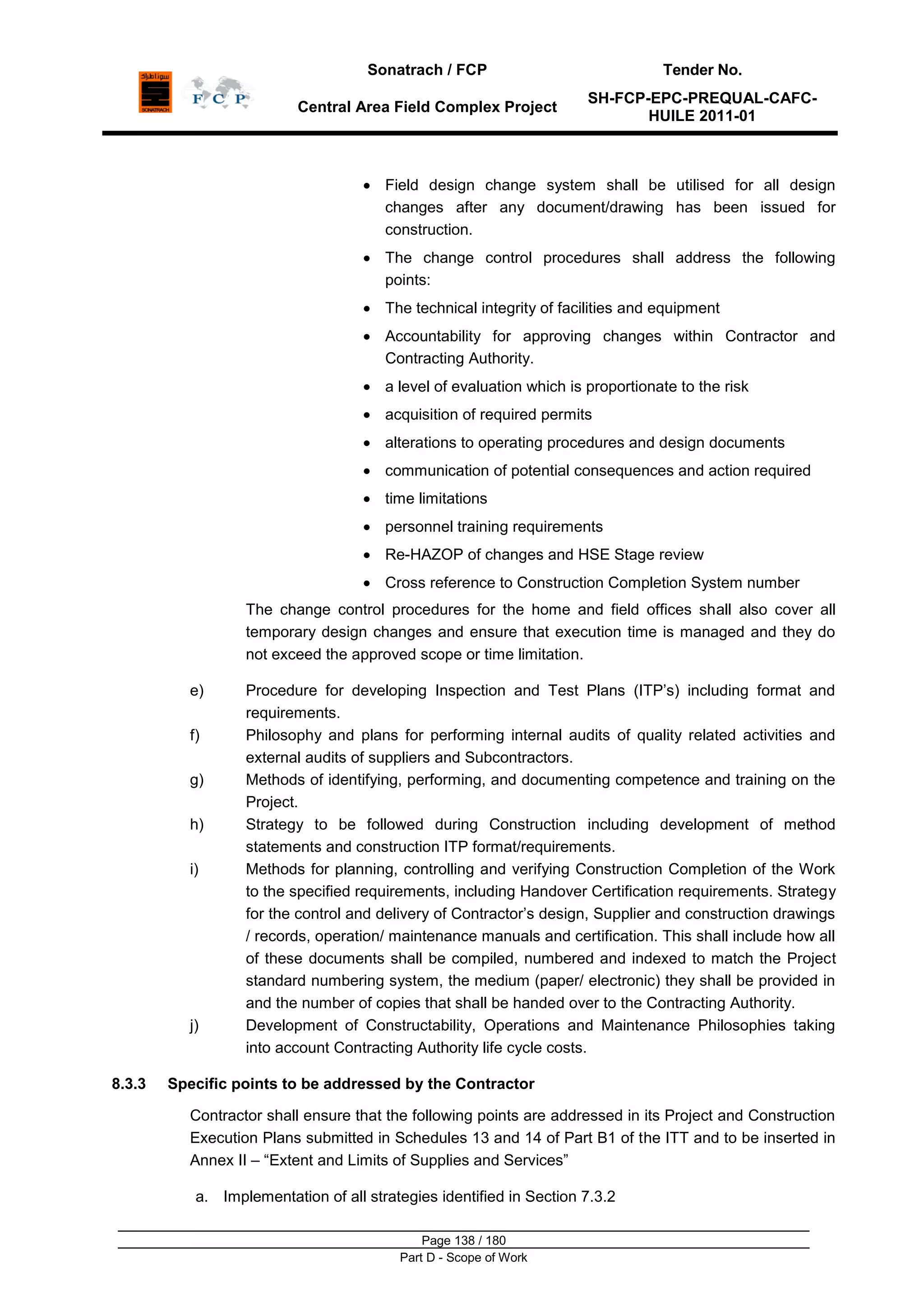 Sonatrach / FCP Tender No.
Central Area Field Complex Project
SH-FCP-EPC-PREQUAL-CAFC-
HUILE 2011-01
Page 138 / 180
Part D - Scope of Work
Field design change system shall be utilised for all design
changes after any document/drawing has been issued for
construction.
The change control procedures shall address the following
points:
The technical integrity of facilities and equipment
Accountability for approving changes within Contractor and
Contracting Authority.
a level of evaluation which is proportionate to the risk
acquisition of required permits
alterations to operating procedures and design documents
communication of potential consequences and action required
time limitations
personnel training requirements
Re-HAZOP of changes and HSE Stage review
Cross reference to Construction Completion System number
The change control procedures for the home and field offices shall also cover all
temporary design changes and ensure that execution time is managed and they do
not exceed the approved scope or time limitation.
e) Procedure for developing Inspection and Test Plans (ITP‟s) including format and
requirements.
f) Philosophy and plans for performing internal audits of quality related activities and
external audits of suppliers and Subcontractors.
g) Methods of identifying, performing, and documenting competence and training on the
Project.
h) Strategy to be followed during Construction including development of method
statements and construction ITP format/requirements.
i) Methods for planning, controlling and verifying Construction Completion of the Work
to the specified requirements, including Handover Certification requirements. Strategy
for the control and delivery of Contractor‟s design, Supplier and construction drawings
/ records, operation/ maintenance manuals and certification. This shall include how all
of these documents shall be compiled, numbered and indexed to match the Project
standard numbering system, the medium (paper/ electronic) they shall be provided in
and the number of copies that shall be handed over to the Contracting Authority.
j) Development of Constructability, Operations and Maintenance Philosophies taking
into account Contracting Authority life cycle costs.
8.3.3 Specific points to be addressed by the Contractor
Contractor shall ensure that the following points are addressed in its Project and Construction
Execution Plans submitted in Schedules 13 and 14 of Part B1 of the ITT and to be inserted in
Annex II – “Extent and Limits of Supplies and Services”
a. Implementation of all strategies identified in Section 7.3.2
 