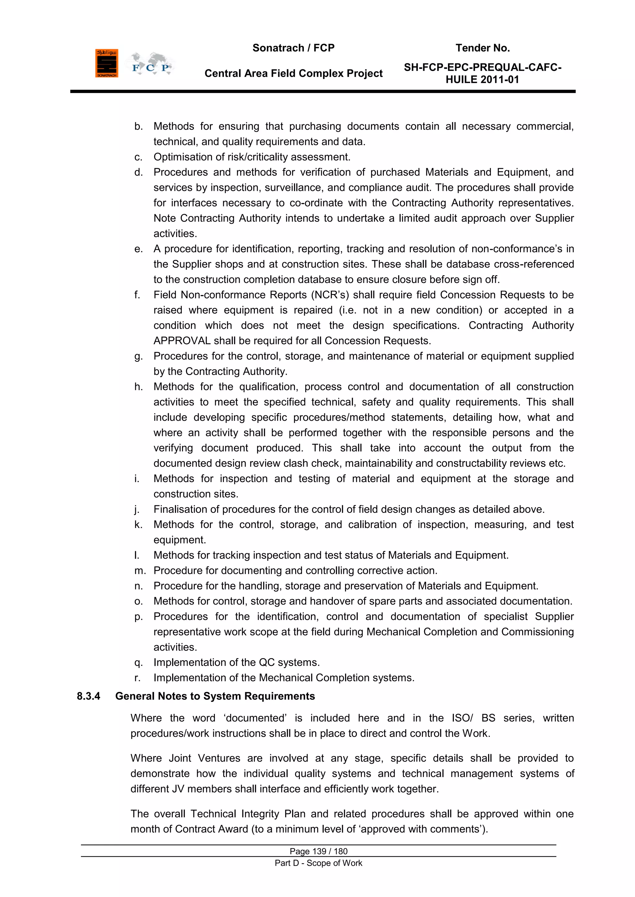 Sonatrach / FCP Tender No.
Central Area Field Complex Project
SH-FCP-EPC-PREQUAL-CAFC-
HUILE 2011-01
Page 139 / 180
Part D - Scope of Work
b. Methods for ensuring that purchasing documents contain all necessary commercial,
technical, and quality requirements and data.
c. Optimisation of risk/criticality assessment.
d. Procedures and methods for verification of purchased Materials and Equipment, and
services by inspection, surveillance, and compliance audit. The procedures shall provide
for interfaces necessary to co-ordinate with the Contracting Authority representatives.
Note Contracting Authority intends to undertake a limited audit approach over Supplier
activities.
e. A procedure for identification, reporting, tracking and resolution of non-conformance‟s in
the Supplier shops and at construction sites. These shall be database cross-referenced
to the construction completion database to ensure closure before sign off.
f. Field Non-conformance Reports (NCR‟s) shall require field Concession Requests to be
raised where equipment is repaired (i.e. not in a new condition) or accepted in a
condition which does not meet the design specifications. Contracting Authority
APPROVAL shall be required for all Concession Requests.
g. Procedures for the control, storage, and maintenance of material or equipment supplied
by the Contracting Authority.
h. Methods for the qualification, process control and documentation of all construction
activities to meet the specified technical, safety and quality requirements. This shall
include developing specific procedures/method statements, detailing how, what and
where an activity shall be performed together with the responsible persons and the
verifying document produced. This shall take into account the output from the
documented design review clash check, maintainability and constructability reviews etc.
i. Methods for inspection and testing of material and equipment at the storage and
construction sites.
j. Finalisation of procedures for the control of field design changes as detailed above.
k. Methods for the control, storage, and calibration of inspection, measuring, and test
equipment.
l. Methods for tracking inspection and test status of Materials and Equipment.
m. Procedure for documenting and controlling corrective action.
n. Procedure for the handling, storage and preservation of Materials and Equipment.
o. Methods for control, storage and handover of spare parts and associated documentation.
p. Procedures for the identification, control and documentation of specialist Supplier
representative work scope at the field during Mechanical Completion and Commissioning
activities.
q. Implementation of the QC systems.
r. Implementation of the Mechanical Completion systems.
8.3.4 General Notes to System Requirements
Where the word „documented‟ is included here and in the ISO/ BS series, written
procedures/work instructions shall be in place to direct and control the Work.
Where Joint Ventures are involved at any stage, specific details shall be provided to
demonstrate how the individual quality systems and technical management systems of
different JV members shall interface and efficiently work together.
The overall Technical Integrity Plan and related procedures shall be approved within one
month of Contract Award (to a minimum level of „approved with comments‟).
 