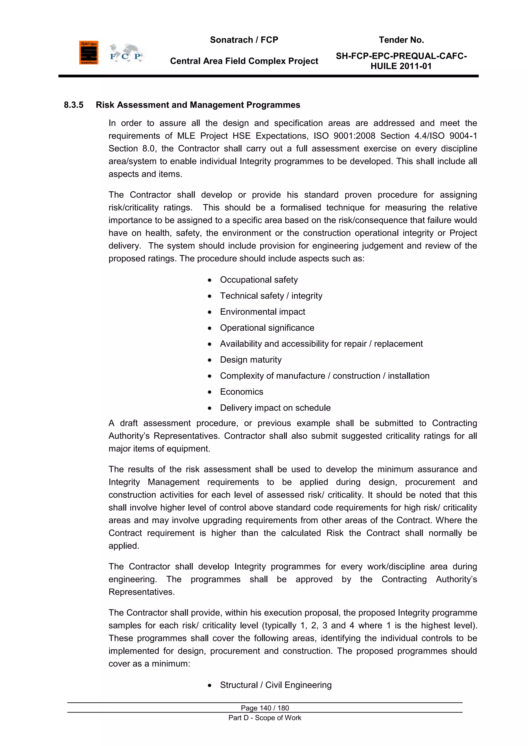 Sonatrach / FCP Tender No.
Central Area Field Complex Project
SH-FCP-EPC-PREQUAL-CAFC-
HUILE 2011-01
Page 140 / 180
Part D - Scope of Work
8.3.5 Risk Assessment and Management Programmes
In order to assure all the design and specification areas are addressed and meet the
requirements of MLE Project HSE Expectations, ISO 9001:2008 Section 4.4/ISO 9004-1
Section 8.0, the Contractor shall carry out a full assessment exercise on every discipline
area/system to enable individual Integrity programmes to be developed. This shall include all
aspects and items.
The Contractor shall develop or provide his standard proven procedure for assigning
risk/criticality ratings. This should be a formalised technique for measuring the relative
importance to be assigned to a specific area based on the risk/consequence that failure would
have on health, safety, the environment or the construction operational integrity or Project
delivery. The system should include provision for engineering judgement and review of the
proposed ratings. The procedure should include aspects such as:
Occupational safety
Technical safety / integrity
Environmental impact
Operational significance
Availability and accessibility for repair / replacement
Design maturity
Complexity of manufacture / construction / installation
Economics
Delivery impact on schedule
A draft assessment procedure, or previous example shall be submitted to Contracting
Authority‟s Representatives. Contractor shall also submit suggested criticality ratings for all
major items of equipment.
The results of the risk assessment shall be used to develop the minimum assurance and
Integrity Management requirements to be applied during design, procurement and
construction activities for each level of assessed risk/ criticality. It should be noted that this
shall involve higher level of control above standard code requirements for high risk/ criticality
areas and may involve upgrading requirements from other areas of the Contract. Where the
Contract requirement is higher than the calculated Risk the Contract shall normally be
applied.
The Contractor shall develop Integrity programmes for every work/discipline area during
engineering. The programmes shall be approved by the Contracting Authority‟s
Representatives.
The Contractor shall provide, within his execution proposal, the proposed Integrity programme
samples for each risk/ criticality level (typically 1, 2, 3 and 4 where 1 is the highest level).
These programmes shall cover the following areas, identifying the individual controls to be
implemented for design, procurement and construction. The proposed programmes should
cover as a minimum:
Structural / Civil Engineering
 