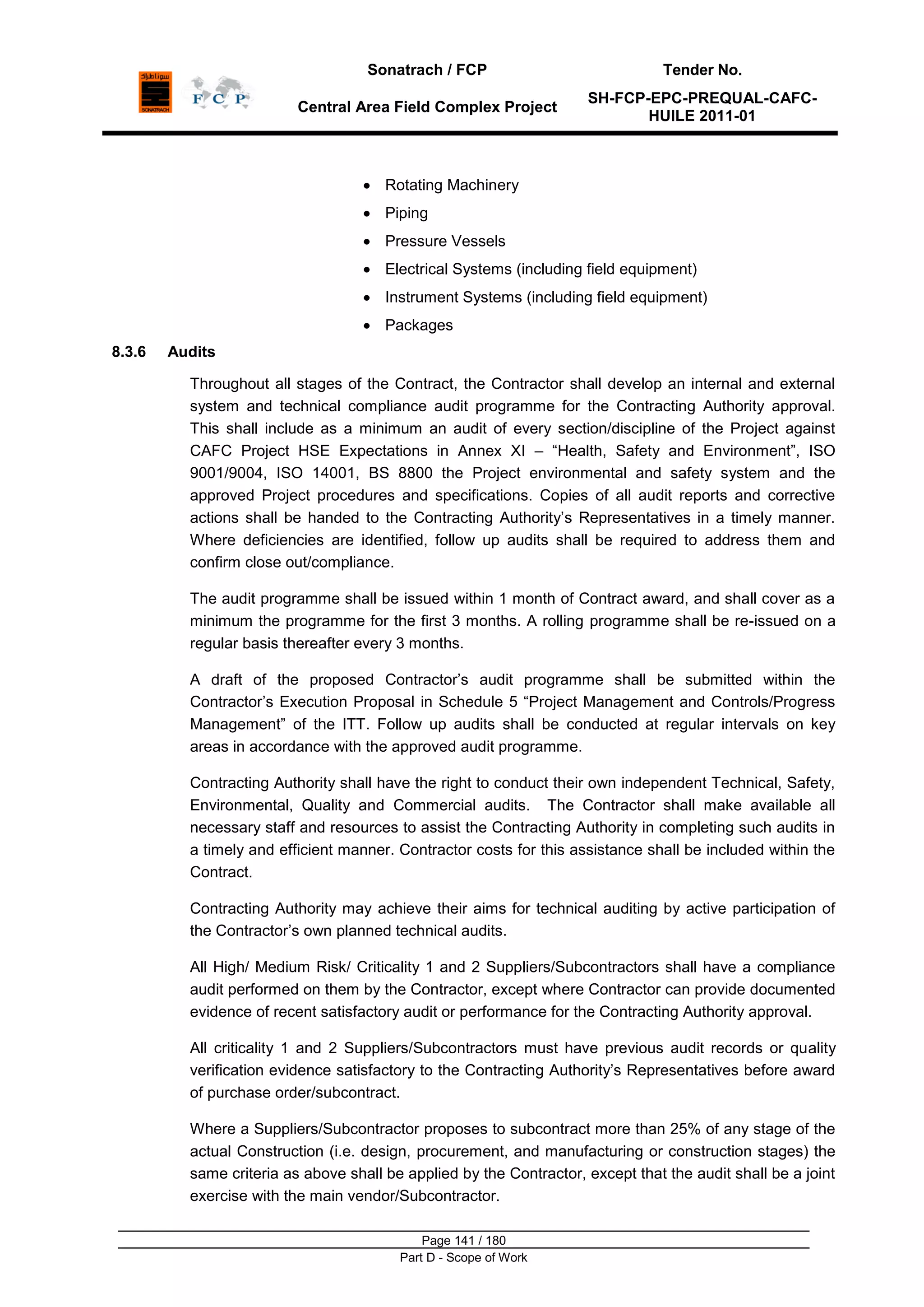 Sonatrach / FCP Tender No.
Central Area Field Complex Project
SH-FCP-EPC-PREQUAL-CAFC-
HUILE 2011-01
Page 141 / 180
Part D - Scope of Work
Rotating Machinery
Piping
Pressure Vessels
Electrical Systems (including field equipment)
Instrument Systems (including field equipment)
Packages
8.3.6 Audits
Throughout all stages of the Contract, the Contractor shall develop an internal and external
system and technical compliance audit programme for the Contracting Authority approval.
This shall include as a minimum an audit of every section/discipline of the Project against
CAFC Project HSE Expectations in Annex XI – “Health, Safety and Environment”, ISO
9001/9004, ISO 14001, BS 8800 the Project environmental and safety system and the
approved Project procedures and specifications. Copies of all audit reports and corrective
actions shall be handed to the Contracting Authority‟s Representatives in a timely manner.
Where deficiencies are identified, follow up audits shall be required to address them and
confirm close out/compliance.
The audit programme shall be issued within 1 month of Contract award, and shall cover as a
minimum the programme for the first 3 months. A rolling programme shall be re-issued on a
regular basis thereafter every 3 months.
A draft of the proposed Contractor‟s audit programme shall be submitted within the
Contractor‟s Execution Proposal in Schedule 5 “Project Management and Controls/Progress
Management” of the ITT. Follow up audits shall be conducted at regular intervals on key
areas in accordance with the approved audit programme.
Contracting Authority shall have the right to conduct their own independent Technical, Safety,
Environmental, Quality and Commercial audits. The Contractor shall make available all
necessary staff and resources to assist the Contracting Authority in completing such audits in
a timely and efficient manner. Contractor costs for this assistance shall be included within the
Contract.
Contracting Authority may achieve their aims for technical auditing by active participation of
the Contractor‟s own planned technical audits.
All High/ Medium Risk/ Criticality 1 and 2 Suppliers/Subcontractors shall have a compliance
audit performed on them by the Contractor, except where Contractor can provide documented
evidence of recent satisfactory audit or performance for the Contracting Authority approval.
All criticality 1 and 2 Suppliers/Subcontractors must have previous audit records or quality
verification evidence satisfactory to the Contracting Authority‟s Representatives before award
of purchase order/subcontract.
Where a Suppliers/Subcontractor proposes to subcontract more than 25% of any stage of the
actual Construction (i.e. design, procurement, and manufacturing or construction stages) the
same criteria as above shall be applied by the Contractor, except that the audit shall be a joint
exercise with the main vendor/Subcontractor.
 