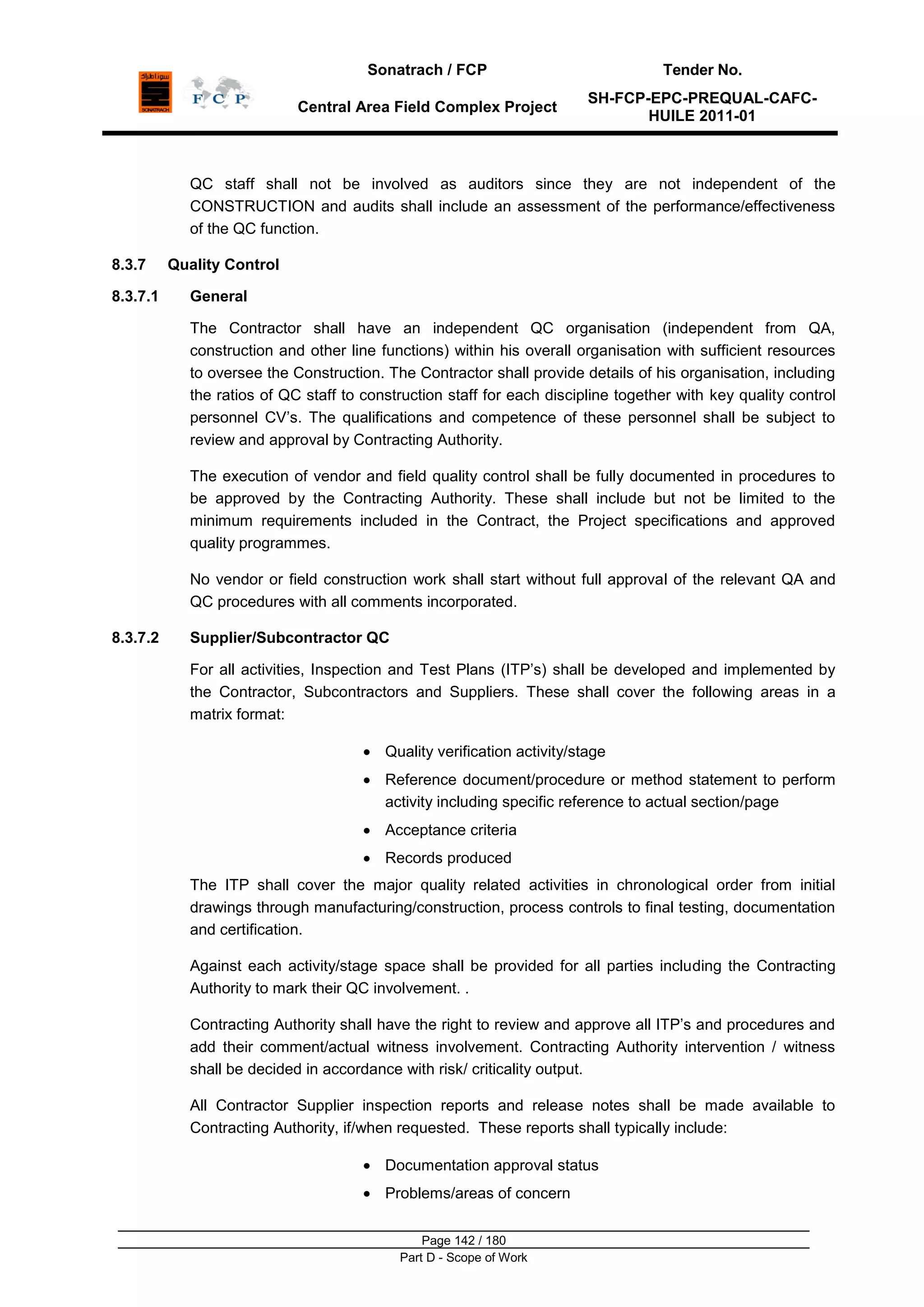 Sonatrach / FCP Tender No.
Central Area Field Complex Project
SH-FCP-EPC-PREQUAL-CAFC-
HUILE 2011-01
Page 142 / 180
Part D - Scope of Work
QC staff shall not be involved as auditors since they are not independent of the
CONSTRUCTION and audits shall include an assessment of the performance/effectiveness
of the QC function.
8.3.7 Quality Control
8.3.7.1 General
The Contractor shall have an independent QC organisation (independent from QA,
construction and other line functions) within his overall organisation with sufficient resources
to oversee the Construction. The Contractor shall provide details of his organisation, including
the ratios of QC staff to construction staff for each discipline together with key quality control
personnel CV‟s. The qualifications and competence of these personnel shall be subject to
review and approval by Contracting Authority.
The execution of vendor and field quality control shall be fully documented in procedures to
be approved by the Contracting Authority. These shall include but not be limited to the
minimum requirements included in the Contract, the Project specifications and approved
quality programmes.
No vendor or field construction work shall start without full approval of the relevant QA and
QC procedures with all comments incorporated.
8.3.7.2 Supplier/Subcontractor QC
For all activities, Inspection and Test Plans (ITP‟s) shall be developed and implemented by
the Contractor, Subcontractors and Suppliers. These shall cover the following areas in a
matrix format:
Quality verification activity/stage
Reference document/procedure or method statement to perform
activity including specific reference to actual section/page
Acceptance criteria
Records produced
The ITP shall cover the major quality related activities in chronological order from initial
drawings through manufacturing/construction, process controls to final testing, documentation
and certification.
Against each activity/stage space shall be provided for all parties including the Contracting
Authority to mark their QC involvement. .
Contracting Authority shall have the right to review and approve all ITP‟s and procedures and
add their comment/actual witness involvement. Contracting Authority intervention / witness
shall be decided in accordance with risk/ criticality output.
All Contractor Supplier inspection reports and release notes shall be made available to
Contracting Authority, if/when requested. These reports shall typically include:
Documentation approval status
Problems/areas of concern
 