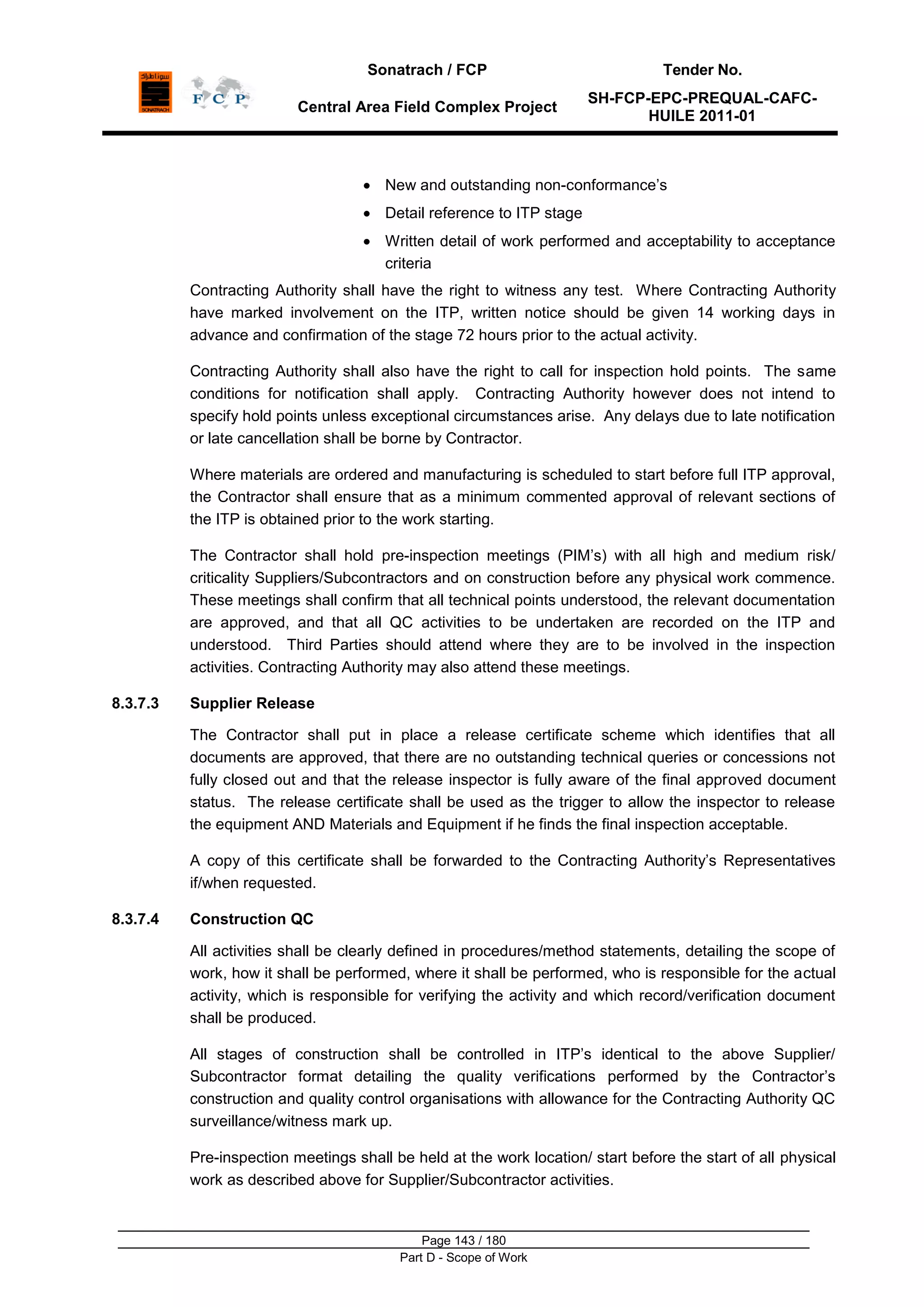 Sonatrach / FCP Tender No.
Central Area Field Complex Project
SH-FCP-EPC-PREQUAL-CAFC-
HUILE 2011-01
Page 143 / 180
Part D - Scope of Work
New and outstanding non-conformance‟s
Detail reference to ITP stage
Written detail of work performed and acceptability to acceptance
criteria
Contracting Authority shall have the right to witness any test. Where Contracting Authority
have marked involvement on the ITP, written notice should be given 14 working days in
advance and confirmation of the stage 72 hours prior to the actual activity.
Contracting Authority shall also have the right to call for inspection hold points. The same
conditions for notification shall apply. Contracting Authority however does not intend to
specify hold points unless exceptional circumstances arise. Any delays due to late notification
or late cancellation shall be borne by Contractor.
Where materials are ordered and manufacturing is scheduled to start before full ITP approval,
the Contractor shall ensure that as a minimum commented approval of relevant sections of
the ITP is obtained prior to the work starting.
The Contractor shall hold pre-inspection meetings (PIM‟s) with all high and medium risk/
criticality Suppliers/Subcontractors and on construction before any physical work commence.
These meetings shall confirm that all technical points understood, the relevant documentation
are approved, and that all QC activities to be undertaken are recorded on the ITP and
understood. Third Parties should attend where they are to be involved in the inspection
activities. Contracting Authority may also attend these meetings.
8.3.7.3 Supplier Release
The Contractor shall put in place a release certificate scheme which identifies that all
documents are approved, that there are no outstanding technical queries or concessions not
fully closed out and that the release inspector is fully aware of the final approved document
status. The release certificate shall be used as the trigger to allow the inspector to release
the equipment AND Materials and Equipment if he finds the final inspection acceptable.
A copy of this certificate shall be forwarded to the Contracting Authority‟s Representatives
if/when requested.
8.3.7.4 Construction QC
All activities shall be clearly defined in procedures/method statements, detailing the scope of
work, how it shall be performed, where it shall be performed, who is responsible for the actual
activity, which is responsible for verifying the activity and which record/verification document
shall be produced.
All stages of construction shall be controlled in ITP‟s identical to the above Supplier/
Subcontractor format detailing the quality verifications performed by the Contractor‟s
construction and quality control organisations with allowance for the Contracting Authority QC
surveillance/witness mark up.
Pre-inspection meetings shall be held at the work location/ start before the start of all physical
work as described above for Supplier/Subcontractor activities.
 