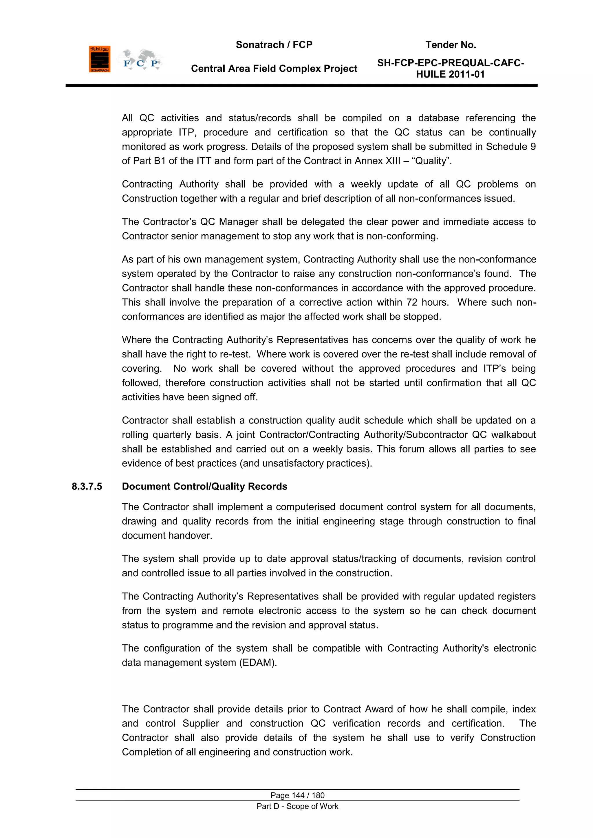 Sonatrach / FCP Tender No.
Central Area Field Complex Project
SH-FCP-EPC-PREQUAL-CAFC-
HUILE 2011-01
Page 144 / 180
Part D - Scope of Work
All QC activities and status/records shall be compiled on a database referencing the
appropriate ITP, procedure and certification so that the QC status can be continually
monitored as work progress. Details of the proposed system shall be submitted in Schedule 9
of Part B1 of the ITT and form part of the Contract in Annex XIII – “Quality”.
Contracting Authority shall be provided with a weekly update of all QC problems on
Construction together with a regular and brief description of all non-conformances issued.
The Contractor‟s QC Manager shall be delegated the clear power and immediate access to
Contractor senior management to stop any work that is non-conforming.
As part of his own management system, Contracting Authority shall use the non-conformance
system operated by the Contractor to raise any construction non-conformance‟s found. The
Contractor shall handle these non-conformances in accordance with the approved procedure.
This shall involve the preparation of a corrective action within 72 hours. Where such non-
conformances are identified as major the affected work shall be stopped.
Where the Contracting Authority‟s Representatives has concerns over the quality of work he
shall have the right to re-test. Where work is covered over the re-test shall include removal of
covering. No work shall be covered without the approved procedures and ITP‟s being
followed, therefore construction activities shall not be started until confirmation that all QC
activities have been signed off.
Contractor shall establish a construction quality audit schedule which shall be updated on a
rolling quarterly basis. A joint Contractor/Contracting Authority/Subcontractor QC walkabout
shall be established and carried out on a weekly basis. This forum allows all parties to see
evidence of best practices (and unsatisfactory practices).
8.3.7.5 Document Control/Quality Records
The Contractor shall implement a computerised document control system for all documents,
drawing and quality records from the initial engineering stage through construction to final
document handover.
The system shall provide up to date approval status/tracking of documents, revision control
and controlled issue to all parties involved in the construction.
The Contracting Authority‟s Representatives shall be provided with regular updated registers
from the system and remote electronic access to the system so he can check document
status to programme and the revision and approval status.
The configuration of the system shall be compatible with Contracting Authority's electronic
data management system (EDAM).
The Contractor shall provide details prior to Contract Award of how he shall compile, index
and control Supplier and construction QC verification records and certification. The
Contractor shall also provide details of the system he shall use to verify Construction
Completion of all engineering and construction work.
 