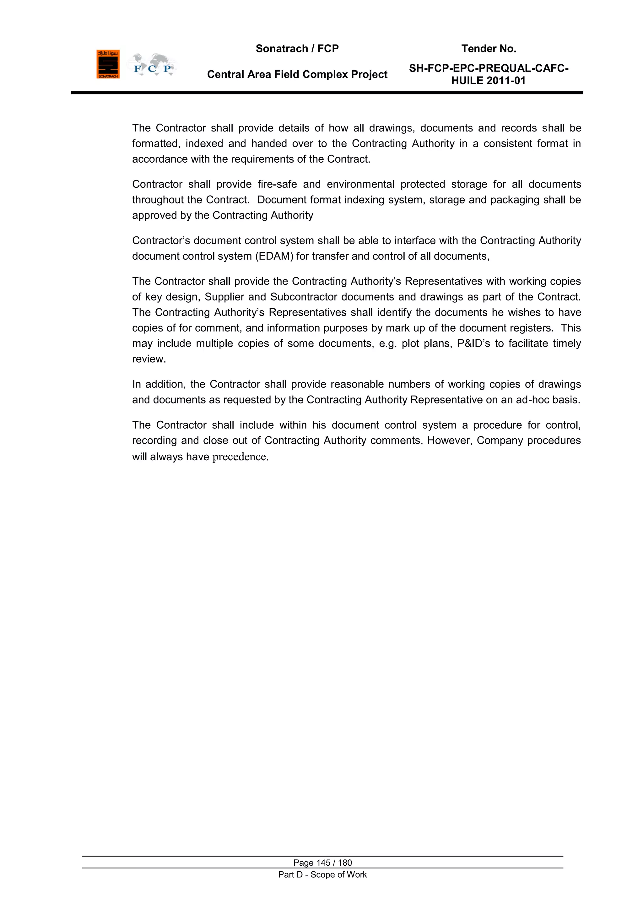 Sonatrach / FCP Tender No.
Central Area Field Complex Project
SH-FCP-EPC-PREQUAL-CAFC-
HUILE 2011-01
Page 145 / 180
Part D - Scope of Work
The Contractor shall provide details of how all drawings, documents and records shall be
formatted, indexed and handed over to the Contracting Authority in a consistent format in
accordance with the requirements of the Contract.
Contractor shall provide fire-safe and environmental protected storage for all documents
throughout the Contract. Document format indexing system, storage and packaging shall be
approved by the Contracting Authority
Contractor‟s document control system shall be able to interface with the Contracting Authority
document control system (EDAM) for transfer and control of all documents,
The Contractor shall provide the Contracting Authority‟s Representatives with working copies
of key design, Supplier and Subcontractor documents and drawings as part of the Contract.
The Contracting Authority‟s Representatives shall identify the documents he wishes to have
copies of for comment, and information purposes by mark up of the document registers. This
may include multiple copies of some documents, e.g. plot plans, P&ID‟s to facilitate timely
review.
In addition, the Contractor shall provide reasonable numbers of working copies of drawings
and documents as requested by the Contracting Authority Representative on an ad-hoc basis.
The Contractor shall include within his document control system a procedure for control,
recording and close out of Contracting Authority comments. However, Company procedures
will always have precedence.
 