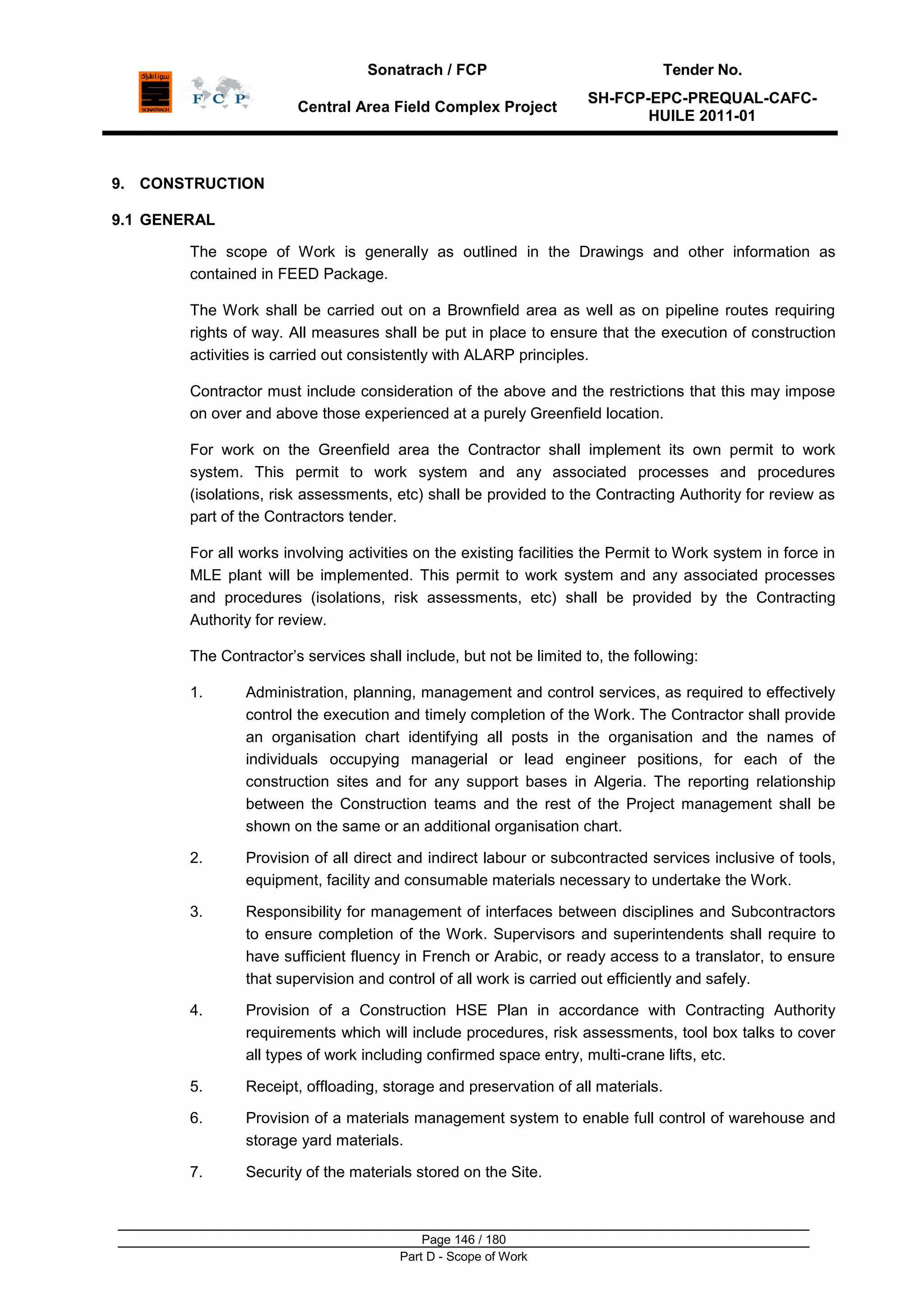 Sonatrach / FCP Tender No.
Central Area Field Complex Project
SH-FCP-EPC-PREQUAL-CAFC-
HUILE 2011-01
Page 146 / 180
Part D - Scope of Work
9. CONSTRUCTION
9.1 GENERAL
The scope of Work is generally as outlined in the Drawings and other information as
contained in FEED Package.
The Work shall be carried out on a Brownfield area as well as on pipeline routes requiring
rights of way. All measures shall be put in place to ensure that the execution of construction
activities is carried out consistently with ALARP principles.
Contractor must include consideration of the above and the restrictions that this may impose
on over and above those experienced at a purely Greenfield location.
For work on the Greenfield area the Contractor shall implement its own permit to work
system. This permit to work system and any associated processes and procedures
(isolations, risk assessments, etc) shall be provided to the Contracting Authority for review as
part of the Contractors tender.
For all works involving activities on the existing facilities the Permit to Work system in force in
MLE plant will be implemented. This permit to work system and any associated processes
and procedures (isolations, risk assessments, etc) shall be provided by the Contracting
Authority for review.
The Contractor‟s services shall include, but not be limited to, the following:
1. Administration, planning, management and control services, as required to effectively
control the execution and timely completion of the Work. The Contractor shall provide
an organisation chart identifying all posts in the organisation and the names of
individuals occupying managerial or lead engineer positions, for each of the
construction sites and for any support bases in Algeria. The reporting relationship
between the Construction teams and the rest of the Project management shall be
shown on the same or an additional organisation chart.
2. Provision of all direct and indirect labour or subcontracted services inclusive of tools,
equipment, facility and consumable materials necessary to undertake the Work.
3. Responsibility for management of interfaces between disciplines and Subcontractors
to ensure completion of the Work. Supervisors and superintendents shall require to
have sufficient fluency in French or Arabic, or ready access to a translator, to ensure
that supervision and control of all work is carried out efficiently and safely.
4. Provision of a Construction HSE Plan in accordance with Contracting Authority
requirements which will include procedures, risk assessments, tool box talks to cover
all types of work including confirmed space entry, multi-crane lifts, etc.
5. Receipt, offloading, storage and preservation of all materials.
6. Provision of a materials management system to enable full control of warehouse and
storage yard materials.
7. Security of the materials stored on the Site.
 