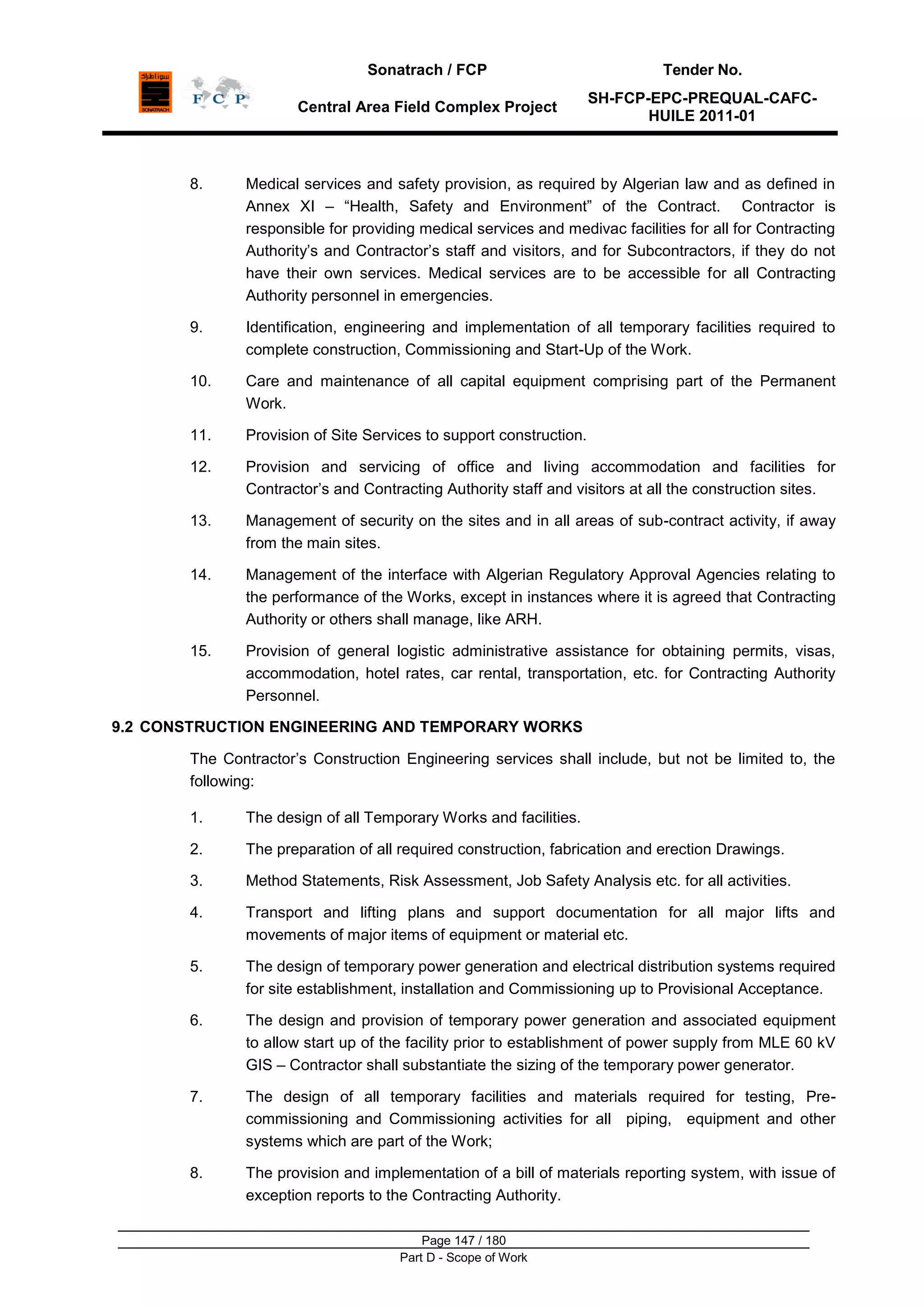 Sonatrach / FCP Tender No.
Central Area Field Complex Project
SH-FCP-EPC-PREQUAL-CAFC-
HUILE 2011-01
Page 147 / 180
Part D - Scope of Work
8. Medical services and safety provision, as required by Algerian law and as defined in
Annex XI – “Health, Safety and Environment” of the Contract. Contractor is
responsible for providing medical services and medivac facilities for all for Contracting
Authority‟s and Contractor‟s staff and visitors, and for Subcontractors, if they do not
have their own services. Medical services are to be accessible for all Contracting
Authority personnel in emergencies.
9. Identification, engineering and implementation of all temporary facilities required to
complete construction, Commissioning and Start-Up of the Work.
10. Care and maintenance of all capital equipment comprising part of the Permanent
Work.
11. Provision of Site Services to support construction.
12. Provision and servicing of office and living accommodation and facilities for
Contractor‟s and Contracting Authority staff and visitors at all the construction sites.
13. Management of security on the sites and in all areas of sub-contract activity, if away
from the main sites.
14. Management of the interface with Algerian Regulatory Approval Agencies relating to
the performance of the Works, except in instances where it is agreed that Contracting
Authority or others shall manage, like ARH.
15. Provision of general logistic administrative assistance for obtaining permits, visas,
accommodation, hotel rates, car rental, transportation, etc. for Contracting Authority
Personnel.
9.2 CONSTRUCTION ENGINEERING AND TEMPORARY WORKS
The Contractor‟s Construction Engineering services shall include, but not be limited to, the
following:
1. The design of all Temporary Works and facilities.
2. The preparation of all required construction, fabrication and erection Drawings.
3. Method Statements, Risk Assessment, Job Safety Analysis etc. for all activities.
4. Transport and lifting plans and support documentation for all major lifts and
movements of major items of equipment or material etc.
5. The design of temporary power generation and electrical distribution systems required
for site establishment, installation and Commissioning up to Provisional Acceptance.
6. The design and provision of temporary power generation and associated equipment
to allow start up of the facility prior to establishment of power supply from MLE 60 kV
GIS – Contractor shall substantiate the sizing of the temporary power generator.
7. The design of all temporary facilities and materials required for testing, Pre-
commissioning and Commissioning activities for all piping, equipment and other
systems which are part of the Work;
8. The provision and implementation of a bill of materials reporting system, with issue of
exception reports to the Contracting Authority.
 