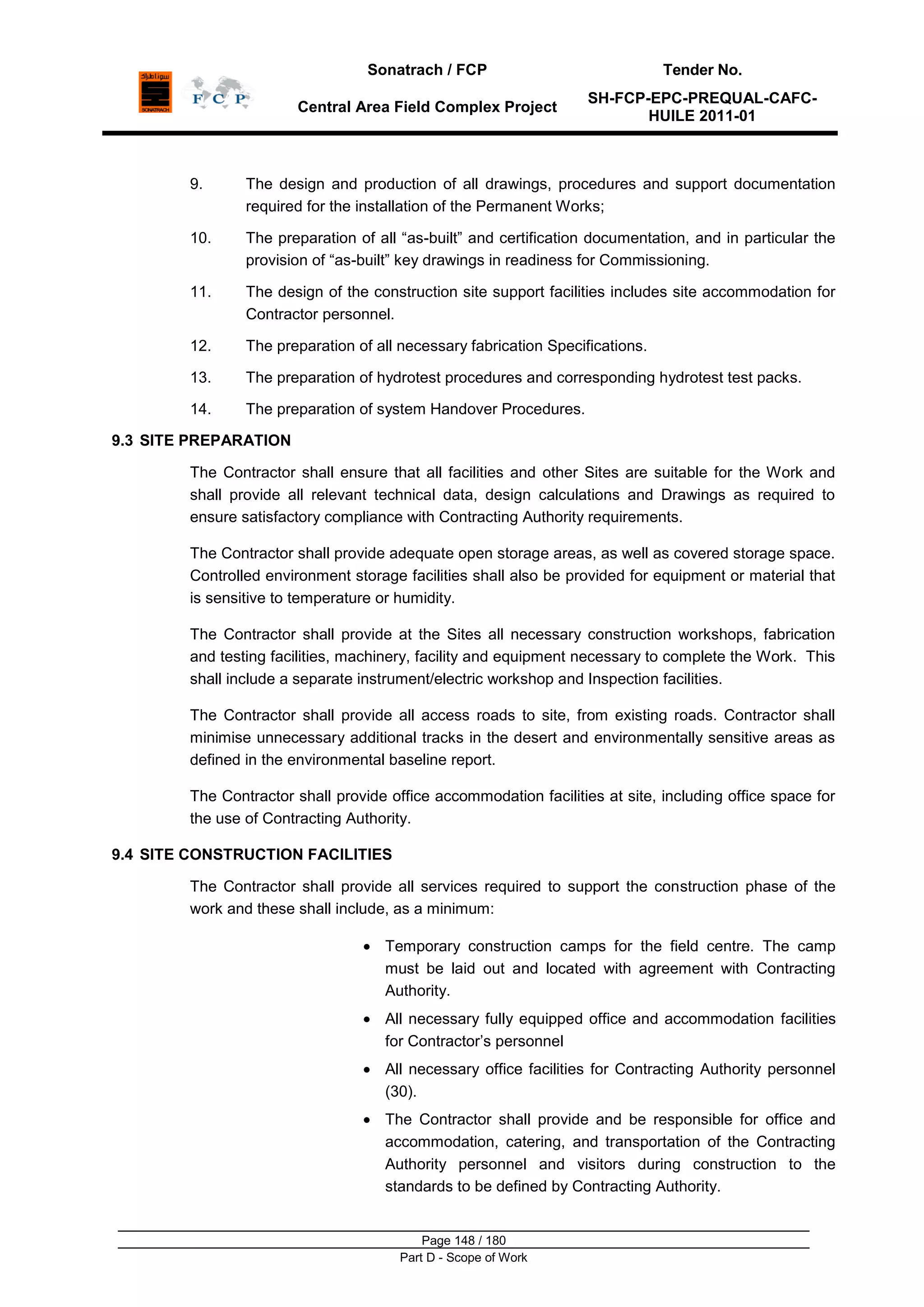 Sonatrach / FCP Tender No.
Central Area Field Complex Project
SH-FCP-EPC-PREQUAL-CAFC-
HUILE 2011-01
Page 148 / 180
Part D - Scope of Work
9. The design and production of all drawings, procedures and support documentation
required for the installation of the Permanent Works;
10. The preparation of all “as-built” and certification documentation, and in particular the
provision of “as-built” key drawings in readiness for Commissioning.
11. The design of the construction site support facilities includes site accommodation for
Contractor personnel.
12. The preparation of all necessary fabrication Specifications.
13. The preparation of hydrotest procedures and corresponding hydrotest test packs.
14. The preparation of system Handover Procedures.
9.3 SITE PREPARATION
The Contractor shall ensure that all facilities and other Sites are suitable for the Work and
shall provide all relevant technical data, design calculations and Drawings as required to
ensure satisfactory compliance with Contracting Authority requirements.
The Contractor shall provide adequate open storage areas, as well as covered storage space.
Controlled environment storage facilities shall also be provided for equipment or material that
is sensitive to temperature or humidity.
The Contractor shall provide at the Sites all necessary construction workshops, fabrication
and testing facilities, machinery, facility and equipment necessary to complete the Work. This
shall include a separate instrument/electric workshop and Inspection facilities.
The Contractor shall provide all access roads to site, from existing roads. Contractor shall
minimise unnecessary additional tracks in the desert and environmentally sensitive areas as
defined in the environmental baseline report.
The Contractor shall provide office accommodation facilities at site, including office space for
the use of Contracting Authority.
9.4 SITE CONSTRUCTION FACILITIES
The Contractor shall provide all services required to support the construction phase of the
work and these shall include, as a minimum:
Temporary construction camps for the field centre. The camp
must be laid out and located with agreement with Contracting
Authority.
All necessary fully equipped office and accommodation facilities
for Contractor‟s personnel
All necessary office facilities for Contracting Authority personnel
(30).
The Contractor shall provide and be responsible for office and
accommodation, catering, and transportation of the Contracting
Authority personnel and visitors during construction to the
standards to be defined by Contracting Authority.
 