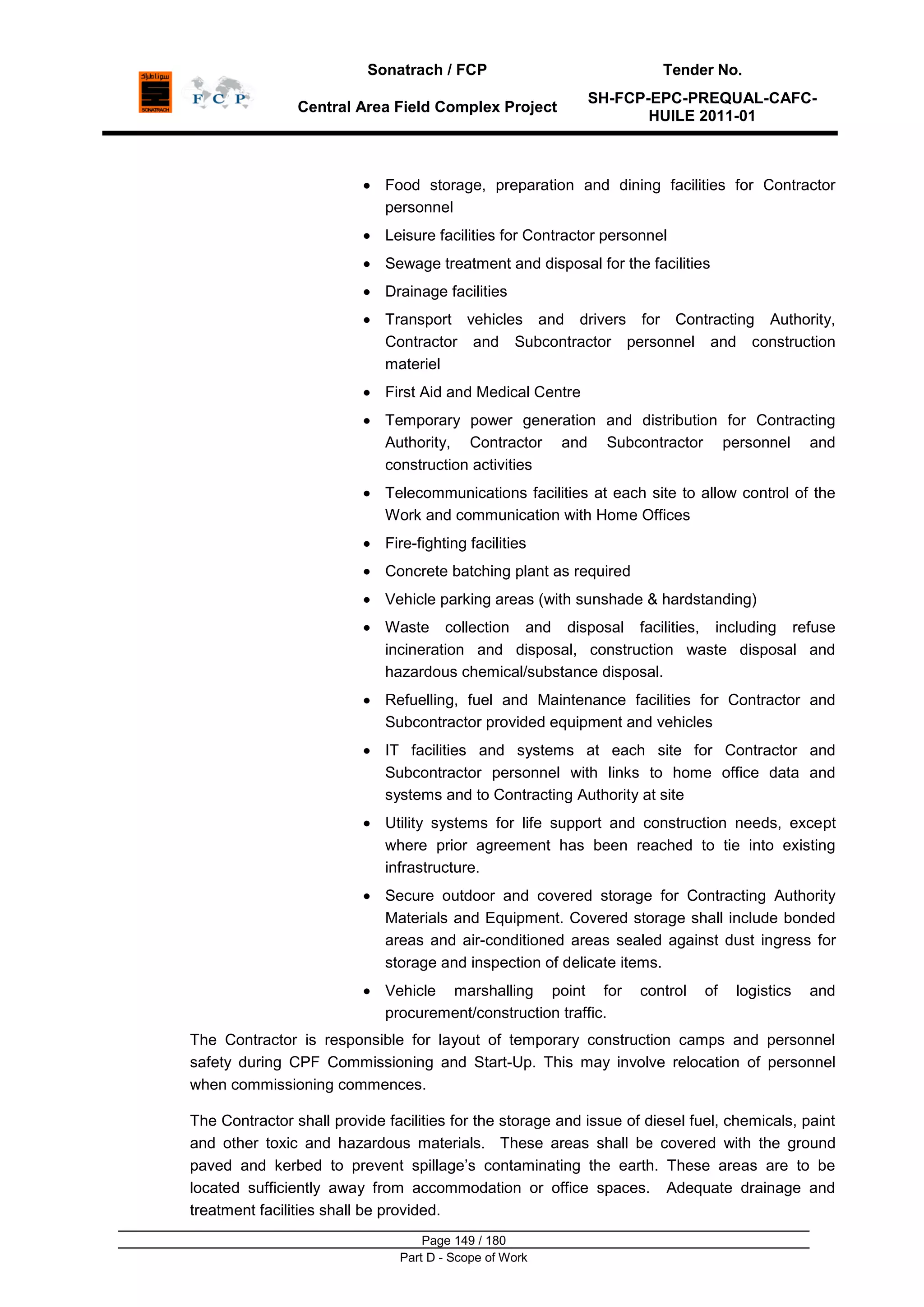 Sonatrach / FCP Tender No.
Central Area Field Complex Project
SH-FCP-EPC-PREQUAL-CAFC-
HUILE 2011-01
Page 149 / 180
Part D - Scope of Work
Food storage, preparation and dining facilities for Contractor
personnel
Leisure facilities for Contractor personnel
Sewage treatment and disposal for the facilities
Drainage facilities
Transport vehicles and drivers for Contracting Authority,
Contractor and Subcontractor personnel and construction
materiel
First Aid and Medical Centre
Temporary power generation and distribution for Contracting
Authority, Contractor and Subcontractor personnel and
construction activities
Telecommunications facilities at each site to allow control of the
Work and communication with Home Offices
Fire-fighting facilities
Concrete batching plant as required
Vehicle parking areas (with sunshade & hardstanding)
Waste collection and disposal facilities, including refuse
incineration and disposal, construction waste disposal and
hazardous chemical/substance disposal.
Refuelling, fuel and Maintenance facilities for Contractor and
Subcontractor provided equipment and vehicles
IT facilities and systems at each site for Contractor and
Subcontractor personnel with links to home office data and
systems and to Contracting Authority at site
Utility systems for life support and construction needs, except
where prior agreement has been reached to tie into existing
infrastructure.
Secure outdoor and covered storage for Contracting Authority
Materials and Equipment. Covered storage shall include bonded
areas and air-conditioned areas sealed against dust ingress for
storage and inspection of delicate items.
Vehicle marshalling point for control of logistics and
procurement/construction traffic.
The Contractor is responsible for layout of temporary construction camps and personnel
safety during CPF Commissioning and Start-Up. This may involve relocation of personnel
when commissioning commences.
The Contractor shall provide facilities for the storage and issue of diesel fuel, chemicals, paint
and other toxic and hazardous materials. These areas shall be covered with the ground
paved and kerbed to prevent spillage‟s contaminating the earth. These areas are to be
located sufficiently away from accommodation or office spaces. Adequate drainage and
treatment facilities shall be provided.
 