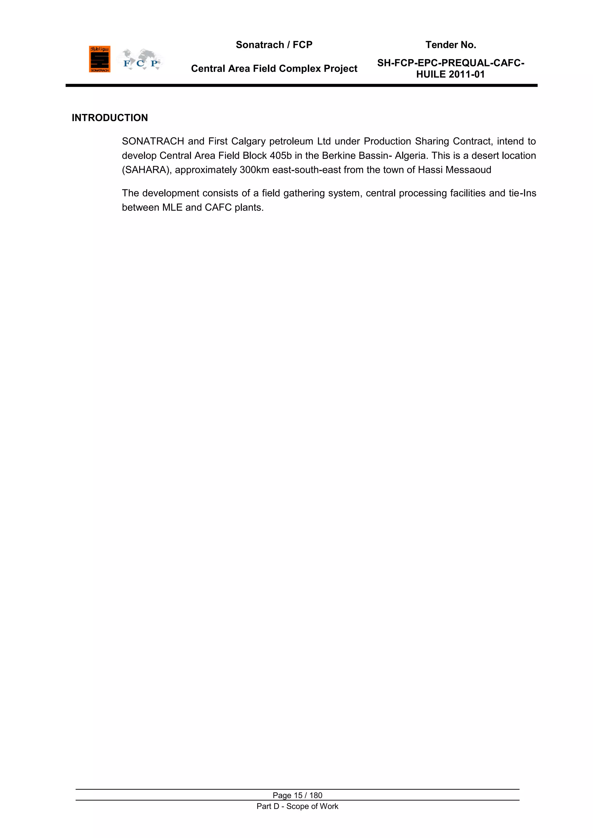 Sonatrach / FCP Tender No.
Central Area Field Complex Project
SH-FCP-EPC-PREQUAL-CAFC-
HUILE 2011-01
Page 15 / 180
Part D - Scope of Work
INTRODUCTION
SONATRACH and First Calgary petroleum Ltd under Production Sharing Contract, intend to
develop Central Area Field Block 405b in the Berkine Bassin- Algeria. This is a desert location
(SAHARA), approximately 300km east-south-east from the town of Hassi Messaoud
The development consists of a field gathering system, central processing facilities and tie-Ins
between MLE and CAFC plants.
 