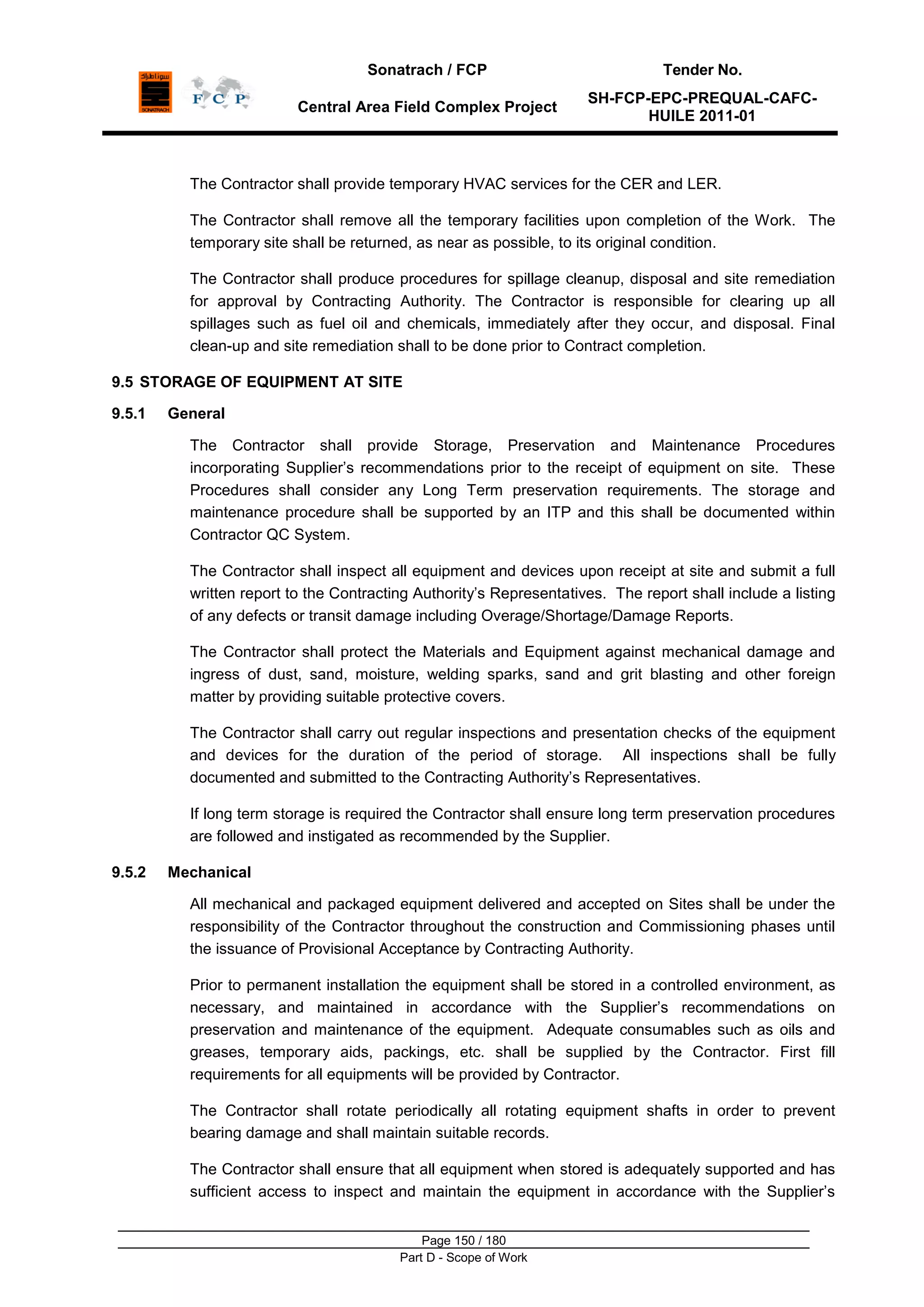 Sonatrach / FCP Tender No.
Central Area Field Complex Project
SH-FCP-EPC-PREQUAL-CAFC-
HUILE 2011-01
Page 150 / 180
Part D - Scope of Work
The Contractor shall provide temporary HVAC services for the CER and LER.
The Contractor shall remove all the temporary facilities upon completion of the Work. The
temporary site shall be returned, as near as possible, to its original condition.
The Contractor shall produce procedures for spillage cleanup, disposal and site remediation
for approval by Contracting Authority. The Contractor is responsible for clearing up all
spillages such as fuel oil and chemicals, immediately after they occur, and disposal. Final
clean-up and site remediation shall to be done prior to Contract completion.
9.5 STORAGE OF EQUIPMENT AT SITE
9.5.1 General
The Contractor shall provide Storage, Preservation and Maintenance Procedures
incorporating Supplier‟s recommendations prior to the receipt of equipment on site. These
Procedures shall consider any Long Term preservation requirements. The storage and
maintenance procedure shall be supported by an ITP and this shall be documented within
Contractor QC System.
The Contractor shall inspect all equipment and devices upon receipt at site and submit a full
written report to the Contracting Authority‟s Representatives. The report shall include a listing
of any defects or transit damage including Overage/Shortage/Damage Reports.
The Contractor shall protect the Materials and Equipment against mechanical damage and
ingress of dust, sand, moisture, welding sparks, sand and grit blasting and other foreign
matter by providing suitable protective covers.
The Contractor shall carry out regular inspections and presentation checks of the equipment
and devices for the duration of the period of storage. All inspections shall be fully
documented and submitted to the Contracting Authority‟s Representatives.
If long term storage is required the Contractor shall ensure long term preservation procedures
are followed and instigated as recommended by the Supplier.
9.5.2 Mechanical
All mechanical and packaged equipment delivered and accepted on Sites shall be under the
responsibility of the Contractor throughout the construction and Commissioning phases until
the issuance of Provisional Acceptance by Contracting Authority.
Prior to permanent installation the equipment shall be stored in a controlled environment, as
necessary, and maintained in accordance with the Supplier‟s recommendations on
preservation and maintenance of the equipment. Adequate consumables such as oils and
greases, temporary aids, packings, etc. shall be supplied by the Contractor. First fill
requirements for all equipments will be provided by Contractor.
The Contractor shall rotate periodically all rotating equipment shafts in order to prevent
bearing damage and shall maintain suitable records.
The Contractor shall ensure that all equipment when stored is adequately supported and has
sufficient access to inspect and maintain the equipment in accordance with the Supplier‟s
 
