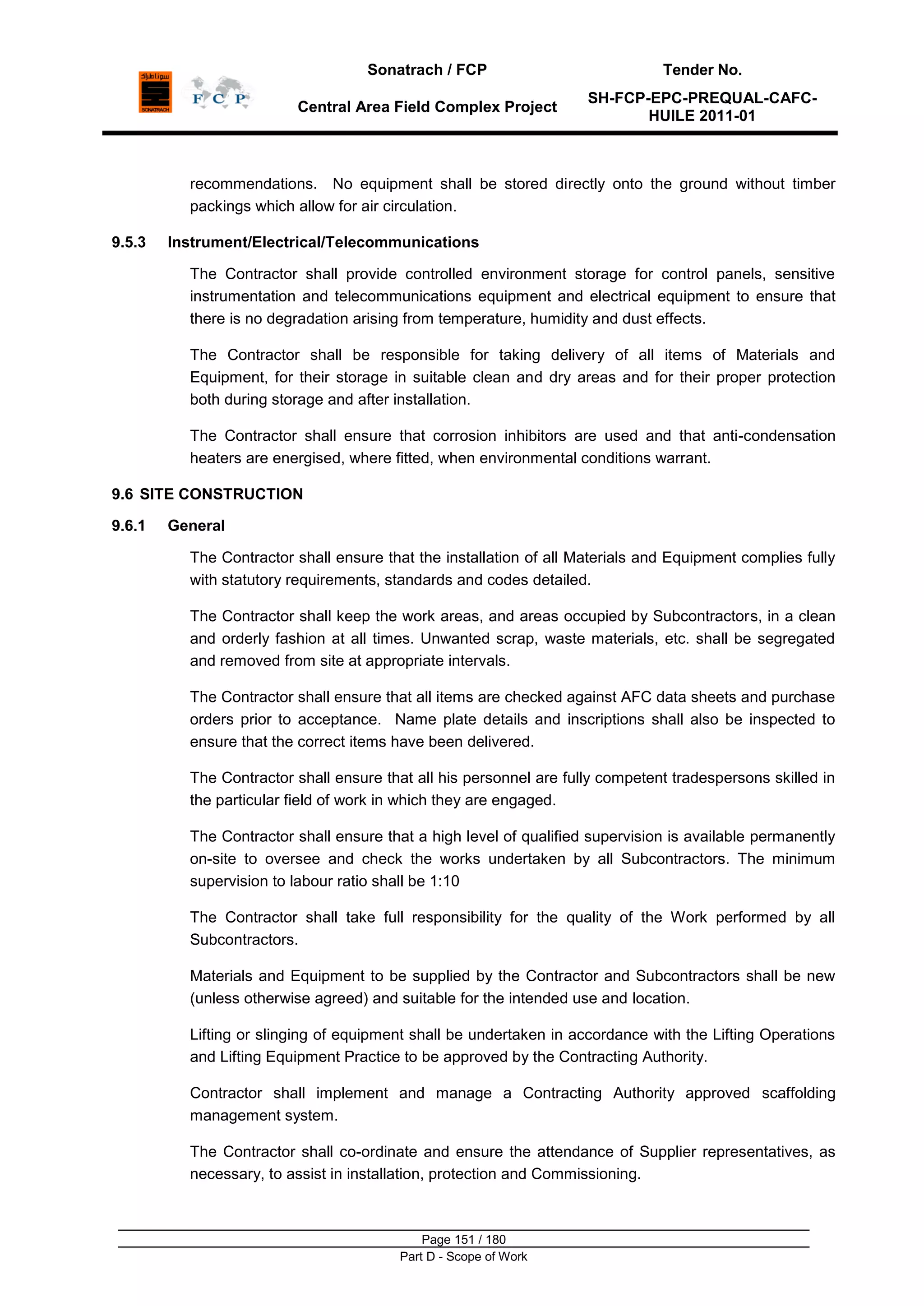 Sonatrach / FCP Tender No.
Central Area Field Complex Project
SH-FCP-EPC-PREQUAL-CAFC-
HUILE 2011-01
Page 151 / 180
Part D - Scope of Work
recommendations. No equipment shall be stored directly onto the ground without timber
packings which allow for air circulation.
9.5.3 Instrument/Electrical/Telecommunications
The Contractor shall provide controlled environment storage for control panels, sensitive
instrumentation and telecommunications equipment and electrical equipment to ensure that
there is no degradation arising from temperature, humidity and dust effects.
The Contractor shall be responsible for taking delivery of all items of Materials and
Equipment, for their storage in suitable clean and dry areas and for their proper protection
both during storage and after installation.
The Contractor shall ensure that corrosion inhibitors are used and that anti-condensation
heaters are energised, where fitted, when environmental conditions warrant.
9.6 SITE CONSTRUCTION
9.6.1 General
The Contractor shall ensure that the installation of all Materials and Equipment complies fully
with statutory requirements, standards and codes detailed.
The Contractor shall keep the work areas, and areas occupied by Subcontractors, in a clean
and orderly fashion at all times. Unwanted scrap, waste materials, etc. shall be segregated
and removed from site at appropriate intervals.
The Contractor shall ensure that all items are checked against AFC data sheets and purchase
orders prior to acceptance. Name plate details and inscriptions shall also be inspected to
ensure that the correct items have been delivered.
The Contractor shall ensure that all his personnel are fully competent tradespersons skilled in
the particular field of work in which they are engaged.
The Contractor shall ensure that a high level of qualified supervision is available permanently
on-site to oversee and check the works undertaken by all Subcontractors. The minimum
supervision to labour ratio shall be 1:10
The Contractor shall take full responsibility for the quality of the Work performed by all
Subcontractors.
Materials and Equipment to be supplied by the Contractor and Subcontractors shall be new
(unless otherwise agreed) and suitable for the intended use and location.
Lifting or slinging of equipment shall be undertaken in accordance with the Lifting Operations
and Lifting Equipment Practice to be approved by the Contracting Authority.
Contractor shall implement and manage a Contracting Authority approved scaffolding
management system.
The Contractor shall co-ordinate and ensure the attendance of Supplier representatives, as
necessary, to assist in installation, protection and Commissioning.
 