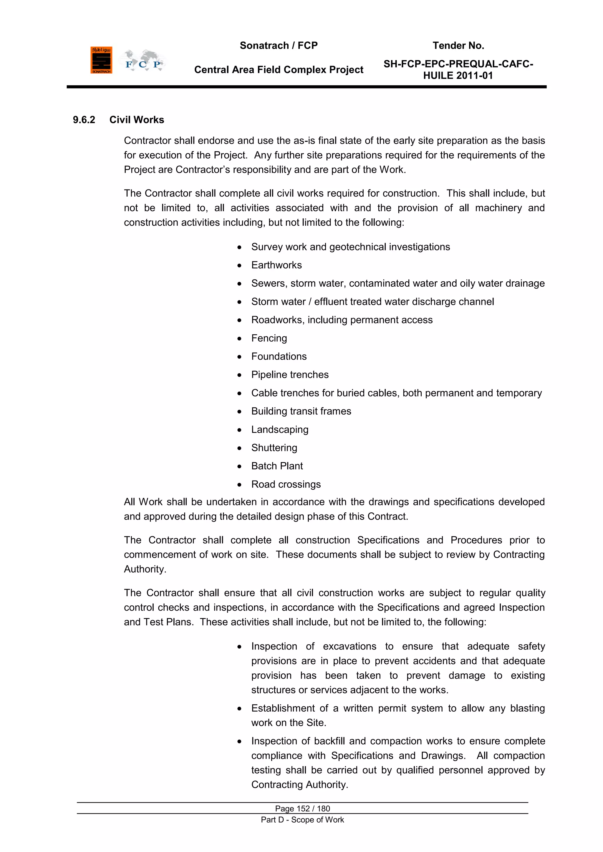 Sonatrach / FCP Tender No.
Central Area Field Complex Project
SH-FCP-EPC-PREQUAL-CAFC-
HUILE 2011-01
Page 152 / 180
Part D - Scope of Work
9.6.2 Civil Works
Contractor shall endorse and use the as-is final state of the early site preparation as the basis
for execution of the Project. Any further site preparations required for the requirements of the
Project are Contractor‟s responsibility and are part of the Work.
The Contractor shall complete all civil works required for construction. This shall include, but
not be limited to, all activities associated with and the provision of all machinery and
construction activities including, but not limited to the following:
Survey work and geotechnical investigations
Earthworks
Sewers, storm water, contaminated water and oily water drainage
Storm water / effluent treated water discharge channel
Roadworks, including permanent access
Fencing
Foundations
Pipeline trenches
Cable trenches for buried cables, both permanent and temporary
Building transit frames
Landscaping
Shuttering
Batch Plant
Road crossings
All Work shall be undertaken in accordance with the drawings and specifications developed
and approved during the detailed design phase of this Contract.
The Contractor shall complete all construction Specifications and Procedures prior to
commencement of work on site. These documents shall be subject to review by Contracting
Authority.
The Contractor shall ensure that all civil construction works are subject to regular quality
control checks and inspections, in accordance with the Specifications and agreed Inspection
and Test Plans. These activities shall include, but not be limited to, the following:
Inspection of excavations to ensure that adequate safety
provisions are in place to prevent accidents and that adequate
provision has been taken to prevent damage to existing
structures or services adjacent to the works.
Establishment of a written permit system to allow any blasting
work on the Site.
Inspection of backfill and compaction works to ensure complete
compliance with Specifications and Drawings. All compaction
testing shall be carried out by qualified personnel approved by
Contracting Authority.
 
