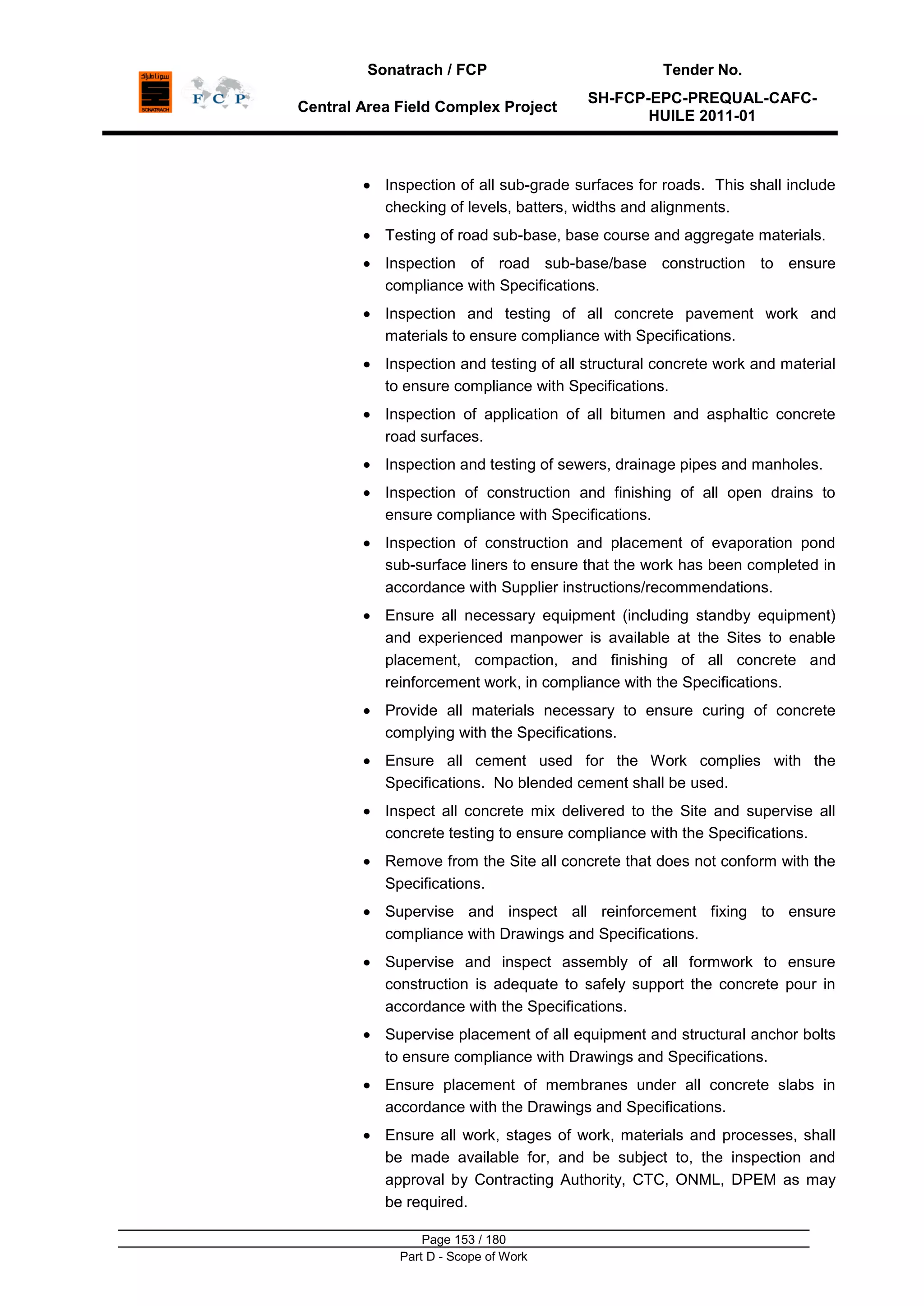 Sonatrach / FCP Tender No.
Central Area Field Complex Project
SH-FCP-EPC-PREQUAL-CAFC-
HUILE 2011-01
Page 153 / 180
Part D - Scope of Work
Inspection of all sub-grade surfaces for roads. This shall include
checking of levels, batters, widths and alignments.
Testing of road sub-base, base course and aggregate materials.
Inspection of road sub-base/base construction to ensure
compliance with Specifications.
Inspection and testing of all concrete pavement work and
materials to ensure compliance with Specifications.
Inspection and testing of all structural concrete work and material
to ensure compliance with Specifications.
Inspection of application of all bitumen and asphaltic concrete
road surfaces.
Inspection and testing of sewers, drainage pipes and manholes.
Inspection of construction and finishing of all open drains to
ensure compliance with Specifications.
Inspection of construction and placement of evaporation pond
sub-surface liners to ensure that the work has been completed in
accordance with Supplier instructions/recommendations.
Ensure all necessary equipment (including standby equipment)
and experienced manpower is available at the Sites to enable
placement, compaction, and finishing of all concrete and
reinforcement work, in compliance with the Specifications.
Provide all materials necessary to ensure curing of concrete
complying with the Specifications.
Ensure all cement used for the Work complies with the
Specifications. No blended cement shall be used.
Inspect all concrete mix delivered to the Site and supervise all
concrete testing to ensure compliance with the Specifications.
Remove from the Site all concrete that does not conform with the
Specifications.
Supervise and inspect all reinforcement fixing to ensure
compliance with Drawings and Specifications.
Supervise and inspect assembly of all formwork to ensure
construction is adequate to safely support the concrete pour in
accordance with the Specifications.
Supervise placement of all equipment and structural anchor bolts
to ensure compliance with Drawings and Specifications.
Ensure placement of membranes under all concrete slabs in
accordance with the Drawings and Specifications.
Ensure all work, stages of work, materials and processes, shall
be made available for, and be subject to, the inspection and
approval by Contracting Authority, CTC, ONML, DPEM as may
be required.
 