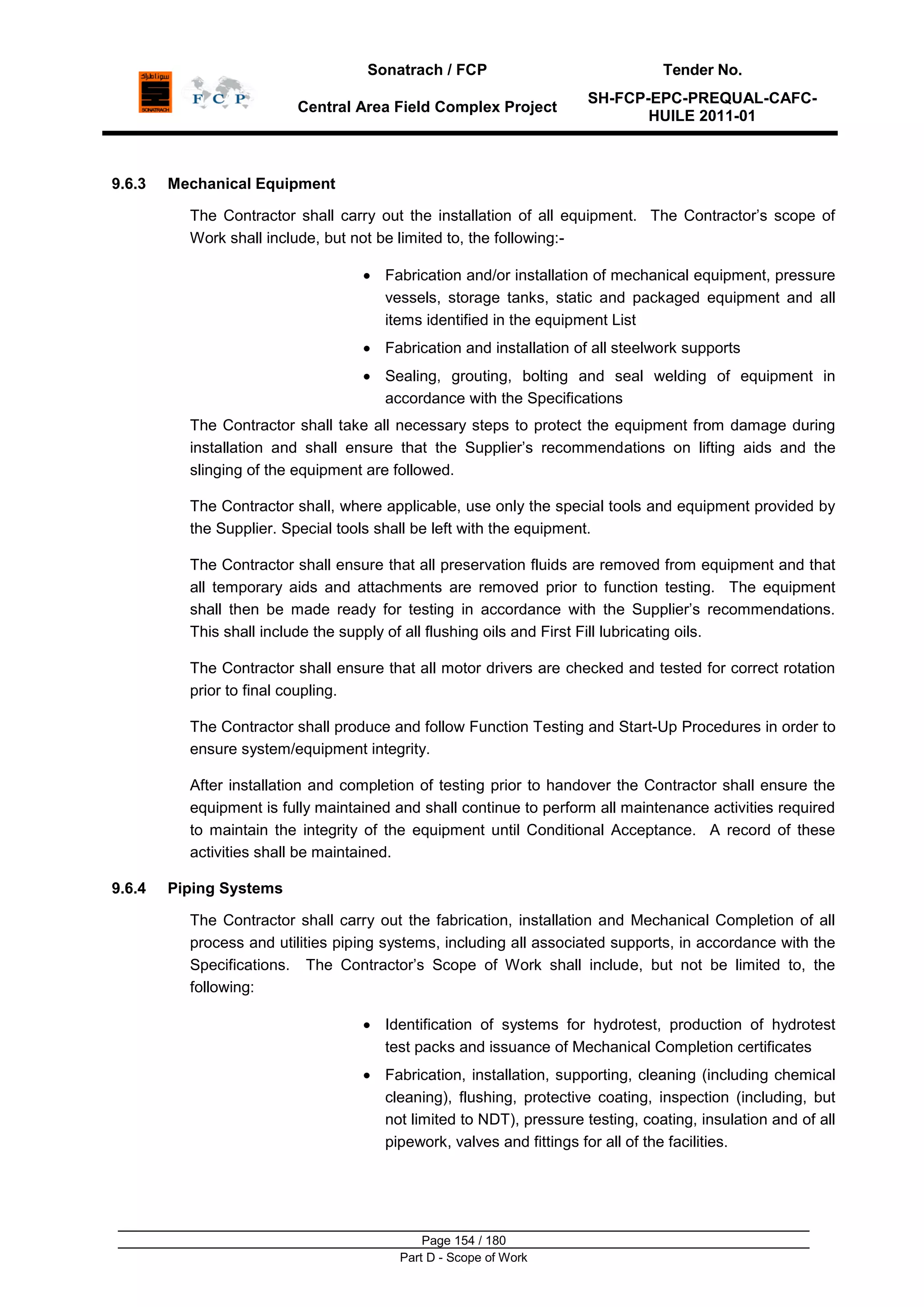 Sonatrach / FCP Tender No.
Central Area Field Complex Project
SH-FCP-EPC-PREQUAL-CAFC-
HUILE 2011-01
Page 154 / 180
Part D - Scope of Work
9.6.3 Mechanical Equipment
The Contractor shall carry out the installation of all equipment. The Contractor‟s scope of
Work shall include, but not be limited to, the following:-
Fabrication and/or installation of mechanical equipment, pressure
vessels, storage tanks, static and packaged equipment and all
items identified in the equipment List
Fabrication and installation of all steelwork supports
Sealing, grouting, bolting and seal welding of equipment in
accordance with the Specifications
The Contractor shall take all necessary steps to protect the equipment from damage during
installation and shall ensure that the Supplier‟s recommendations on lifting aids and the
slinging of the equipment are followed.
The Contractor shall, where applicable, use only the special tools and equipment provided by
the Supplier. Special tools shall be left with the equipment.
The Contractor shall ensure that all preservation fluids are removed from equipment and that
all temporary aids and attachments are removed prior to function testing. The equipment
shall then be made ready for testing in accordance with the Supplier‟s recommendations.
This shall include the supply of all flushing oils and First Fill lubricating oils.
The Contractor shall ensure that all motor drivers are checked and tested for correct rotation
prior to final coupling.
The Contractor shall produce and follow Function Testing and Start-Up Procedures in order to
ensure system/equipment integrity.
After installation and completion of testing prior to handover the Contractor shall ensure the
equipment is fully maintained and shall continue to perform all maintenance activities required
to maintain the integrity of the equipment until Conditional Acceptance. A record of these
activities shall be maintained.
9.6.4 Piping Systems
The Contractor shall carry out the fabrication, installation and Mechanical Completion of all
process and utilities piping systems, including all associated supports, in accordance with the
Specifications. The Contractor‟s Scope of Work shall include, but not be limited to, the
following:
Identification of systems for hydrotest, production of hydrotest
test packs and issuance of Mechanical Completion certificates
Fabrication, installation, supporting, cleaning (including chemical
cleaning), flushing, protective coating, inspection (including, but
not limited to NDT), pressure testing, coating, insulation and of all
pipework, valves and fittings for all of the facilities.
 