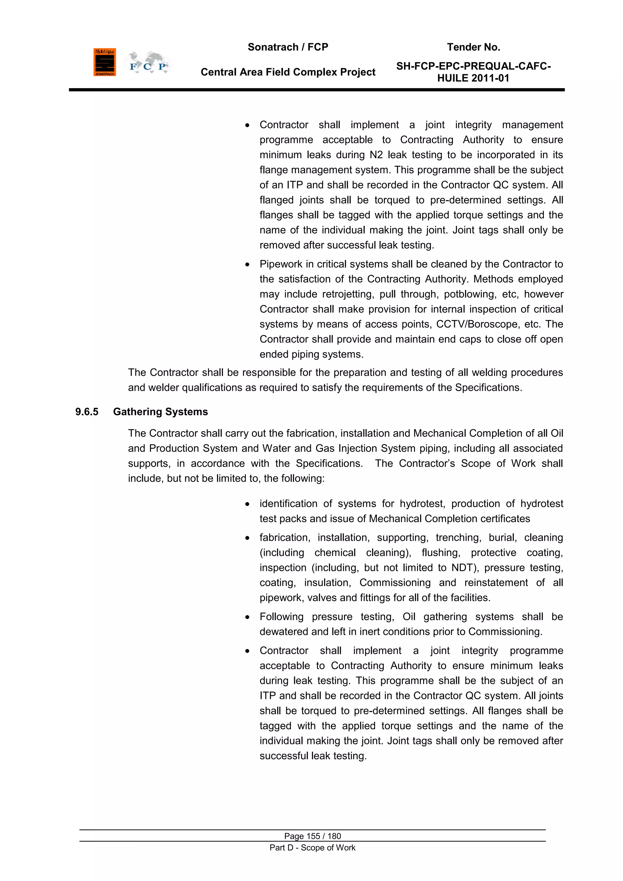 Sonatrach / FCP Tender No.
Central Area Field Complex Project
SH-FCP-EPC-PREQUAL-CAFC-
HUILE 2011-01
Page 155 / 180
Part D - Scope of Work
Contractor shall implement a joint integrity management
programme acceptable to Contracting Authority to ensure
minimum leaks during N2 leak testing to be incorporated in its
flange management system. This programme shall be the subject
of an ITP and shall be recorded in the Contractor QC system. All
flanged joints shall be torqued to pre-determined settings. All
flanges shall be tagged with the applied torque settings and the
name of the individual making the joint. Joint tags shall only be
removed after successful leak testing.
Pipework in critical systems shall be cleaned by the Contractor to
the satisfaction of the Contracting Authority. Methods employed
may include retrojetting, pull through, potblowing, etc, however
Contractor shall make provision for internal inspection of critical
systems by means of access points, CCTV/Boroscope, etc. The
Contractor shall provide and maintain end caps to close off open
ended piping systems.
The Contractor shall be responsible for the preparation and testing of all welding procedures
and welder qualifications as required to satisfy the requirements of the Specifications.
9.6.5 Gathering Systems
The Contractor shall carry out the fabrication, installation and Mechanical Completion of all Oil
and Production System and Water and Gas Injection System piping, including all associated
supports, in accordance with the Specifications. The Contractor‟s Scope of Work shall
include, but not be limited to, the following:
identification of systems for hydrotest, production of hydrotest
test packs and issue of Mechanical Completion certificates
fabrication, installation, supporting, trenching, burial, cleaning
(including chemical cleaning), flushing, protective coating,
inspection (including, but not limited to NDT), pressure testing,
coating, insulation, Commissioning and reinstatement of all
pipework, valves and fittings for all of the facilities.
Following pressure testing, Oil gathering systems shall be
dewatered and left in inert conditions prior to Commissioning.
Contractor shall implement a joint integrity programme
acceptable to Contracting Authority to ensure minimum leaks
during leak testing. This programme shall be the subject of an
ITP and shall be recorded in the Contractor QC system. All joints
shall be torqued to pre-determined settings. All flanges shall be
tagged with the applied torque settings and the name of the
individual making the joint. Joint tags shall only be removed after
successful leak testing.
 