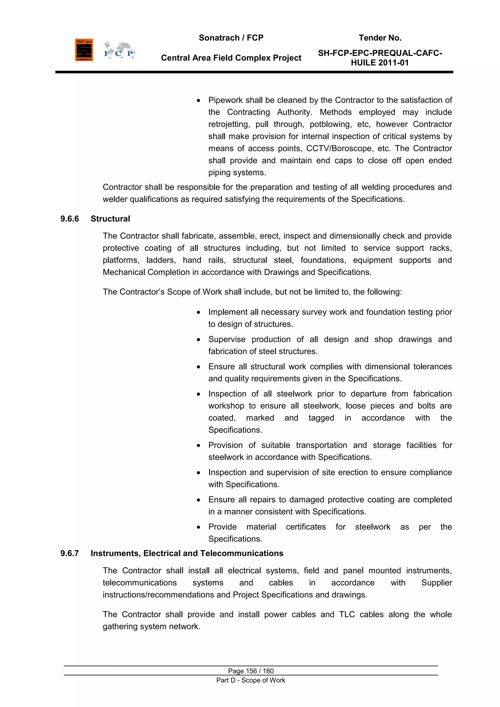 Sonatrach / FCP Tender No.
Central Area Field Complex Project
SH-FCP-EPC-PREQUAL-CAFC-
HUILE 2011-01
Page 156 / 180
Part D - Scope of Work
Pipework shall be cleaned by the Contractor to the satisfaction of
the Contracting Authority. Methods employed may include
retrojetting, pull through, potblowing, etc, however Contractor
shall make provision for internal inspection of critical systems by
means of access points, CCTV/Boroscope, etc. The Contractor
shall provide and maintain end caps to close off open ended
piping systems.
Contractor shall be responsible for the preparation and testing of all welding procedures and
welder qualifications as required satisfying the requirements of the Specifications.
9.6.6 Structural
The Contractor shall fabricate, assemble, erect, inspect and dimensionally check and provide
protective coating of all structures including, but not limited to service support racks,
platforms, ladders, hand rails, structural steel, foundations, equipment supports and
Mechanical Completion in accordance with Drawings and Specifications.
The Contractor‟s Scope of Work shall include, but not be limited to, the following:
Implement all necessary survey work and foundation testing prior
to design of structures.
Supervise production of all design and shop drawings and
fabrication of steel structures.
Ensure all structural work complies with dimensional tolerances
and quality requirements given in the Specifications.
Inspection of all steelwork prior to departure from fabrication
workshop to ensure all steelwork, loose pieces and bolts are
coated, marked and tagged in accordance with the
Specifications.
Provision of suitable transportation and storage facilities for
steelwork in accordance with Specifications.
Inspection and supervision of site erection to ensure compliance
with Specifications.
Ensure all repairs to damaged protective coating are completed
in a manner consistent with Specifications.
Provide material certificates for steelwork as per the
Specifications.
9.6.7 Instruments, Electrical and Telecommunications
The Contractor shall install all electrical systems, field and panel mounted instruments,
telecommunications systems and cables in accordance with Supplier
instructions/recommendations and Project Specifications and drawings.
The Contractor shall provide and install power cables and TLC cables along the whole
gathering system network.
 