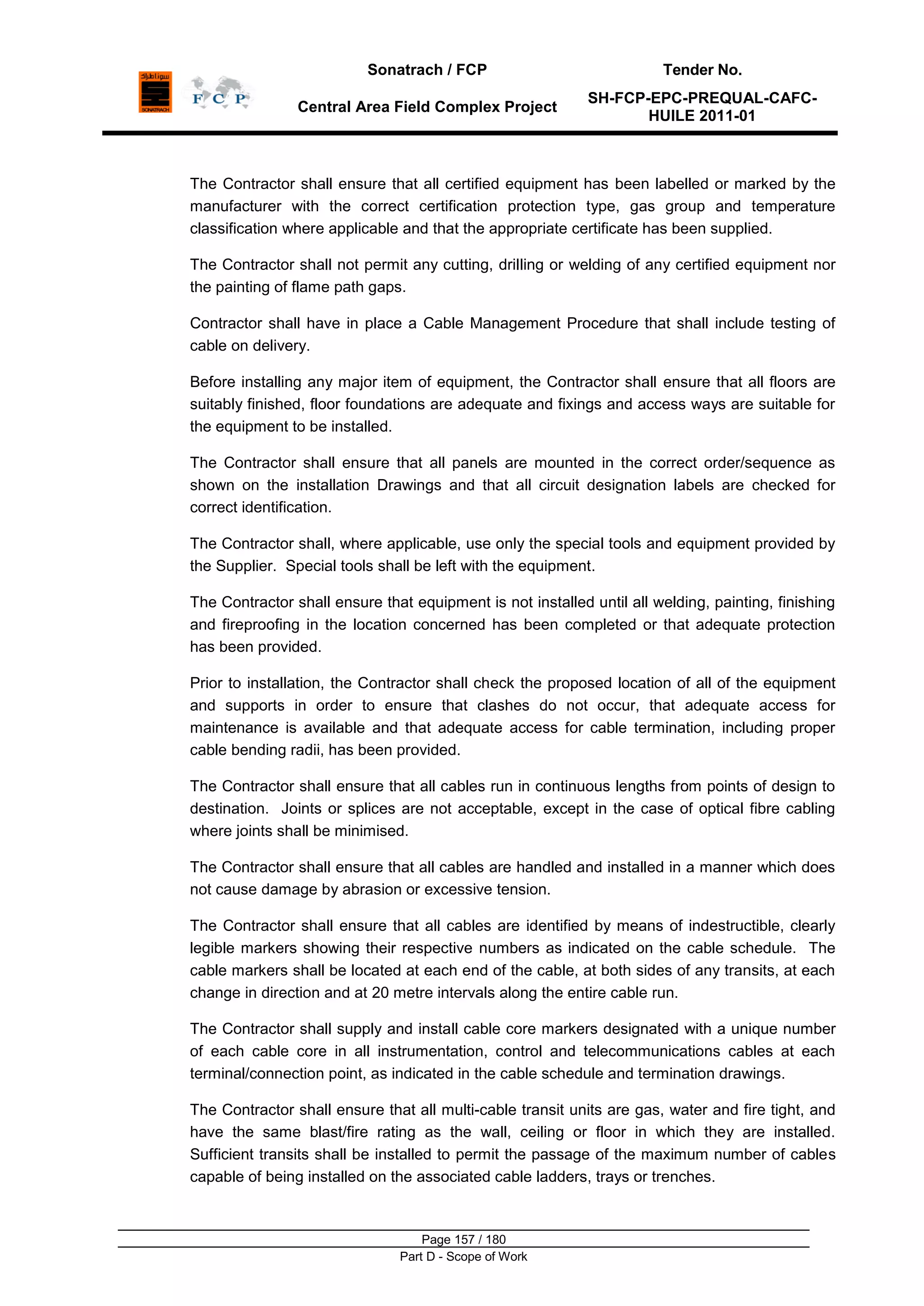 Sonatrach / FCP Tender No.
Central Area Field Complex Project
SH-FCP-EPC-PREQUAL-CAFC-
HUILE 2011-01
Page 157 / 180
Part D - Scope of Work
The Contractor shall ensure that all certified equipment has been labelled or marked by the
manufacturer with the correct certification protection type, gas group and temperature
classification where applicable and that the appropriate certificate has been supplied.
The Contractor shall not permit any cutting, drilling or welding of any certified equipment nor
the painting of flame path gaps.
Contractor shall have in place a Cable Management Procedure that shall include testing of
cable on delivery.
Before installing any major item of equipment, the Contractor shall ensure that all floors are
suitably finished, floor foundations are adequate and fixings and access ways are suitable for
the equipment to be installed.
The Contractor shall ensure that all panels are mounted in the correct order/sequence as
shown on the installation Drawings and that all circuit designation labels are checked for
correct identification.
The Contractor shall, where applicable, use only the special tools and equipment provided by
the Supplier. Special tools shall be left with the equipment.
The Contractor shall ensure that equipment is not installed until all welding, painting, finishing
and fireproofing in the location concerned has been completed or that adequate protection
has been provided.
Prior to installation, the Contractor shall check the proposed location of all of the equipment
and supports in order to ensure that clashes do not occur, that adequate access for
maintenance is available and that adequate access for cable termination, including proper
cable bending radii, has been provided.
The Contractor shall ensure that all cables run in continuous lengths from points of design to
destination. Joints or splices are not acceptable, except in the case of optical fibre cabling
where joints shall be minimised.
The Contractor shall ensure that all cables are handled and installed in a manner which does
not cause damage by abrasion or excessive tension.
The Contractor shall ensure that all cables are identified by means of indestructible, clearly
legible markers showing their respective numbers as indicated on the cable schedule. The
cable markers shall be located at each end of the cable, at both sides of any transits, at each
change in direction and at 20 metre intervals along the entire cable run.
The Contractor shall supply and install cable core markers designated with a unique number
of each cable core in all instrumentation, control and telecommunications cables at each
terminal/connection point, as indicated in the cable schedule and termination drawings.
The Contractor shall ensure that all multi-cable transit units are gas, water and fire tight, and
have the same blast/fire rating as the wall, ceiling or floor in which they are installed.
Sufficient transits shall be installed to permit the passage of the maximum number of cables
capable of being installed on the associated cable ladders, trays or trenches.
 