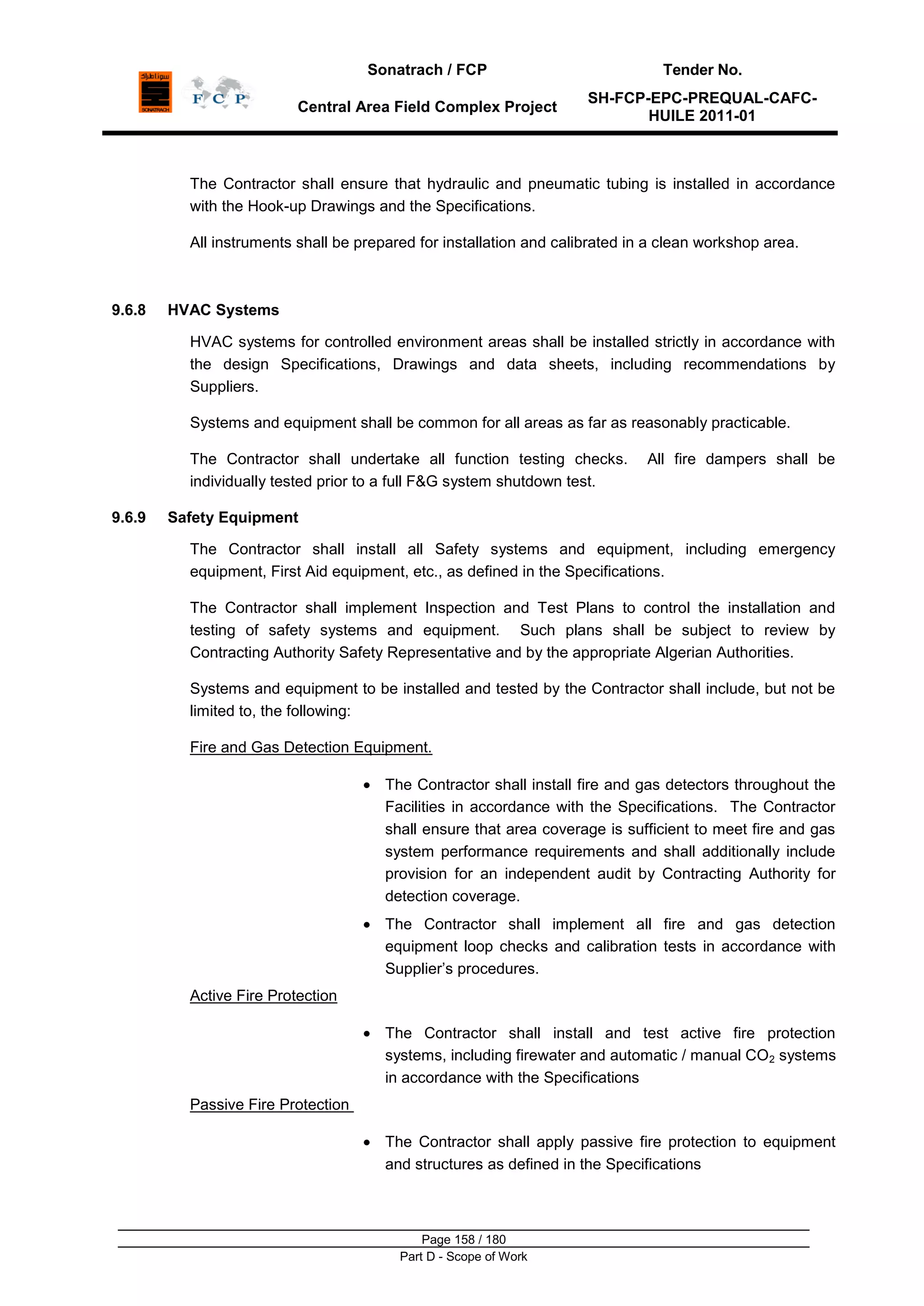 Sonatrach / FCP Tender No.
Central Area Field Complex Project
SH-FCP-EPC-PREQUAL-CAFC-
HUILE 2011-01
Page 158 / 180
Part D - Scope of Work
The Contractor shall ensure that hydraulic and pneumatic tubing is installed in accordance
with the Hook-up Drawings and the Specifications.
All instruments shall be prepared for installation and calibrated in a clean workshop area.
9.6.8 HVAC Systems
HVAC systems for controlled environment areas shall be installed strictly in accordance with
the design Specifications, Drawings and data sheets, including recommendations by
Suppliers.
Systems and equipment shall be common for all areas as far as reasonably practicable.
The Contractor shall undertake all function testing checks. All fire dampers shall be
individually tested prior to a full F&G system shutdown test.
9.6.9 Safety Equipment
The Contractor shall install all Safety systems and equipment, including emergency
equipment, First Aid equipment, etc., as defined in the Specifications.
The Contractor shall implement Inspection and Test Plans to control the installation and
testing of safety systems and equipment. Such plans shall be subject to review by
Contracting Authority Safety Representative and by the appropriate Algerian Authorities.
Systems and equipment to be installed and tested by the Contractor shall include, but not be
limited to, the following:
Fire and Gas Detection Equipment.
The Contractor shall install fire and gas detectors throughout the
Facilities in accordance with the Specifications. The Contractor
shall ensure that area coverage is sufficient to meet fire and gas
system performance requirements and shall additionally include
provision for an independent audit by Contracting Authority for
detection coverage.
The Contractor shall implement all fire and gas detection
equipment loop checks and calibration tests in accordance with
Supplier‟s procedures.
Active Fire Protection
The Contractor shall install and test active fire protection
systems, including firewater and automatic / manual CO2 systems
in accordance with the Specifications
Passive Fire Protection
The Contractor shall apply passive fire protection to equipment
and structures as defined in the Specifications
 