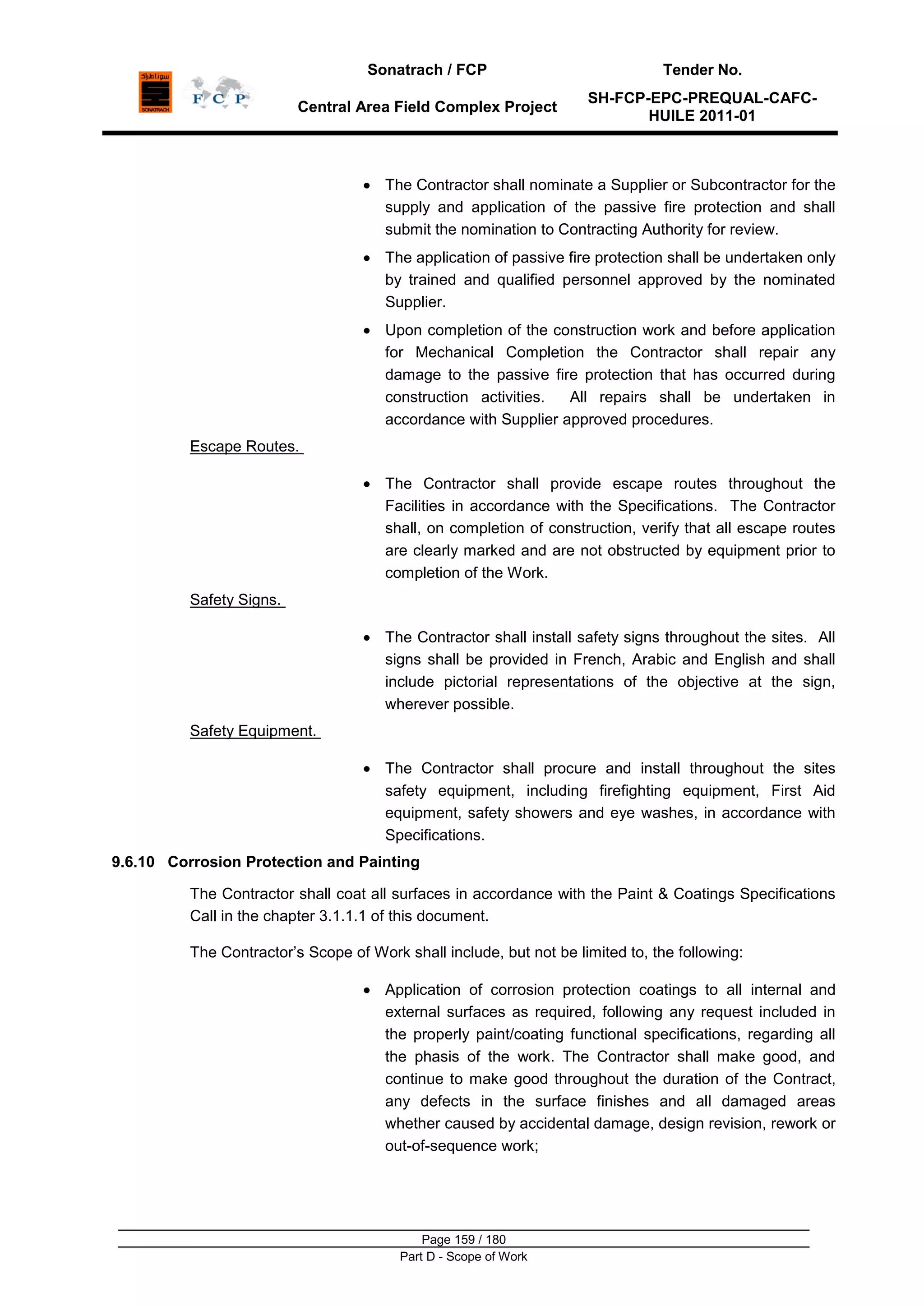 Sonatrach / FCP Tender No.
Central Area Field Complex Project
SH-FCP-EPC-PREQUAL-CAFC-
HUILE 2011-01
Page 159 / 180
Part D - Scope of Work
The Contractor shall nominate a Supplier or Subcontractor for the
supply and application of the passive fire protection and shall
submit the nomination to Contracting Authority for review.
The application of passive fire protection shall be undertaken only
by trained and qualified personnel approved by the nominated
Supplier.
Upon completion of the construction work and before application
for Mechanical Completion the Contractor shall repair any
damage to the passive fire protection that has occurred during
construction activities. All repairs shall be undertaken in
accordance with Supplier approved procedures.
Escape Routes.
The Contractor shall provide escape routes throughout the
Facilities in accordance with the Specifications. The Contractor
shall, on completion of construction, verify that all escape routes
are clearly marked and are not obstructed by equipment prior to
completion of the Work.
Safety Signs.
The Contractor shall install safety signs throughout the sites. All
signs shall be provided in French, Arabic and English and shall
include pictorial representations of the objective at the sign,
wherever possible.
Safety Equipment.
The Contractor shall procure and install throughout the sites
safety equipment, including firefighting equipment, First Aid
equipment, safety showers and eye washes, in accordance with
Specifications.
9.6.10 Corrosion Protection and Painting
The Contractor shall coat all surfaces in accordance with the Paint & Coatings Specifications
Call in the chapter 3.1.1.1 of this document.
The Contractor‟s Scope of Work shall include, but not be limited to, the following:
Application of corrosion protection coatings to all internal and
external surfaces as required, following any request included in
the properly paint/coating functional specifications, regarding all
the phasis of the work. The Contractor shall make good, and
continue to make good throughout the duration of the Contract,
any defects in the surface finishes and all damaged areas
whether caused by accidental damage, design revision, rework or
out-of-sequence work;
 