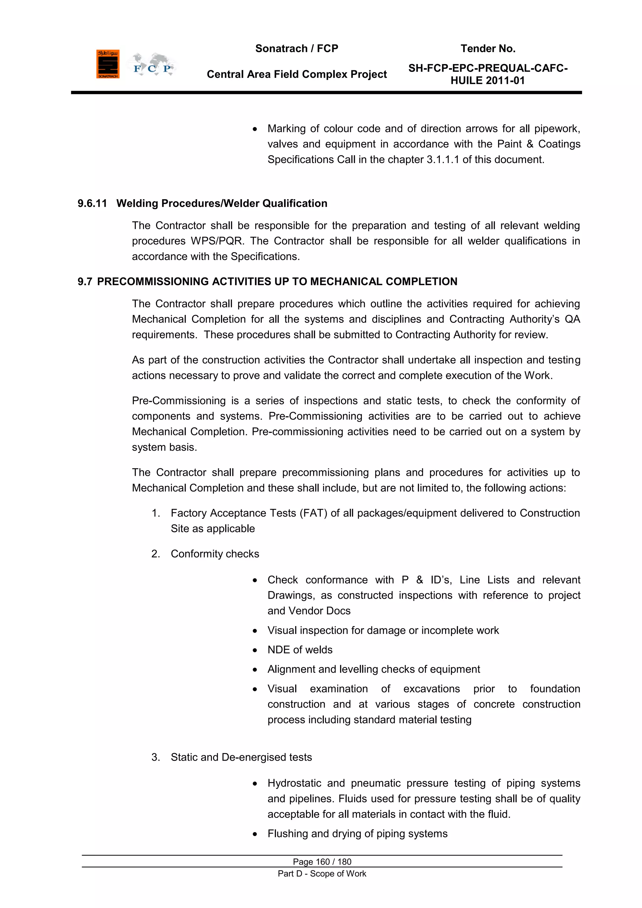 Sonatrach / FCP Tender No.
Central Area Field Complex Project
SH-FCP-EPC-PREQUAL-CAFC-
HUILE 2011-01
Page 160 / 180
Part D - Scope of Work
Marking of colour code and of direction arrows for all pipework,
valves and equipment in accordance with the Paint & Coatings
Specifications Call in the chapter 3.1.1.1 of this document.
9.6.11 Welding Procedures/Welder Qualification
The Contractor shall be responsible for the preparation and testing of all relevant welding
procedures WPS/PQR. The Contractor shall be responsible for all welder qualifications in
accordance with the Specifications.
9.7 PRECOMMISSIONING ACTIVITIES UP TO MECHANICAL COMPLETION
The Contractor shall prepare procedures which outline the activities required for achieving
Mechanical Completion for all the systems and disciplines and Contracting Authority‟s QA
requirements. These procedures shall be submitted to Contracting Authority for review.
As part of the construction activities the Contractor shall undertake all inspection and testing
actions necessary to prove and validate the correct and complete execution of the Work.
Pre-Commissioning is a series of inspections and static tests, to check the conformity of
components and systems. Pre-Commissioning activities are to be carried out to achieve
Mechanical Completion. Pre-commissioning activities need to be carried out on a system by
system basis.
The Contractor shall prepare precommissioning plans and procedures for activities up to
Mechanical Completion and these shall include, but are not limited to, the following actions:
1. Factory Acceptance Tests (FAT) of all packages/equipment delivered to Construction
Site as applicable
2. Conformity checks
Check conformance with P & ID‟s, Line Lists and relevant
Drawings, as constructed inspections with reference to project
and Vendor Docs
Visual inspection for damage or incomplete work
NDE of welds
Alignment and levelling checks of equipment
Visual examination of excavations prior to foundation
construction and at various stages of concrete construction
process including standard material testing
3. Static and De-energised tests
Hydrostatic and pneumatic pressure testing of piping systems
and pipelines. Fluids used for pressure testing shall be of quality
acceptable for all materials in contact with the fluid.
Flushing and drying of piping systems
 