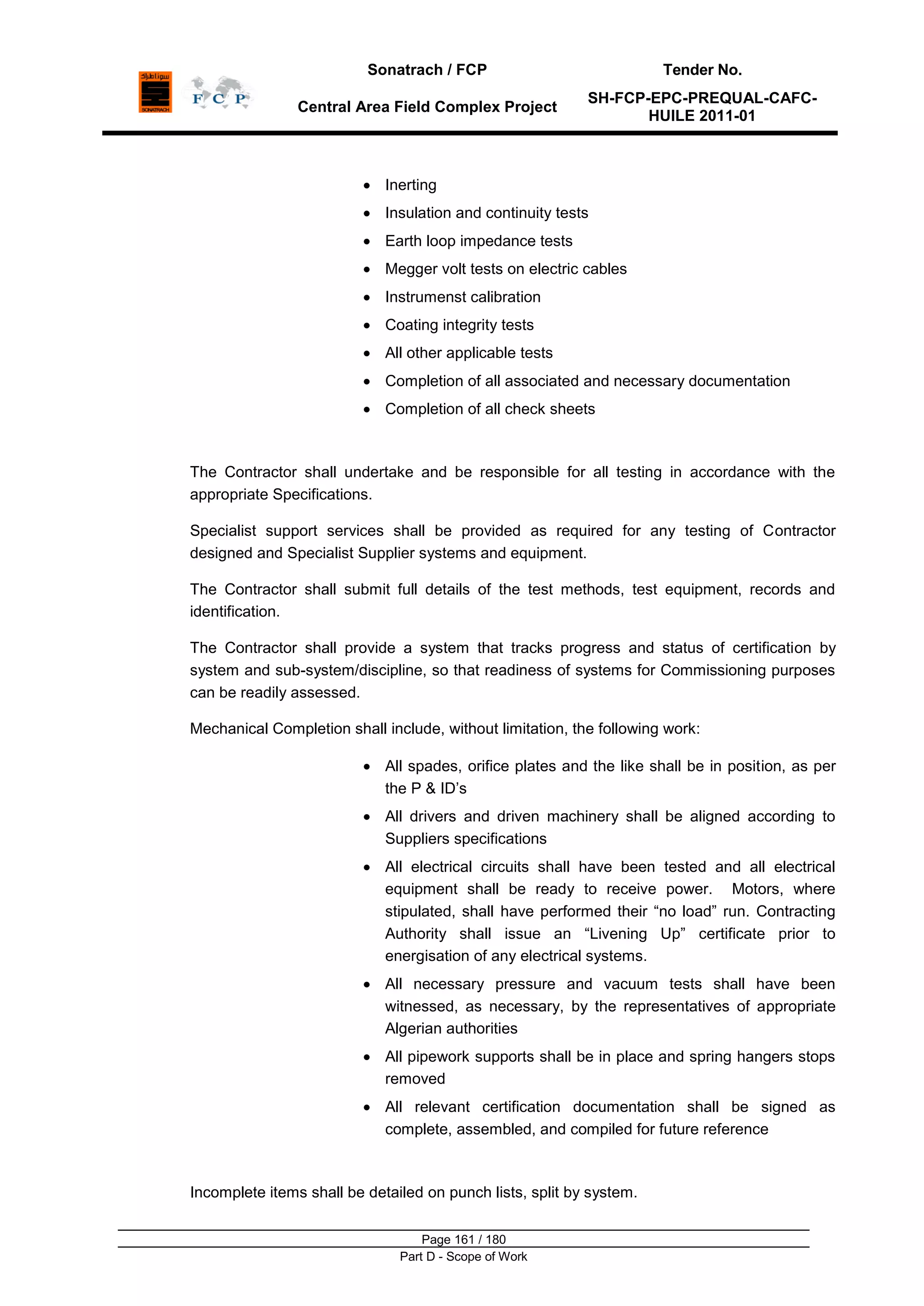Sonatrach / FCP Tender No.
Central Area Field Complex Project
SH-FCP-EPC-PREQUAL-CAFC-
HUILE 2011-01
Page 161 / 180
Part D - Scope of Work
Inerting
Insulation and continuity tests
Earth loop impedance tests
Megger volt tests on electric cables
Instrumenst calibration
Coating integrity tests
All other applicable tests
Completion of all associated and necessary documentation
Completion of all check sheets
The Contractor shall undertake and be responsible for all testing in accordance with the
appropriate Specifications.
Specialist support services shall be provided as required for any testing of Contractor
designed and Specialist Supplier systems and equipment.
The Contractor shall submit full details of the test methods, test equipment, records and
identification.
The Contractor shall provide a system that tracks progress and status of certification by
system and sub-system/discipline, so that readiness of systems for Commissioning purposes
can be readily assessed.
Mechanical Completion shall include, without limitation, the following work:
All spades, orifice plates and the like shall be in position, as per
the P & ID‟s
All drivers and driven machinery shall be aligned according to
Suppliers specifications
All electrical circuits shall have been tested and all electrical
equipment shall be ready to receive power. Motors, where
stipulated, shall have performed their “no load” run. Contracting
Authority shall issue an “Livening Up” certificate prior to
energisation of any electrical systems.
All necessary pressure and vacuum tests shall have been
witnessed, as necessary, by the representatives of appropriate
Algerian authorities
All pipework supports shall be in place and spring hangers stops
removed
All relevant certification documentation shall be signed as
complete, assembled, and compiled for future reference
Incomplete items shall be detailed on punch lists, split by system.
 