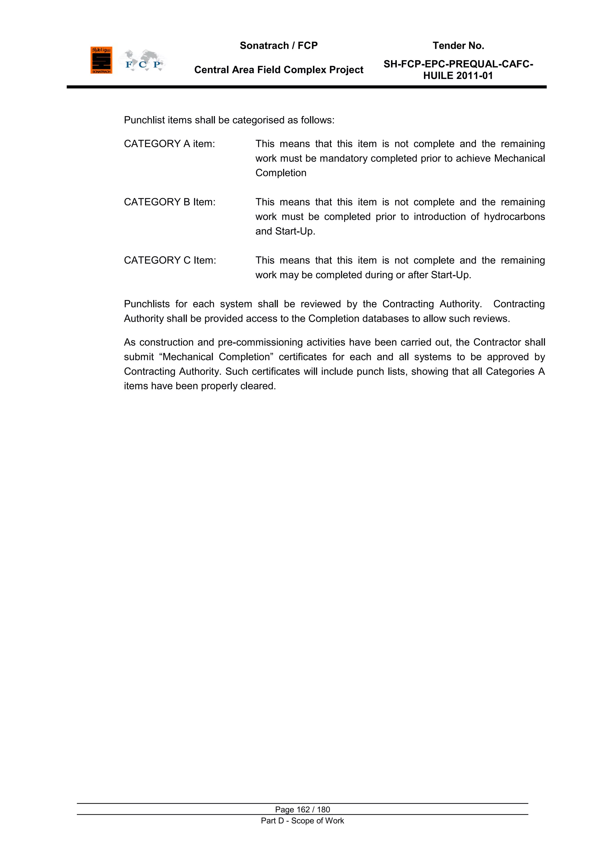 Sonatrach / FCP Tender No.
Central Area Field Complex Project
SH-FCP-EPC-PREQUAL-CAFC-
HUILE 2011-01
Page 162 / 180
Part D - Scope of Work
Punchlist items shall be categorised as follows:
CATEGORY A item: This means that this item is not complete and the remaining
work must be mandatory completed prior to achieve Mechanical
Completion
CATEGORY B Item: This means that this item is not complete and the remaining
work must be completed prior to introduction of hydrocarbons
and Start-Up.
CATEGORY C Item: This means that this item is not complete and the remaining
work may be completed during or after Start-Up.
Punchlists for each system shall be reviewed by the Contracting Authority. Contracting
Authority shall be provided access to the Completion databases to allow such reviews.
As construction and pre-commissioning activities have been carried out, the Contractor shall
submit “Mechanical Completion” certificates for each and all systems to be approved by
Contracting Authority. Such certificates will include punch lists, showing that all Categories A
items have been properly cleared.
 