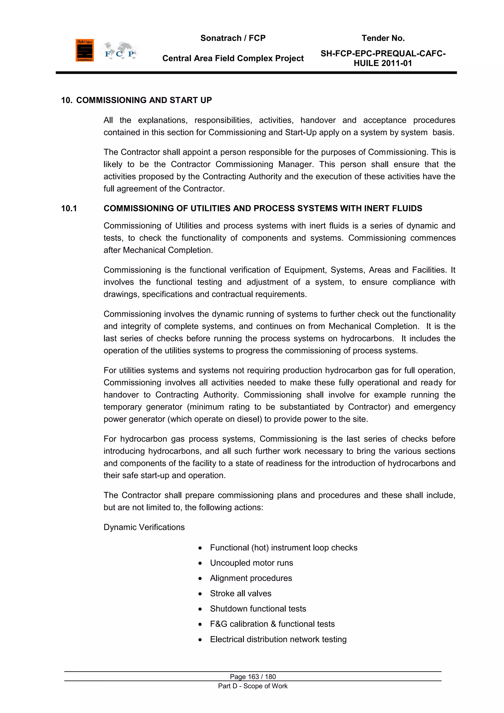 Sonatrach / FCP Tender No.
Central Area Field Complex Project
SH-FCP-EPC-PREQUAL-CAFC-
HUILE 2011-01
Page 163 / 180
Part D - Scope of Work
10. COMMISSIONING AND START UP
All the explanations, responsibilities, activities, handover and acceptance procedures
contained in this section for Commissioning and Start-Up apply on a system by system basis.
The Contractor shall appoint a person responsible for the purposes of Commissioning. This is
likely to be the Contractor Commissioning Manager. This person shall ensure that the
activities proposed by the Contracting Authority and the execution of these activities have the
full agreement of the Contractor.
10.1 COMMISSIONING OF UTILITIES AND PROCESS SYSTEMS WITH INERT FLUIDS
Commissioning of Utilities and process systems with inert fluids is a series of dynamic and
tests, to check the functionality of components and systems. Commissioning commences
after Mechanical Completion.
Commissioning is the functional verification of Equipment, Systems, Areas and Facilities. It
involves the functional testing and adjustment of a system, to ensure compliance with
drawings, specifications and contractual requirements.
Commissioning involves the dynamic running of systems to further check out the functionality
and integrity of complete systems, and continues on from Mechanical Completion. It is the
last series of checks before running the process systems on hydrocarbons. It includes the
operation of the utilities systems to progress the commissioning of process systems.
For utilities systems and systems not requiring production hydrocarbon gas for full operation,
Commissioning involves all activities needed to make these fully operational and ready for
handover to Contracting Authority. Commissioning shall involve for example running the
temporary generator (minimum rating to be substantiated by Contractor) and emergency
power generator (which operate on diesel) to provide power to the site.
For hydrocarbon gas process systems, Commissioning is the last series of checks before
introducing hydrocarbons, and all such further work necessary to bring the various sections
and components of the facility to a state of readiness for the introduction of hydrocarbons and
their safe start-up and operation.
The Contractor shall prepare commissioning plans and procedures and these shall include,
but are not limited to, the following actions:
Dynamic Verifications
Functional (hot) instrument loop checks
Uncoupled motor runs
Alignment procedures
Stroke all valves
Shutdown functional tests
F&G calibration & functional tests
Electrical distribution network testing
 