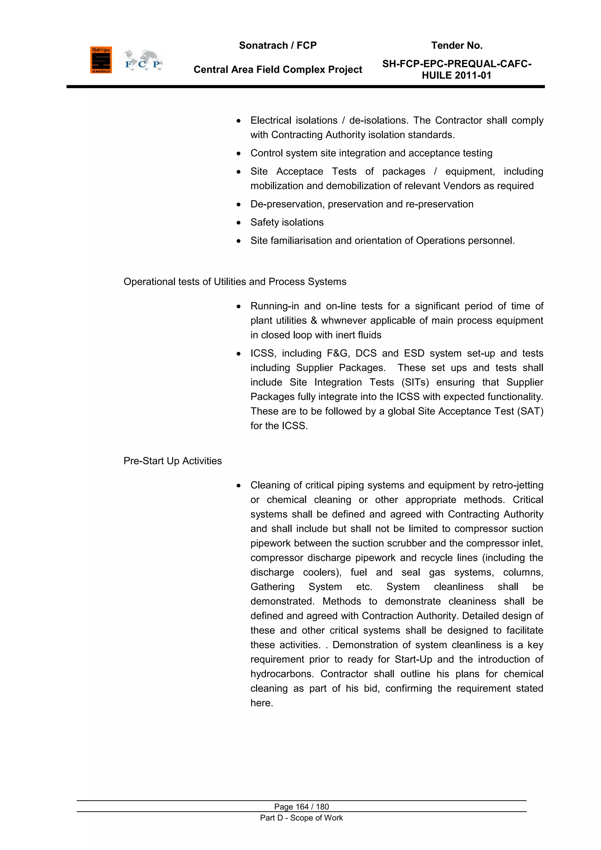 Sonatrach / FCP Tender No.
Central Area Field Complex Project
SH-FCP-EPC-PREQUAL-CAFC-
HUILE 2011-01
Page 164 / 180
Part D - Scope of Work
Electrical isolations / de-isolations. The Contractor shall comply
with Contracting Authority isolation standards.
Control system site integration and acceptance testing
Site Acceptace Tests of packages / equipment, including
mobilization and demobilization of relevant Vendors as required
De-preservation, preservation and re-preservation
Safety isolations
Site familiarisation and orientation of Operations personnel.
Operational tests of Utilities and Process Systems
Running-in and on-line tests for a significant period of time of
plant utilities & whwnever applicable of main process equipment
in closed loop with inert fluids
ICSS, including F&G, DCS and ESD system set-up and tests
including Supplier Packages. These set ups and tests shall
include Site Integration Tests (SITs) ensuring that Supplier
Packages fully integrate into the ICSS with expected functionality.
These are to be followed by a global Site Acceptance Test (SAT)
for the ICSS.
Pre-Start Up Activities
Cleaning of critical piping systems and equipment by retro-jetting
or chemical cleaning or other appropriate methods. Critical
systems shall be defined and agreed with Contracting Authority
and shall include but shall not be limited to compressor suction
pipework between the suction scrubber and the compressor inlet,
compressor discharge pipework and recycle lines (including the
discharge coolers), fuel and seal gas systems, columns,
Gathering System etc. System cleanliness shall be
demonstrated. Methods to demonstrate cleaniness shall be
defined and agreed with Contraction Authority. Detailed design of
these and other critical systems shall be designed to facilitate
these activities. . Demonstration of system cleanliness is a key
requirement prior to ready for Start-Up and the introduction of
hydrocarbons. Contractor shall outline his plans for chemical
cleaning as part of his bid, confirming the requirement stated
here.
 