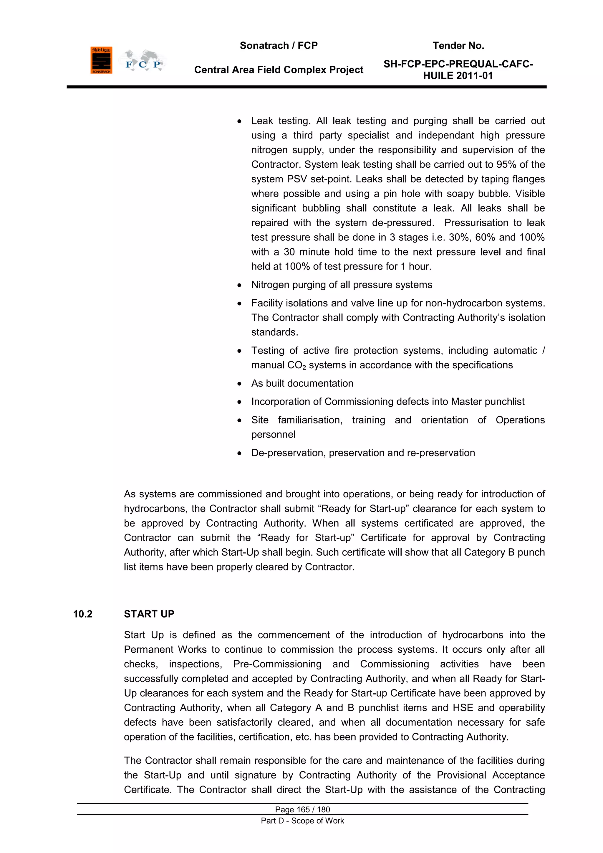 Sonatrach / FCP Tender No.
Central Area Field Complex Project
SH-FCP-EPC-PREQUAL-CAFC-
HUILE 2011-01
Page 165 / 180
Part D - Scope of Work
Leak testing. All leak testing and purging shall be carried out
using a third party specialist and independant high pressure
nitrogen supply, under the responsibility and supervision of the
Contractor. System leak testing shall be carried out to 95% of the
system PSV set-point. Leaks shall be detected by taping flanges
where possible and using a pin hole with soapy bubble. Visible
significant bubbling shall constitute a leak. All leaks shall be
repaired with the system de-pressured. Pressurisation to leak
test pressure shall be done in 3 stages i.e. 30%, 60% and 100%
with a 30 minute hold time to the next pressure level and final
held at 100% of test pressure for 1 hour.
Nitrogen purging of all pressure systems
Facility isolations and valve line up for non-hydrocarbon systems.
The Contractor shall comply with Contracting Authority‟s isolation
standards.
Testing of active fire protection systems, including automatic /
manual CO2 systems in accordance with the specifications
As built documentation
Incorporation of Commissioning defects into Master punchlist
Site familiarisation, training and orientation of Operations
personnel
De-preservation, preservation and re-preservation
As systems are commissioned and brought into operations, or being ready for introduction of
hydrocarbons, the Contractor shall submit “Ready for Start-up” clearance for each system to
be approved by Contracting Authority. When all systems certificated are approved, the
Contractor can submit the “Ready for Start-up” Certificate for approval by Contracting
Authority, after which Start-Up shall begin. Such certificate will show that all Category B punch
list items have been properly cleared by Contractor.
10.2 START UP
Start Up is defined as the commencement of the introduction of hydrocarbons into the
Permanent Works to continue to commission the process systems. It occurs only after all
checks, inspections, Pre-Commissioning and Commissioning activities have been
successfully completed and accepted by Contracting Authority, and when all Ready for Start-
Up clearances for each system and the Ready for Start-up Certificate have been approved by
Contracting Authority, when all Category A and B punchlist items and HSE and operability
defects have been satisfactorily cleared, and when all documentation necessary for safe
operation of the facilities, certification, etc. has been provided to Contracting Authority.
The Contractor shall remain responsible for the care and maintenance of the facilities during
the Start-Up and until signature by Contracting Authority of the Provisional Acceptance
Certificate. The Contractor shall direct the Start-Up with the assistance of the Contracting
 