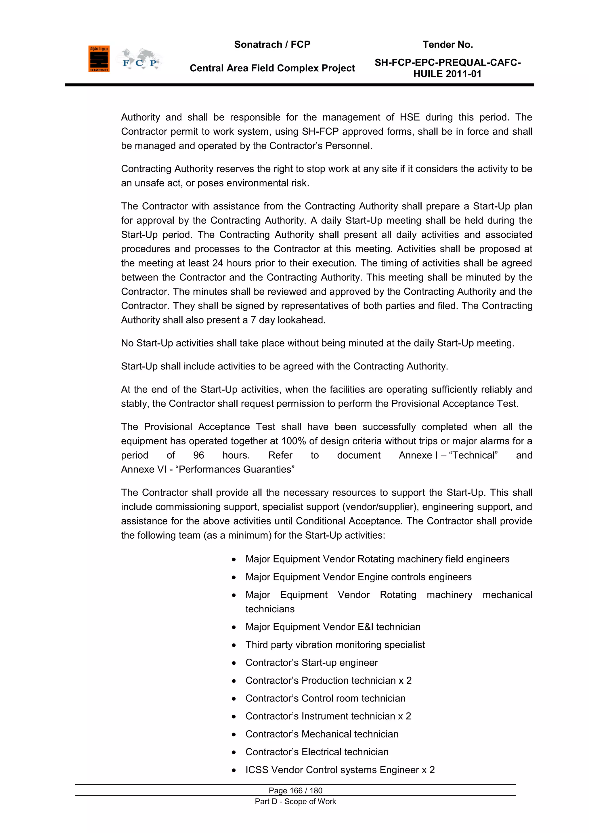 Sonatrach / FCP Tender No.
Central Area Field Complex Project
SH-FCP-EPC-PREQUAL-CAFC-
HUILE 2011-01
Page 166 / 180
Part D - Scope of Work
Authority and shall be responsible for the management of HSE during this period. The
Contractor permit to work system, using SH-FCP approved forms, shall be in force and shall
be managed and operated by the Contractor‟s Personnel.
Contracting Authority reserves the right to stop work at any site if it considers the activity to be
an unsafe act, or poses environmental risk.
The Contractor with assistance from the Contracting Authority shall prepare a Start-Up plan
for approval by the Contracting Authority. A daily Start-Up meeting shall be held during the
Start-Up period. The Contracting Authority shall present all daily activities and associated
procedures and processes to the Contractor at this meeting. Activities shall be proposed at
the meeting at least 24 hours prior to their execution. The timing of activities shall be agreed
between the Contractor and the Contracting Authority. This meeting shall be minuted by the
Contractor. The minutes shall be reviewed and approved by the Contracting Authority and the
Contractor. They shall be signed by representatives of both parties and filed. The Contracting
Authority shall also present a 7 day lookahead.
No Start-Up activities shall take place without being minuted at the daily Start-Up meeting.
Start-Up shall include activities to be agreed with the Contracting Authority.
At the end of the Start-Up activities, when the facilities are operating sufficiently reliably and
stably, the Contractor shall request permission to perform the Provisional Acceptance Test.
The Provisional Acceptance Test shall have been successfully completed when all the
equipment has operated together at 100% of design criteria without trips or major alarms for a
period of 96 hours. Refer to document Annexe I – “Technical” and
Annexe VI - “Performances Guaranties”
The Contractor shall provide all the necessary resources to support the Start-Up. This shall
include commissioning support, specialist support (vendor/supplier), engineering support, and
assistance for the above activities until Conditional Acceptance. The Contractor shall provide
the following team (as a minimum) for the Start-Up activities:
Major Equipment Vendor Rotating machinery field engineers
Major Equipment Vendor Engine controls engineers
Major Equipment Vendor Rotating machinery mechanical
technicians
Major Equipment Vendor E&I technician
Third party vibration monitoring specialist
Contractor‟s Start-up engineer
Contractor‟s Production technician x 2
Contractor‟s Control room technician
Contractor‟s Instrument technician x 2
Contractor‟s Mechanical technician
Contractor‟s Electrical technician
ICSS Vendor Control systems Engineer x 2
 