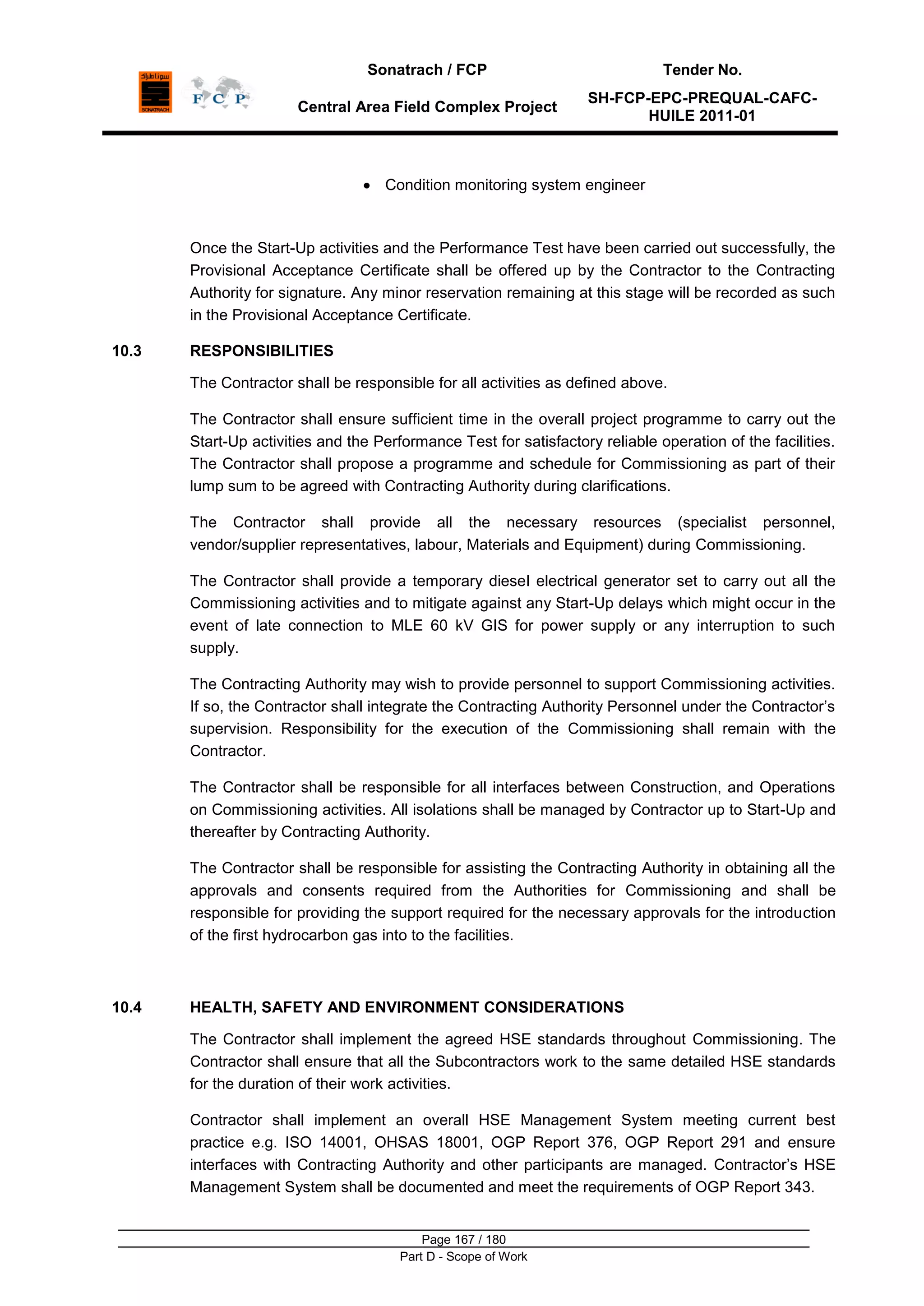 Sonatrach / FCP Tender No.
Central Area Field Complex Project
SH-FCP-EPC-PREQUAL-CAFC-
HUILE 2011-01
Page 167 / 180
Part D - Scope of Work
Condition monitoring system engineer
Once the Start-Up activities and the Performance Test have been carried out successfully, the
Provisional Acceptance Certificate shall be offered up by the Contractor to the Contracting
Authority for signature. Any minor reservation remaining at this stage will be recorded as such
in the Provisional Acceptance Certificate.
10.3 RESPONSIBILITIES
The Contractor shall be responsible for all activities as defined above.
The Contractor shall ensure sufficient time in the overall project programme to carry out the
Start-Up activities and the Performance Test for satisfactory reliable operation of the facilities.
The Contractor shall propose a programme and schedule for Commissioning as part of their
lump sum to be agreed with Contracting Authority during clarifications.
The Contractor shall provide all the necessary resources (specialist personnel,
vendor/supplier representatives, labour, Materials and Equipment) during Commissioning.
The Contractor shall provide a temporary diesel electrical generator set to carry out all the
Commissioning activities and to mitigate against any Start-Up delays which might occur in the
event of late connection to MLE 60 kV GIS for power supply or any interruption to such
supply.
The Contracting Authority may wish to provide personnel to support Commissioning activities.
If so, the Contractor shall integrate the Contracting Authority Personnel under the Contractor‟s
supervision. Responsibility for the execution of the Commissioning shall remain with the
Contractor.
The Contractor shall be responsible for all interfaces between Construction, and Operations
on Commissioning activities. All isolations shall be managed by Contractor up to Start-Up and
thereafter by Contracting Authority.
The Contractor shall be responsible for assisting the Contracting Authority in obtaining all the
approvals and consents required from the Authorities for Commissioning and shall be
responsible for providing the support required for the necessary approvals for the introduction
of the first hydrocarbon gas into to the facilities.
10.4 HEALTH, SAFETY AND ENVIRONMENT CONSIDERATIONS
The Contractor shall implement the agreed HSE standards throughout Commissioning. The
Contractor shall ensure that all the Subcontractors work to the same detailed HSE standards
for the duration of their work activities.
Contractor shall implement an overall HSE Management System meeting current best
practice e.g. ISO 14001, OHSAS 18001, OGP Report 376, OGP Report 291 and ensure
interfaces with Contracting Authority and other participants are managed. Contractor‟s HSE
Management System shall be documented and meet the requirements of OGP Report 343.
 