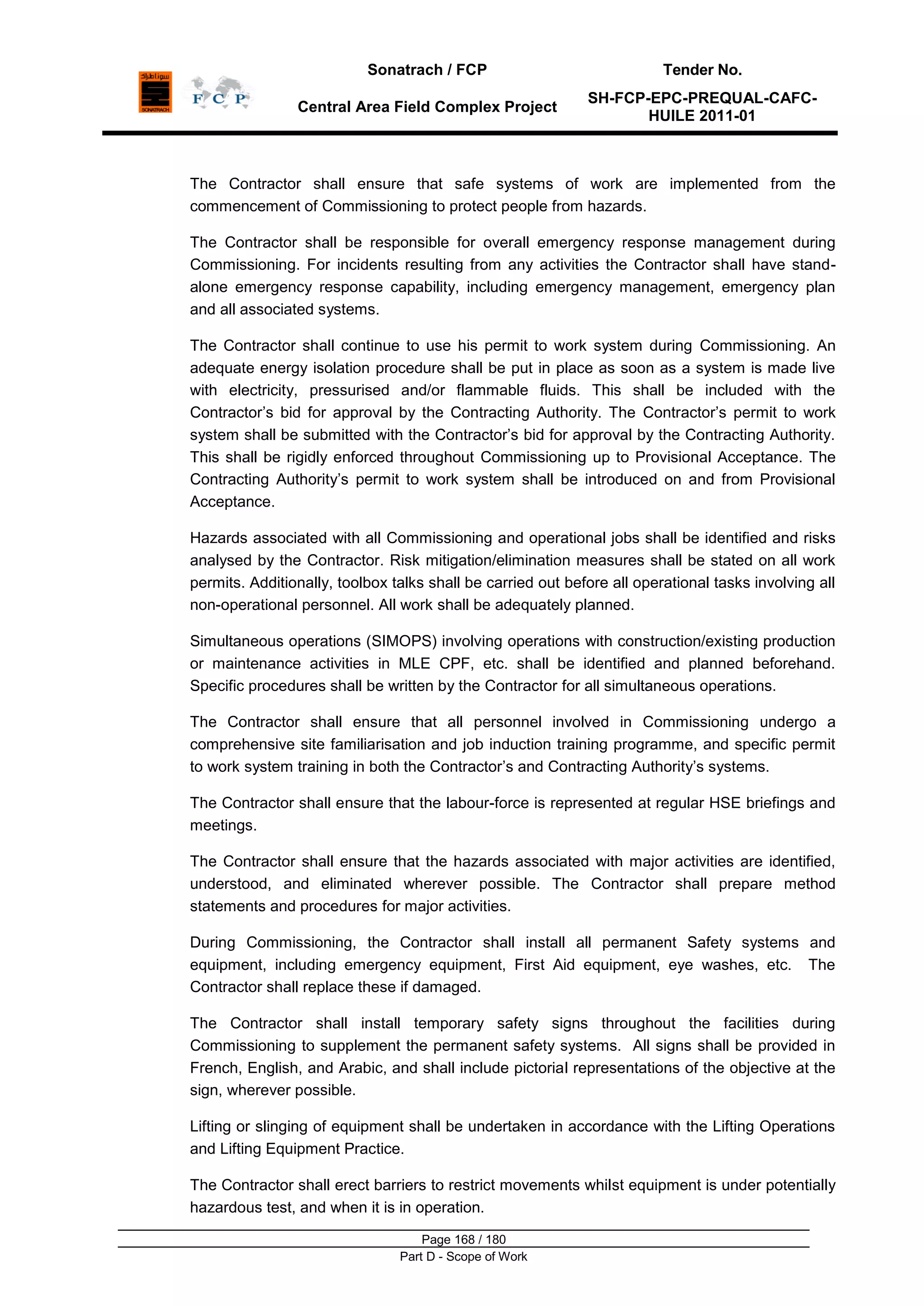 Sonatrach / FCP Tender No.
Central Area Field Complex Project
SH-FCP-EPC-PREQUAL-CAFC-
HUILE 2011-01
Page 168 / 180
Part D - Scope of Work
The Contractor shall ensure that safe systems of work are implemented from the
commencement of Commissioning to protect people from hazards.
The Contractor shall be responsible for overall emergency response management during
Commissioning. For incidents resulting from any activities the Contractor shall have stand-
alone emergency response capability, including emergency management, emergency plan
and all associated systems.
The Contractor shall continue to use his permit to work system during Commissioning. An
adequate energy isolation procedure shall be put in place as soon as a system is made live
with electricity, pressurised and/or flammable fluids. This shall be included with the
Contractor‟s bid for approval by the Contracting Authority. The Contractor‟s permit to work
system shall be submitted with the Contractor‟s bid for approval by the Contracting Authority.
This shall be rigidly enforced throughout Commissioning up to Provisional Acceptance. The
Contracting Authority‟s permit to work system shall be introduced on and from Provisional
Acceptance.
Hazards associated with all Commissioning and operational jobs shall be identified and risks
analysed by the Contractor. Risk mitigation/elimination measures shall be stated on all work
permits. Additionally, toolbox talks shall be carried out before all operational tasks involving all
non-operational personnel. All work shall be adequately planned.
Simultaneous operations (SIMOPS) involving operations with construction/existing production
or maintenance activities in MLE CPF, etc. shall be identified and planned beforehand.
Specific procedures shall be written by the Contractor for all simultaneous operations.
The Contractor shall ensure that all personnel involved in Commissioning undergo a
comprehensive site familiarisation and job induction training programme, and specific permit
to work system training in both the Contractor‟s and Contracting Authority‟s systems.
The Contractor shall ensure that the labour-force is represented at regular HSE briefings and
meetings.
The Contractor shall ensure that the hazards associated with major activities are identified,
understood, and eliminated wherever possible. The Contractor shall prepare method
statements and procedures for major activities.
During Commissioning, the Contractor shall install all permanent Safety systems and
equipment, including emergency equipment, First Aid equipment, eye washes, etc. The
Contractor shall replace these if damaged.
The Contractor shall install temporary safety signs throughout the facilities during
Commissioning to supplement the permanent safety systems. All signs shall be provided in
French, English, and Arabic, and shall include pictorial representations of the objective at the
sign, wherever possible.
Lifting or slinging of equipment shall be undertaken in accordance with the Lifting Operations
and Lifting Equipment Practice.
The Contractor shall erect barriers to restrict movements whilst equipment is under potentially
hazardous test, and when it is in operation.
 