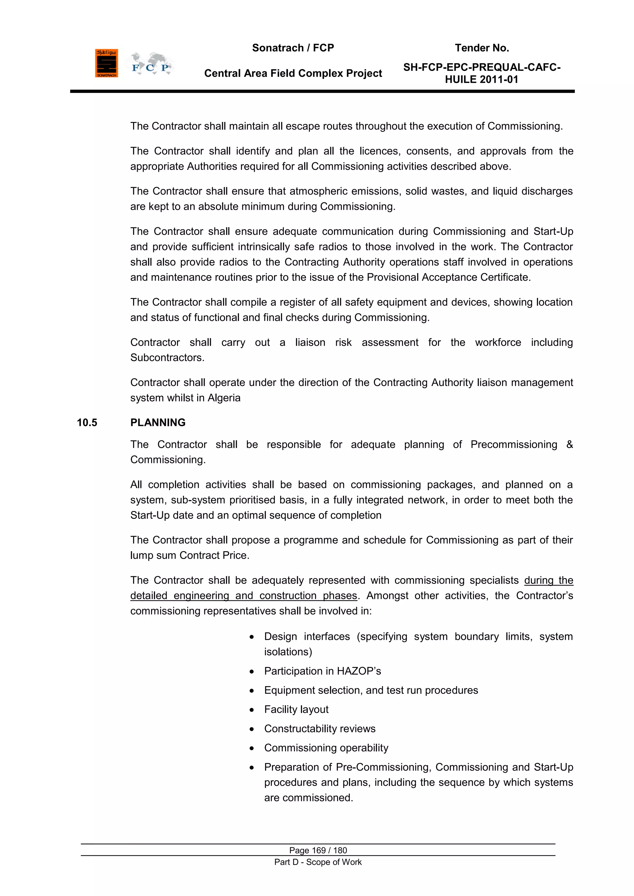 Sonatrach / FCP Tender No.
Central Area Field Complex Project
SH-FCP-EPC-PREQUAL-CAFC-
HUILE 2011-01
Page 169 / 180
Part D - Scope of Work
The Contractor shall maintain all escape routes throughout the execution of Commissioning.
The Contractor shall identify and plan all the licences, consents, and approvals from the
appropriate Authorities required for all Commissioning activities described above.
The Contractor shall ensure that atmospheric emissions, solid wastes, and liquid discharges
are kept to an absolute minimum during Commissioning.
The Contractor shall ensure adequate communication during Commissioning and Start-Up
and provide sufficient intrinsically safe radios to those involved in the work. The Contractor
shall also provide radios to the Contracting Authority operations staff involved in operations
and maintenance routines prior to the issue of the Provisional Acceptance Certificate.
The Contractor shall compile a register of all safety equipment and devices, showing location
and status of functional and final checks during Commissioning.
Contractor shall carry out a liaison risk assessment for the workforce including
Subcontractors.
Contractor shall operate under the direction of the Contracting Authority liaison management
system whilst in Algeria
10.5 PLANNING
The Contractor shall be responsible for adequate planning of Precommissioning &
Commissioning.
All completion activities shall be based on commissioning packages, and planned on a
system, sub-system prioritised basis, in a fully integrated network, in order to meet both the
Start-Up date and an optimal sequence of completion
The Contractor shall propose a programme and schedule for Commissioning as part of their
lump sum Contract Price.
The Contractor shall be adequately represented with commissioning specialists during the
detailed engineering and construction phases. Amongst other activities, the Contractor‟s
commissioning representatives shall be involved in:
Design interfaces (specifying system boundary limits, system
isolations)
Participation in HAZOP‟s
Equipment selection, and test run procedures
Facility layout
Constructability reviews
Commissioning operability
Preparation of Pre-Commissioning, Commissioning and Start-Up
procedures and plans, including the sequence by which systems
are commissioned.
 