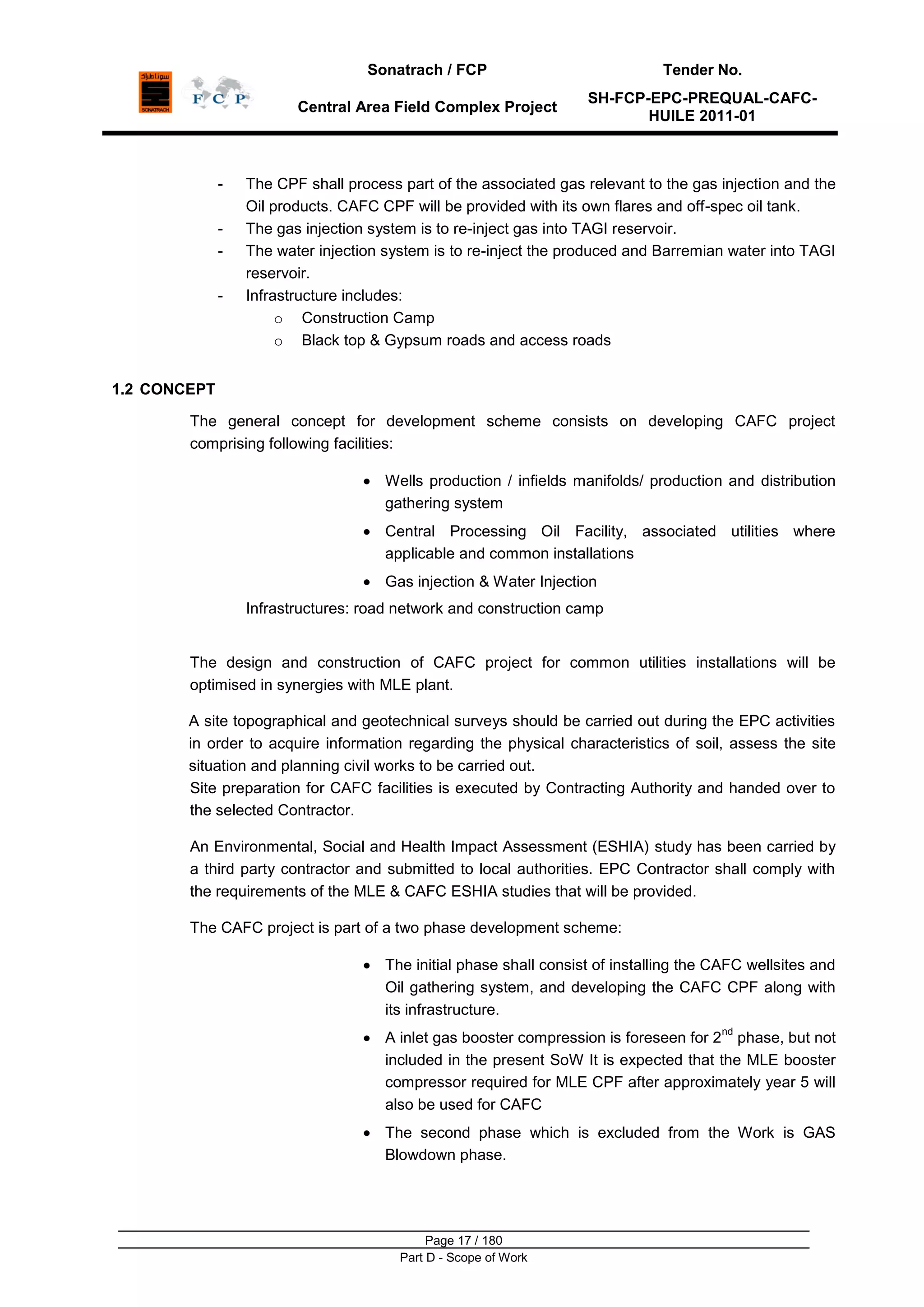 Sonatrach / FCP Tender No.
Central Area Field Complex Project
SH-FCP-EPC-PREQUAL-CAFC-
HUILE 2011-01
Page 17 / 180
Part D - Scope of Work
- The CPF shall process part of the associated gas relevant to the gas injection and the
Oil products. CAFC CPF will be provided with its own flares and off-spec oil tank.
- The gas injection system is to re-inject gas into TAGI reservoir.
- The water injection system is to re-inject the produced and Barremian water into TAGI
reservoir.
- Infrastructure includes:
o Construction Camp
o Black top & Gypsum roads and access roads
1.2 CONCEPT
The general concept for development scheme consists on developing CAFC project
comprising following facilities:
Wells production / infields manifolds/ production and distribution
gathering system
Central Processing Oil Facility, associated utilities where
applicable and common installations
Gas injection & Water Injection
Infrastructures: road network and construction camp
The design and construction of CAFC project for common utilities installations will be
optimised in synergies with MLE plant.
A site topographical and geotechnical surveys should be carried out during the EPC activities
in order to acquire information regarding the physical characteristics of soil, assess the site
situation and planning civil works to be carried out.
Site preparation for CAFC facilities is executed by Contracting Authority and handed over to
the selected Contractor.
An Environmental, Social and Health Impact Assessment (ESHIA) study has been carried by
a third party contractor and submitted to local authorities. EPC Contractor shall comply with
the requirements of the MLE & CAFC ESHIA studies that will be provided.
The CAFC project is part of a two phase development scheme:
The initial phase shall consist of installing the CAFC wellsites and
Oil gathering system, and developing the CAFC CPF along with
its infrastructure.
A inlet gas booster compression is foreseen for 2
nd
phase, but not
included in the present SoW It is expected that the MLE booster
compressor required for MLE CPF after approximately year 5 will
also be used for CAFC
The second phase which is excluded from the Work is GAS
Blowdown phase.
 