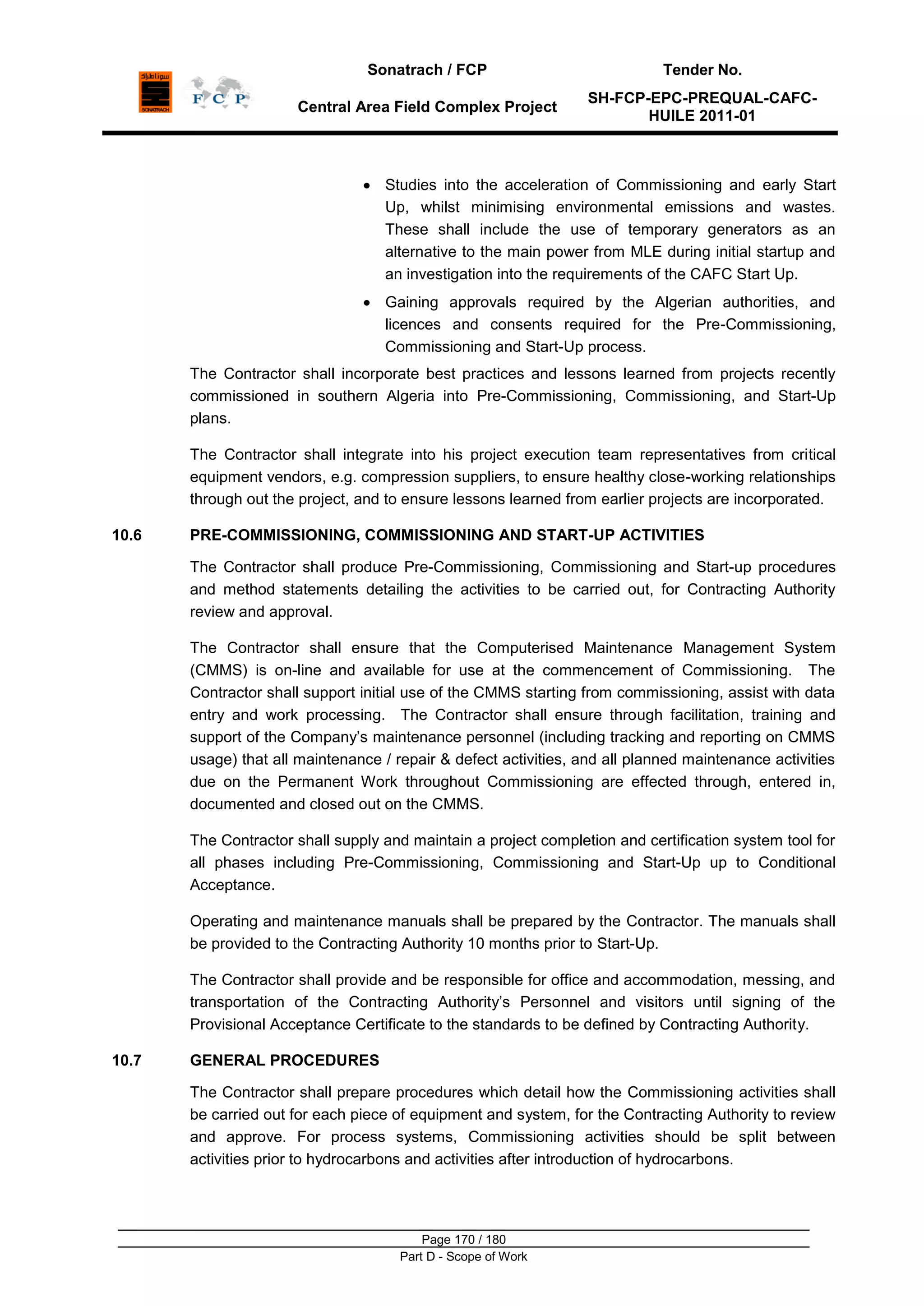 Sonatrach / FCP Tender No.
Central Area Field Complex Project
SH-FCP-EPC-PREQUAL-CAFC-
HUILE 2011-01
Page 170 / 180
Part D - Scope of Work
Studies into the acceleration of Commissioning and early Start
Up, whilst minimising environmental emissions and wastes.
These shall include the use of temporary generators as an
alternative to the main power from MLE during initial startup and
an investigation into the requirements of the CAFC Start Up.
Gaining approvals required by the Algerian authorities, and
licences and consents required for the Pre-Commissioning,
Commissioning and Start-Up process.
The Contractor shall incorporate best practices and lessons learned from projects recently
commissioned in southern Algeria into Pre-Commissioning, Commissioning, and Start-Up
plans.
The Contractor shall integrate into his project execution team representatives from critical
equipment vendors, e.g. compression suppliers, to ensure healthy close-working relationships
through out the project, and to ensure lessons learned from earlier projects are incorporated.
10.6 PRE-COMMISSIONING, COMMISSIONING AND START-UP ACTIVITIES
The Contractor shall produce Pre-Commissioning, Commissioning and Start-up procedures
and method statements detailing the activities to be carried out, for Contracting Authority
review and approval.
The Contractor shall ensure that the Computerised Maintenance Management System
(CMMS) is on-line and available for use at the commencement of Commissioning. The
Contractor shall support initial use of the CMMS starting from commissioning, assist with data
entry and work processing. The Contractor shall ensure through facilitation, training and
support of the Company‟s maintenance personnel (including tracking and reporting on CMMS
usage) that all maintenance / repair & defect activities, and all planned maintenance activities
due on the Permanent Work throughout Commissioning are effected through, entered in,
documented and closed out on the CMMS.
The Contractor shall supply and maintain a project completion and certification system tool for
all phases including Pre-Commissioning, Commissioning and Start-Up up to Conditional
Acceptance.
Operating and maintenance manuals shall be prepared by the Contractor. The manuals shall
be provided to the Contracting Authority 10 months prior to Start-Up.
The Contractor shall provide and be responsible for office and accommodation, messing, and
transportation of the Contracting Authority‟s Personnel and visitors until signing of the
Provisional Acceptance Certificate to the standards to be defined by Contracting Authority.
10.7 GENERAL PROCEDURES
The Contractor shall prepare procedures which detail how the Commissioning activities shall
be carried out for each piece of equipment and system, for the Contracting Authority to review
and approve. For process systems, Commissioning activities should be split between
activities prior to hydrocarbons and activities after introduction of hydrocarbons.
 