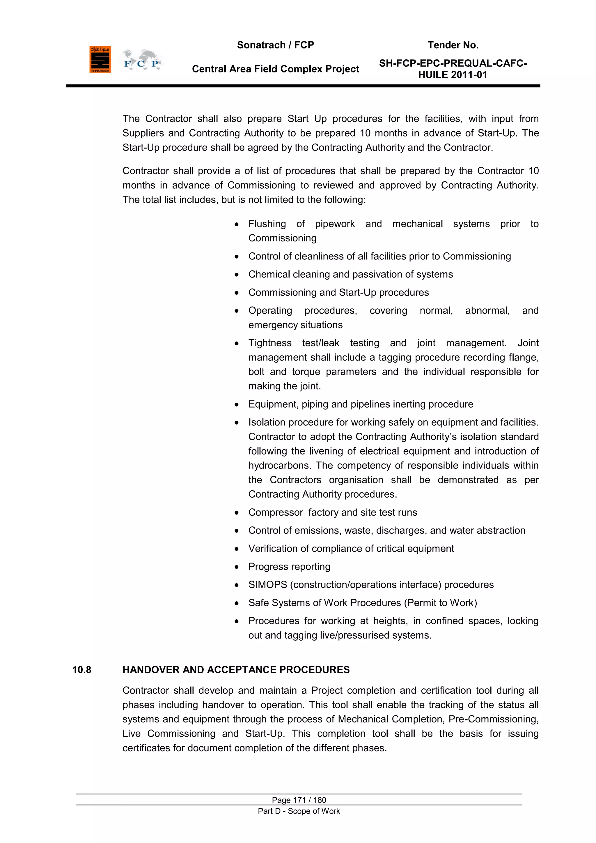 Sonatrach / FCP Tender No.
Central Area Field Complex Project
SH-FCP-EPC-PREQUAL-CAFC-
HUILE 2011-01
Page 171 / 180
Part D - Scope of Work
The Contractor shall also prepare Start Up procedures for the facilities, with input from
Suppliers and Contracting Authority to be prepared 10 months in advance of Start-Up. The
Start-Up procedure shall be agreed by the Contracting Authority and the Contractor.
Contractor shall provide a of list of procedures that shall be prepared by the Contractor 10
months in advance of Commissioning to reviewed and approved by Contracting Authority.
The total list includes, but is not limited to the following:
Flushing of pipework and mechanical systems prior to
Commissioning
Control of cleanliness of all facilities prior to Commissioning
Chemical cleaning and passivation of systems
Commissioning and Start-Up procedures
Operating procedures, covering normal, abnormal, and
emergency situations
Tightness test/leak testing and joint management. Joint
management shall include a tagging procedure recording flange,
bolt and torque parameters and the individual responsible for
making the joint.
Equipment, piping and pipelines inerting procedure
Isolation procedure for working safely on equipment and facilities.
Contractor to adopt the Contracting Authority‟s isolation standard
following the livening of electrical equipment and introduction of
hydrocarbons. The competency of responsible individuals within
the Contractors organisation shall be demonstrated as per
Contracting Authority procedures.
Compressor factory and site test runs
Control of emissions, waste, discharges, and water abstraction
Verification of compliance of critical equipment
Progress reporting
SIMOPS (construction/operations interface) procedures
Safe Systems of Work Procedures (Permit to Work)
Procedures for working at heights, in confined spaces, locking
out and tagging live/pressurised systems.
10.8 HANDOVER AND ACCEPTANCE PROCEDURES
Contractor shall develop and maintain a Project completion and certification tool during all
phases including handover to operation. This tool shall enable the tracking of the status all
systems and equipment through the process of Mechanical Completion, Pre-Commissioning,
Live Commissioning and Start-Up. This completion tool shall be the basis for issuing
certificates for document completion of the different phases.
 