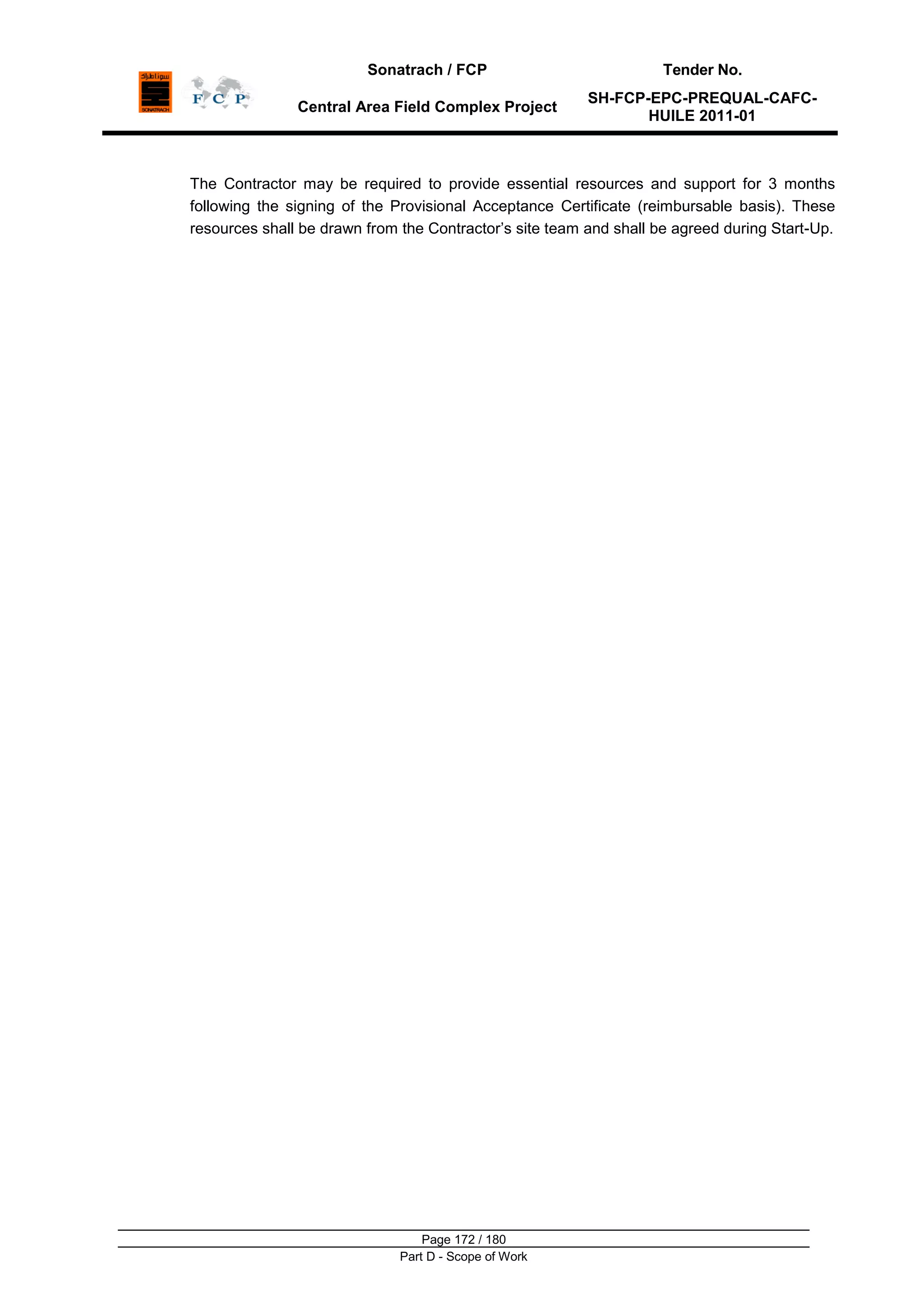 Sonatrach / FCP Tender No.
Central Area Field Complex Project
SH-FCP-EPC-PREQUAL-CAFC-
HUILE 2011-01
Page 172 / 180
Part D - Scope of Work
The Contractor may be required to provide essential resources and support for 3 months
following the signing of the Provisional Acceptance Certificate (reimbursable basis). These
resources shall be drawn from the Contractor‟s site team and shall be agreed during Start-Up.
 