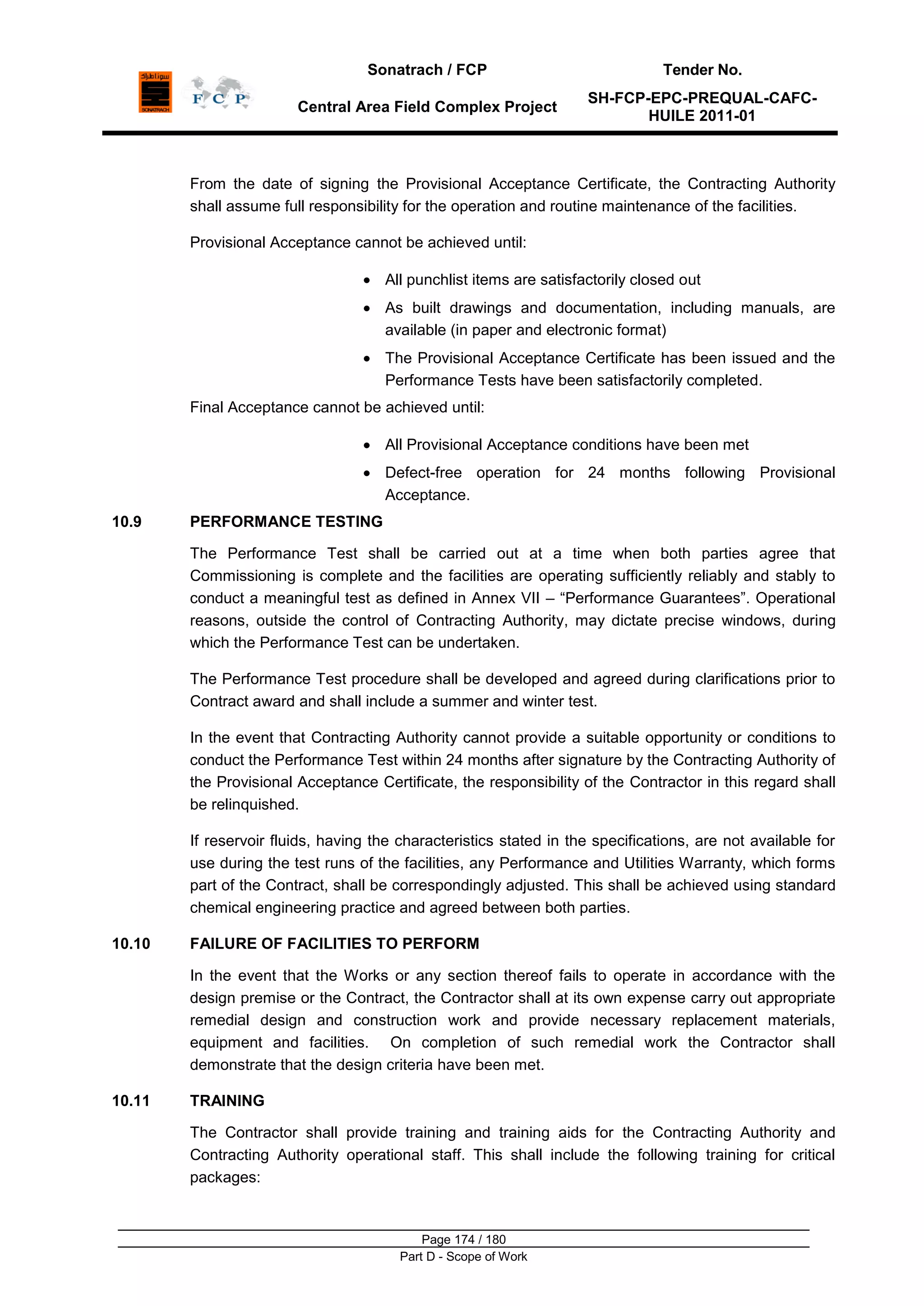 Sonatrach / FCP Tender No.
Central Area Field Complex Project
SH-FCP-EPC-PREQUAL-CAFC-
HUILE 2011-01
Page 174 / 180
Part D - Scope of Work
From the date of signing the Provisional Acceptance Certificate, the Contracting Authority
shall assume full responsibility for the operation and routine maintenance of the facilities.
Provisional Acceptance cannot be achieved until:
All punchlist items are satisfactorily closed out
As built drawings and documentation, including manuals, are
available (in paper and electronic format)
The Provisional Acceptance Certificate has been issued and the
Performance Tests have been satisfactorily completed.
Final Acceptance cannot be achieved until:
All Provisional Acceptance conditions have been met
Defect-free operation for 24 months following Provisional
Acceptance.
10.9 PERFORMANCE TESTING
The Performance Test shall be carried out at a time when both parties agree that
Commissioning is complete and the facilities are operating sufficiently reliably and stably to
conduct a meaningful test as defined in Annex VII – “Performance Guarantees”. Operational
reasons, outside the control of Contracting Authority, may dictate precise windows, during
which the Performance Test can be undertaken.
The Performance Test procedure shall be developed and agreed during clarifications prior to
Contract award and shall include a summer and winter test.
In the event that Contracting Authority cannot provide a suitable opportunity or conditions to
conduct the Performance Test within 24 months after signature by the Contracting Authority of
the Provisional Acceptance Certificate, the responsibility of the Contractor in this regard shall
be relinquished.
If reservoir fluids, having the characteristics stated in the specifications, are not available for
use during the test runs of the facilities, any Performance and Utilities Warranty, which forms
part of the Contract, shall be correspondingly adjusted. This shall be achieved using standard
chemical engineering practice and agreed between both parties.
10.10 FAILURE OF FACILITIES TO PERFORM
In the event that the Works or any section thereof fails to operate in accordance with the
design premise or the Contract, the Contractor shall at its own expense carry out appropriate
remedial design and construction work and provide necessary replacement materials,
equipment and facilities. On completion of such remedial work the Contractor shall
demonstrate that the design criteria have been met.
10.11 TRAINING
The Contractor shall provide training and training aids for the Contracting Authority and
Contracting Authority operational staff. This shall include the following training for critical
packages:
 