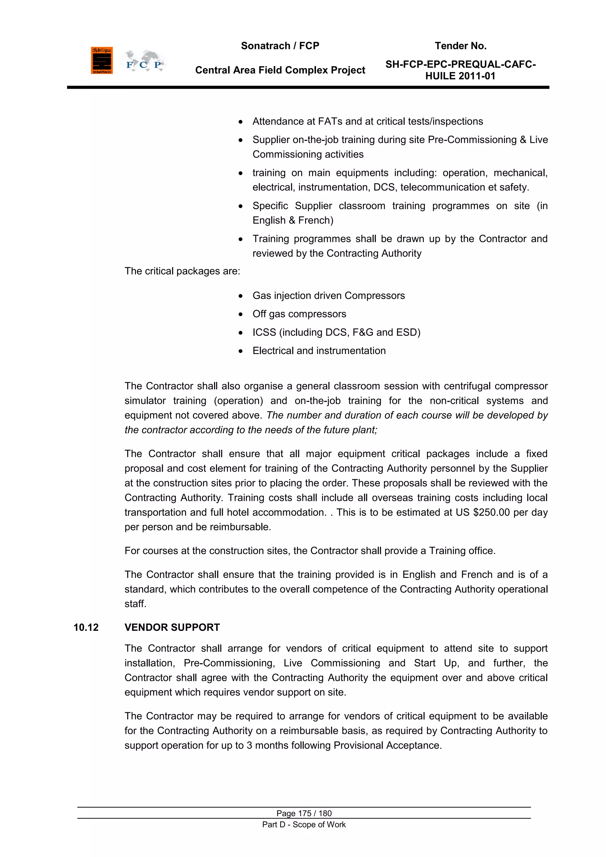 Sonatrach / FCP Tender No.
Central Area Field Complex Project
SH-FCP-EPC-PREQUAL-CAFC-
HUILE 2011-01
Page 175 / 180
Part D - Scope of Work
Attendance at FATs and at critical tests/inspections
Supplier on-the-job training during site Pre-Commissioning & Live
Commissioning activities
training on main equipments including: operation, mechanical,
electrical, instrumentation, DCS, telecommunication et safety.
Specific Supplier classroom training programmes on site (in
English & French)
Training programmes shall be drawn up by the Contractor and
reviewed by the Contracting Authority
The critical packages are:
Gas injection driven Compressors
Off gas compressors
ICSS (including DCS, F&G and ESD)
Electrical and instrumentation
The Contractor shall also organise a general classroom session with centrifugal compressor
simulator training (operation) and on-the-job training for the non-critical systems and
equipment not covered above. The number and duration of each course will be developed by
the contractor according to the needs of the future plant;
The Contractor shall ensure that all major equipment critical packages include a fixed
proposal and cost element for training of the Contracting Authority personnel by the Supplier
at the construction sites prior to placing the order. These proposals shall be reviewed with the
Contracting Authority. Training costs shall include all overseas training costs including local
transportation and full hotel accommodation. . This is to be estimated at US $250.00 per day
per person and be reimbursable.
For courses at the construction sites, the Contractor shall provide a Training office.
The Contractor shall ensure that the training provided is in English and French and is of a
standard, which contributes to the overall competence of the Contracting Authority operational
staff.
10.12 VENDOR SUPPORT
The Contractor shall arrange for vendors of critical equipment to attend site to support
installation, Pre-Commissioning, Live Commissioning and Start Up, and further, the
Contractor shall agree with the Contracting Authority the equipment over and above critical
equipment which requires vendor support on site.
The Contractor may be required to arrange for vendors of critical equipment to be available
for the Contracting Authority on a reimbursable basis, as required by Contracting Authority to
support operation for up to 3 months following Provisional Acceptance.
 