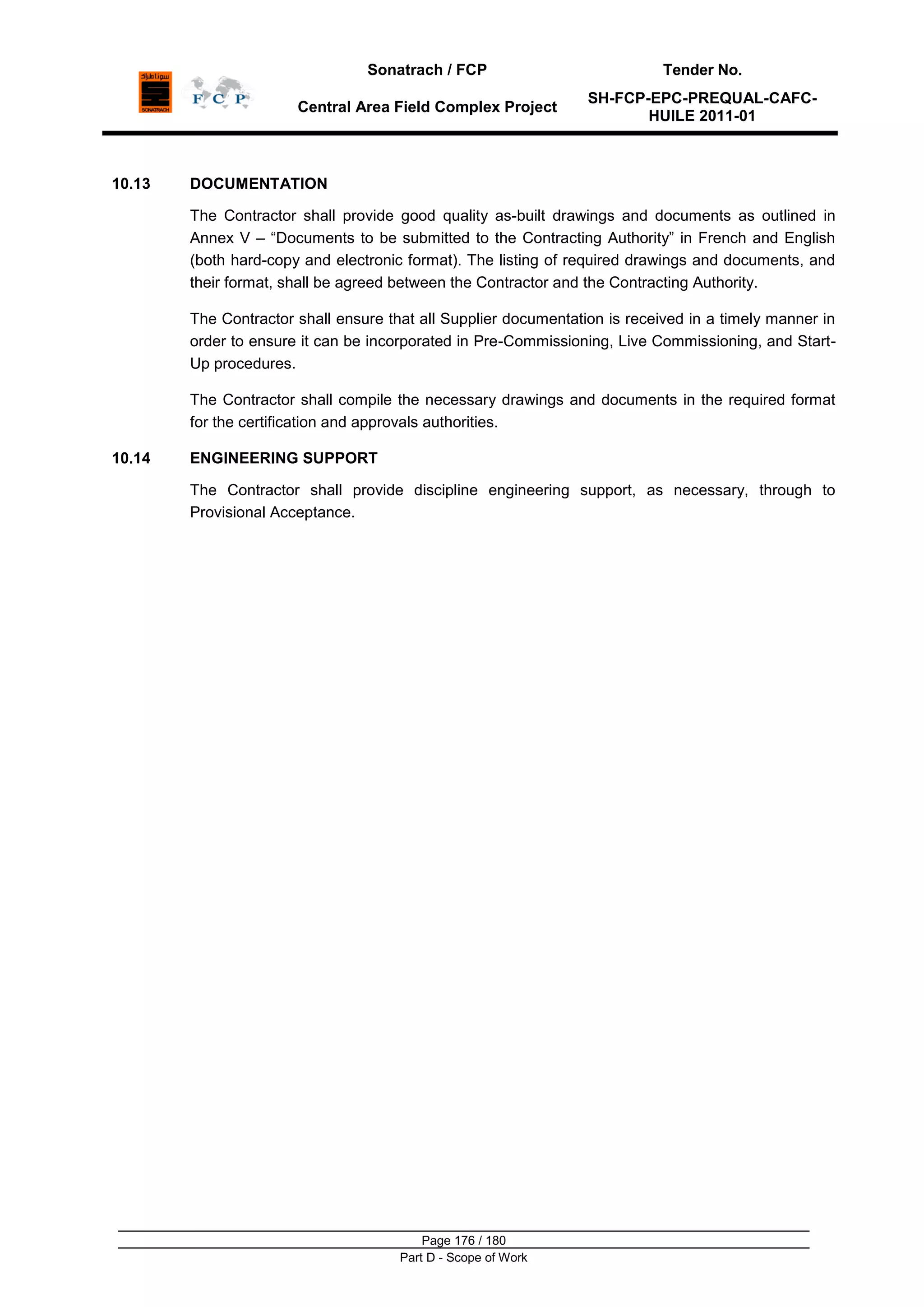 Sonatrach / FCP Tender No.
Central Area Field Complex Project
SH-FCP-EPC-PREQUAL-CAFC-
HUILE 2011-01
Page 176 / 180
Part D - Scope of Work
10.13 DOCUMENTATION
The Contractor shall provide good quality as-built drawings and documents as outlined in
Annex V – “Documents to be submitted to the Contracting Authority” in French and English
(both hard-copy and electronic format). The listing of required drawings and documents, and
their format, shall be agreed between the Contractor and the Contracting Authority.
The Contractor shall ensure that all Supplier documentation is received in a timely manner in
order to ensure it can be incorporated in Pre-Commissioning, Live Commissioning, and Start-
Up procedures.
The Contractor shall compile the necessary drawings and documents in the required format
for the certification and approvals authorities.
10.14 ENGINEERING SUPPORT
The Contractor shall provide discipline engineering support, as necessary, through to
Provisional Acceptance.
 