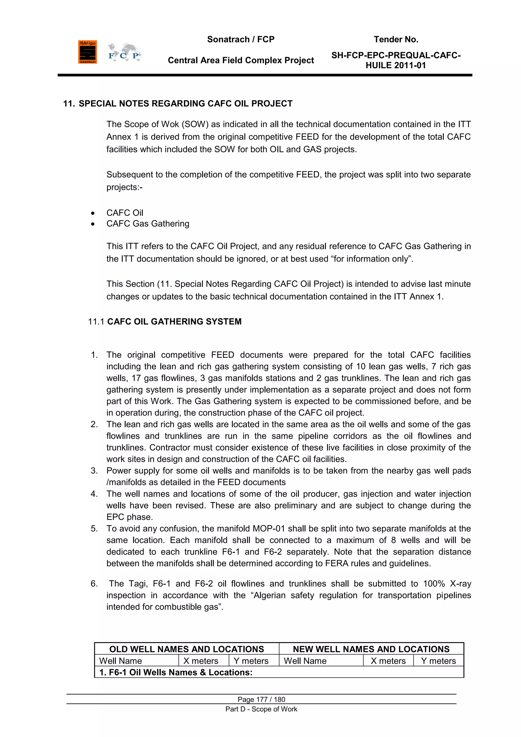 Sonatrach / FCP Tender No.
Central Area Field Complex Project
SH-FCP-EPC-PREQUAL-CAFC-
HUILE 2011-01
Page 177 / 180
Part D - Scope of Work
11. SPECIAL NOTES REGARDING CAFC OIL PROJECT
The Scope of Wok (SOW) as indicated in all the technical documentation contained in the ITT
Annex 1 is derived from the original competitive FEED for the development of the total CAFC
facilities which included the SOW for both OIL and GAS projects.
Subsequent to the completion of the competitive FEED, the project was split into two separate
projects:-
CAFC Oil
CAFC Gas Gathering
This ITT refers to the CAFC Oil Project, and any residual reference to CAFC Gas Gathering in
the ITT documentation should be ignored, or at best used “for information only”.
This Section (11. Special Notes Regarding CAFC Oil Project) is intended to advise last minute
changes or updates to the basic technical documentation contained in the ITT Annex 1.
11.1 CAFC OIL GATHERING SYSTEM
1. The original competitive FEED documents were prepared for the total CAFC facilities
including the lean and rich gas gathering system consisting of 10 lean gas wells, 7 rich gas
wells, 17 gas flowlines, 3 gas manifolds stations and 2 gas trunklines. The lean and rich gas
gathering system is presently under implementation as a separate project and does not form
part of this Work. The Gas Gathering system is expected to be commissioned before, and be
in operation during, the construction phase of the CAFC oil project.
2. The lean and rich gas wells are located in the same area as the oil wells and some of the gas
flowlines and trunklines are run in the same pipeline corridors as the oil flowlines and
trunklines. Contractor must consider existence of these live facilities in close proximity of the
work sites in design and construction of the CAFC oil facilities.
3. Power supply for some oil wells and manifolds is to be taken from the nearby gas well pads
/manifolds as detailed in the FEED documents
4. The well names and locations of some of the oil producer, gas injection and water injection
wells have been revised. These are also preliminary and are subject to change during the
EPC phase.
5. To avoid any confusion, the manifold MOP-01 shall be split into two separate manifolds at the
same location. Each manifold shall be connected to a maximum of 8 wells and will be
dedicated to each trunkline F6-1 and F6-2 separately. Note that the separation distance
between the manifolds shall be determined according to FERA rules and guidelines.
6. The Tagi, F6-1 and F6-2 oil flowlines and trunklines shall be submitted to 100% X-ray
inspection in accordance with the “Algerian safety regulation for transportation pipelines
intended for combustible gas”.
OLD WELL NAMES AND LOCATIONS NEW WELL NAMES AND LOCATIONS
Well Name X meters Y meters Well Name X meters Y meters
1. F6-1 Oil Wells Names & Locations:
 