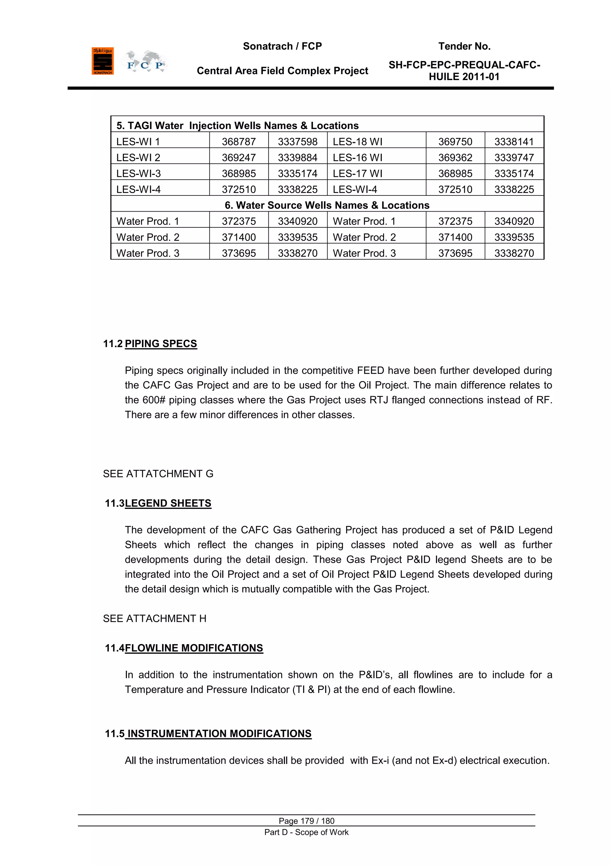 Sonatrach / FCP Tender No.
Central Area Field Complex Project
SH-FCP-EPC-PREQUAL-CAFC-
HUILE 2011-01
Page 179 / 180
Part D - Scope of Work
5. TAGI Water Injection Wells Names & Locations
LES-WI 1 368787 3337598 LES-18 WI 369750 3338141
LES-WI 2 369247 3339884 LES-16 WI 369362 3339747
LES-WI-3 368985 3335174 LES-17 WI 368985 3335174
LES-WI-4 372510 3338225 LES-WI-4 372510 3338225
6. Water Source Wells Names & Locations
Water Prod. 1 372375 3340920 Water Prod. 1 372375 3340920
Water Prod. 2 371400 3339535 Water Prod. 2 371400 3339535
Water Prod. 3 373695 3338270 Water Prod. 3 373695 3338270
11.2 PIPING SPECS
Piping specs originally included in the competitive FEED have been further developed during
the CAFC Gas Project and are to be used for the Oil Project. The main difference relates to
the 600# piping classes where the Gas Project uses RTJ flanged connections instead of RF.
There are a few minor differences in other classes.
SEE ATTATCHMENT G
11.3LEGEND SHEETS
The development of the CAFC Gas Gathering Project has produced a set of P&ID Legend
Sheets which reflect the changes in piping classes noted above as well as further
developments during the detail design. These Gas Project P&ID legend Sheets are to be
integrated into the Oil Project and a set of Oil Project P&ID Legend Sheets developed during
the detail design which is mutually compatible with the Gas Project.
SEE ATTACHMENT H
11.4FLOWLINE MODIFICATIONS
In addition to the instrumentation shown on the P&ID‟s, all flowlines are to include for a
Temperature and Pressure Indicator (TI & PI) at the end of each flowline.
11.5 INSTRUMENTATION MODIFICATIONS
All the instrumentation devices shall be provided with Ex-i (and not Ex-d) electrical execution.
 