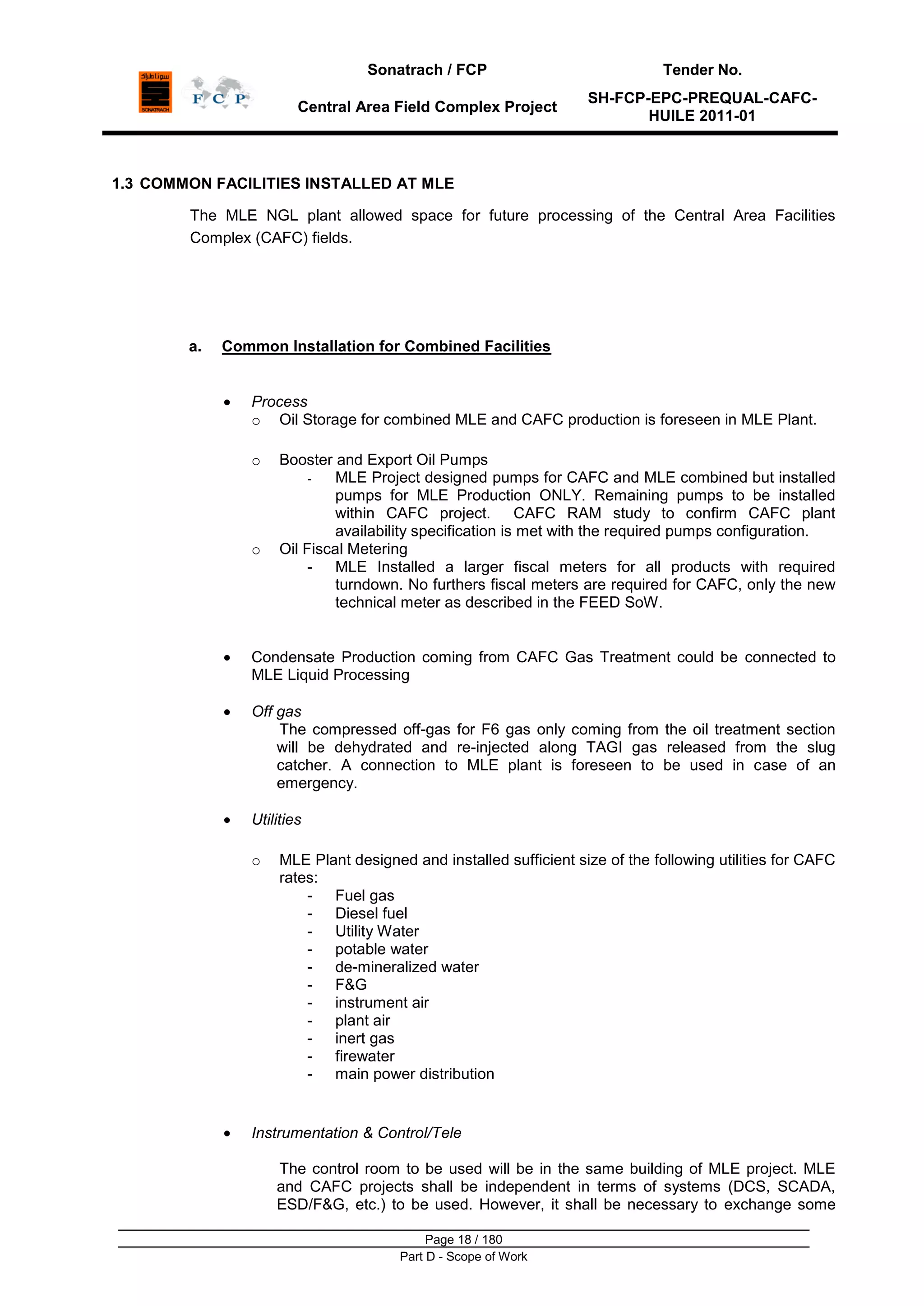 Sonatrach / FCP Tender No.
Central Area Field Complex Project
SH-FCP-EPC-PREQUAL-CAFC-
HUILE 2011-01
Page 18 / 180
Part D - Scope of Work
1.3 COMMON FACILITIES INSTALLED AT MLE
The MLE NGL plant allowed space for future processing of the Central Area Facilities
Complex (CAFC) fields.
a. Common Installation for Combined Facilities
Process
o Oil Storage for combined MLE and CAFC production is foreseen in MLE Plant.
o Booster and Export Oil Pumps
- MLE Project designed pumps for CAFC and MLE combined but installed
pumps for MLE Production ONLY. Remaining pumps to be installed
within CAFC project. CAFC RAM study to confirm CAFC plant
availability specification is met with the required pumps configuration.
o Oil Fiscal Metering
- MLE Installed a larger fiscal meters for all products with required
turndown. No furthers fiscal meters are required for CAFC, only the new
technical meter as described in the FEED SoW.
Condensate Production coming from CAFC Gas Treatment could be connected to
MLE Liquid Processing
Off gas
The compressed off-gas for F6 gas only coming from the oil treatment section
will be dehydrated and re-injected along TAGI gas released from the slug
catcher. A connection to MLE plant is foreseen to be used in case of an
emergency.
Utilities
o MLE Plant designed and installed sufficient size of the following utilities for CAFC
rates:
- Fuel gas
- Diesel fuel
- Utility Water
- potable water
- de-mineralized water
- F&G
- instrument air
- plant air
- inert gas
- firewater
- main power distribution
Instrumentation & Control/Tele
The control room to be used will be in the same building of MLE project. MLE
and CAFC projects shall be independent in terms of systems (DCS, SCADA,
ESD/F&G, etc.) to be used. However, it shall be necessary to exchange some
 