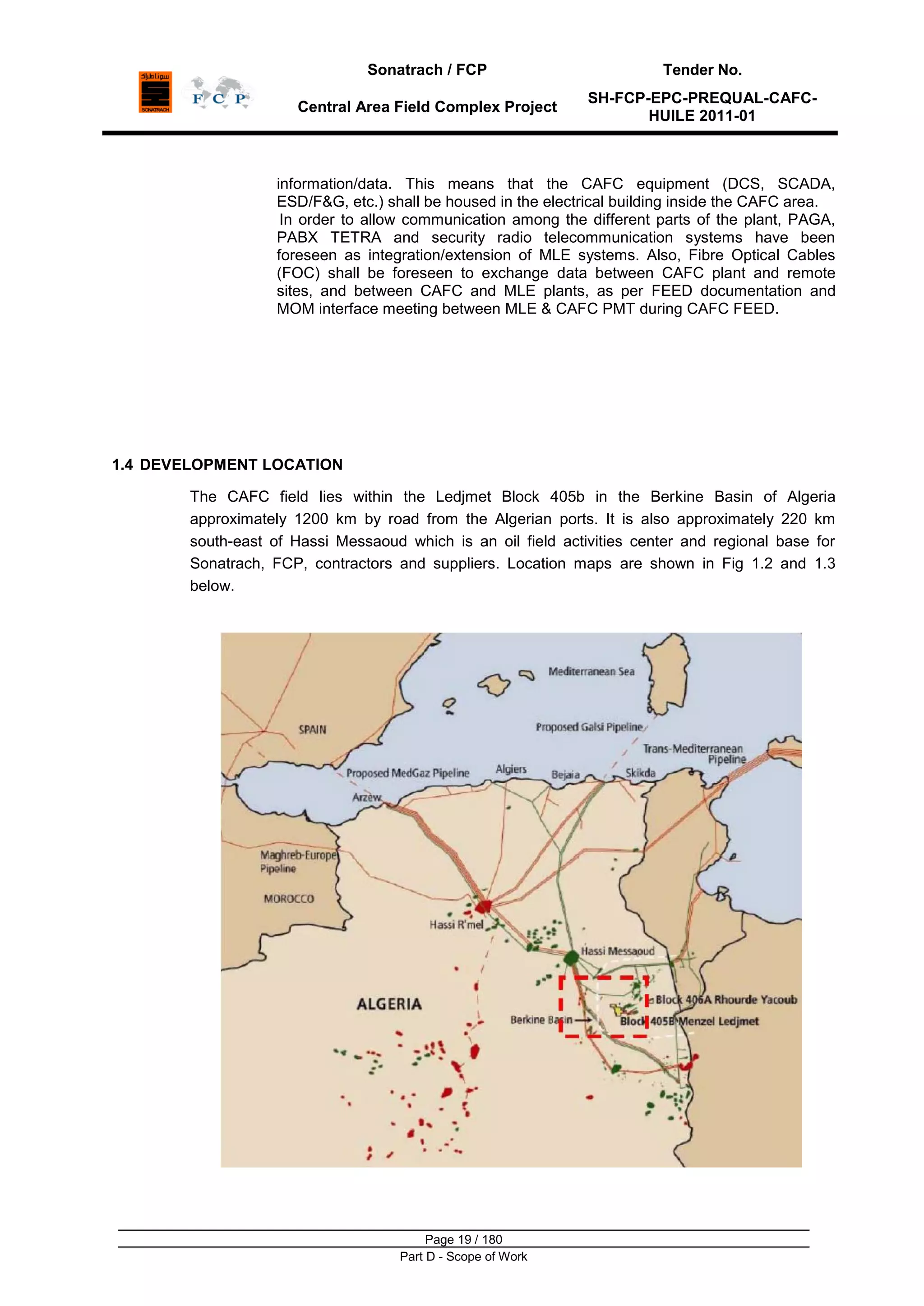 Sonatrach / FCP Tender No.
Central Area Field Complex Project
SH-FCP-EPC-PREQUAL-CAFC-
HUILE 2011-01
Page 19 / 180
Part D - Scope of Work
information/data. This means that the CAFC equipment (DCS, SCADA,
ESD/F&G, etc.) shall be housed in the electrical building inside the CAFC area.
In order to allow communication among the different parts of the plant, PAGA,
PABX TETRA and security radio telecommunication systems have been
foreseen as integration/extension of MLE systems. Also, Fibre Optical Cables
(FOC) shall be foreseen to exchange data between CAFC plant and remote
sites, and between CAFC and MLE plants, as per FEED documentation and
MOM interface meeting between MLE & CAFC PMT during CAFC FEED.
1.4 DEVELOPMENT LOCATION
The CAFC field lies within the Ledjmet Block 405b in the Berkine Basin of Algeria
approximately 1200 km by road from the Algerian ports. It is also approximately 220 km
south-east of Hassi Messaoud which is an oil field activities center and regional base for
Sonatrach, FCP, contractors and suppliers. Location maps are shown in Fig 1.2 and 1.3
below.
 