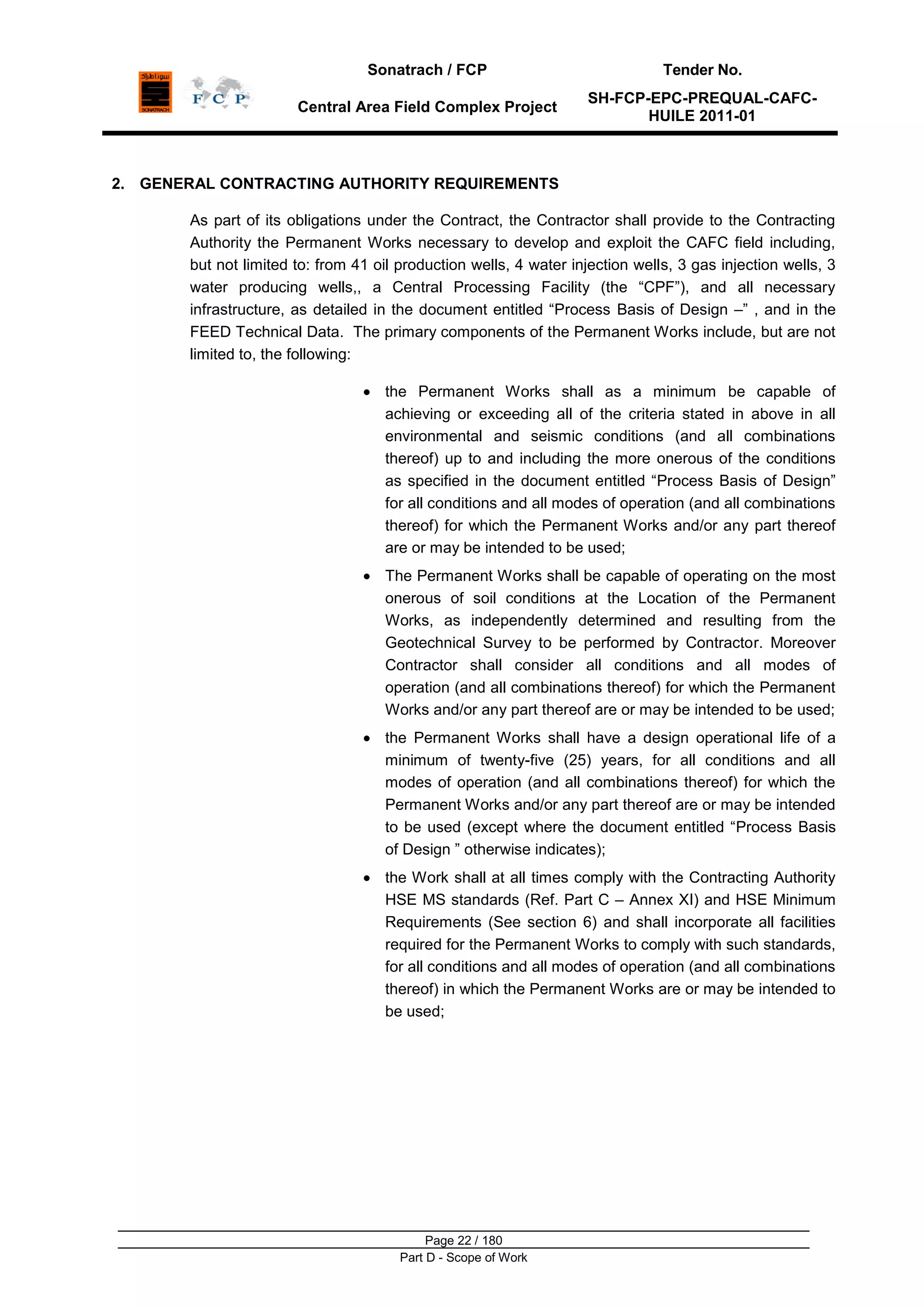 Sonatrach / FCP Tender No.
Central Area Field Complex Project
SH-FCP-EPC-PREQUAL-CAFC-
HUILE 2011-01
Page 22 / 180
Part D - Scope of Work
2. GENERAL CONTRACTING AUTHORITY REQUIREMENTS
As part of its obligations under the Contract, the Contractor shall provide to the Contracting
Authority the Permanent Works necessary to develop and exploit the CAFC field including,
but not limited to: from 41 oil production wells, 4 water injection wells, 3 gas injection wells, 3
water producing wells,, a Central Processing Facility (the “CPF”), and all necessary
infrastructure, as detailed in the document entitled “Process Basis of Design –” , and in the
FEED Technical Data. The primary components of the Permanent Works include, but are not
limited to, the following:
the Permanent Works shall as a minimum be capable of
achieving or exceeding all of the criteria stated in above in all
environmental and seismic conditions (and all combinations
thereof) up to and including the more onerous of the conditions
as specified in the document entitled “Process Basis of Design”
for all conditions and all modes of operation (and all combinations
thereof) for which the Permanent Works and/or any part thereof
are or may be intended to be used;
The Permanent Works shall be capable of operating on the most
onerous of soil conditions at the Location of the Permanent
Works, as independently determined and resulting from the
Geotechnical Survey to be performed by Contractor. Moreover
Contractor shall consider all conditions and all modes of
operation (and all combinations thereof) for which the Permanent
Works and/or any part thereof are or may be intended to be used;
the Permanent Works shall have a design operational life of a
minimum of twenty-five (25) years, for all conditions and all
modes of operation (and all combinations thereof) for which the
Permanent Works and/or any part thereof are or may be intended
to be used (except where the document entitled “Process Basis
of Design ” otherwise indicates);
the Work shall at all times comply with the Contracting Authority
HSE MS standards (Ref. Part C – Annex XI) and HSE Minimum
Requirements (See section 6) and shall incorporate all facilities
required for the Permanent Works to comply with such standards,
for all conditions and all modes of operation (and all combinations
thereof) in which the Permanent Works are or may be intended to
be used;
 