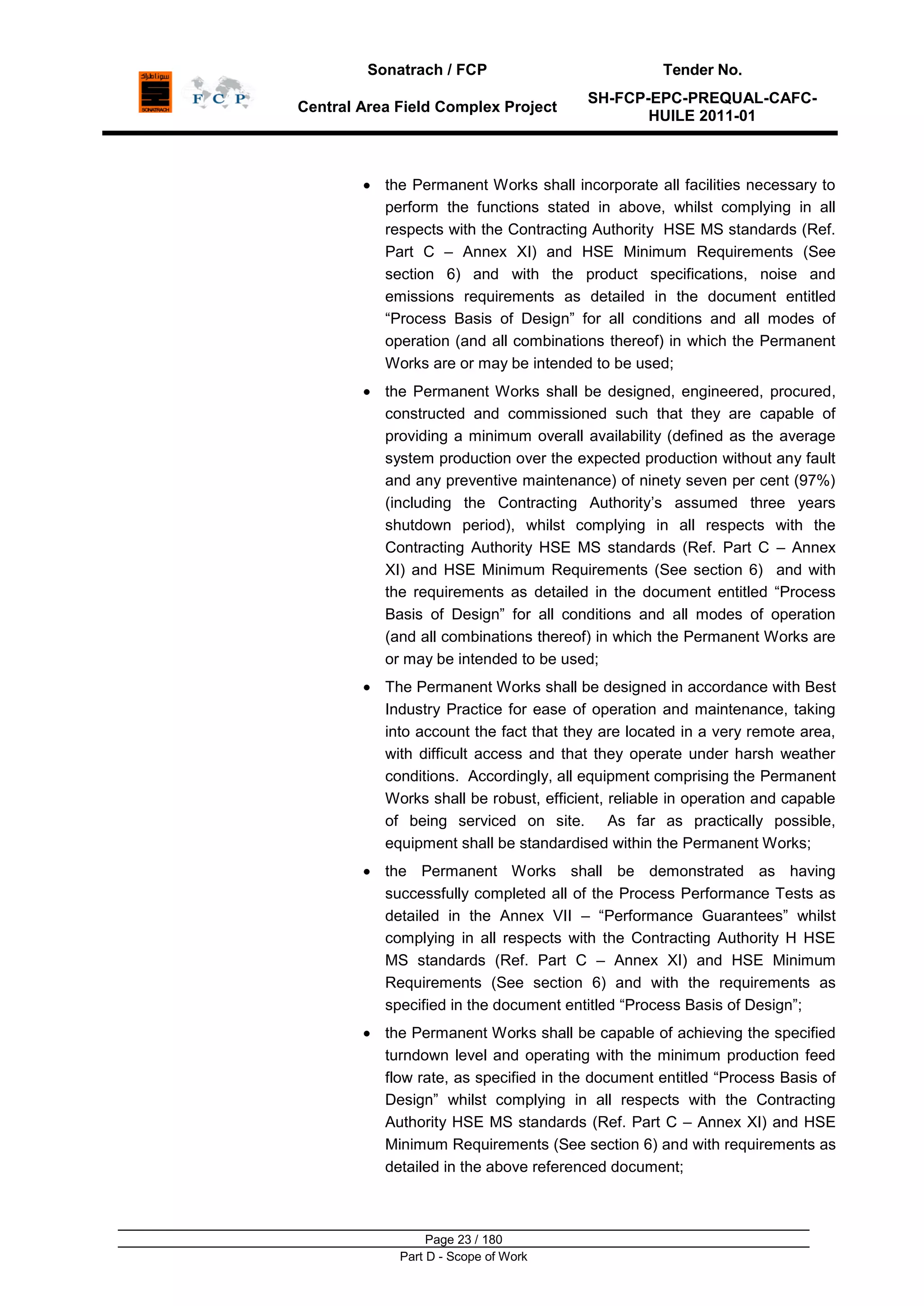 Sonatrach / FCP Tender No.
Central Area Field Complex Project
SH-FCP-EPC-PREQUAL-CAFC-
HUILE 2011-01
Page 23 / 180
Part D - Scope of Work
the Permanent Works shall incorporate all facilities necessary to
perform the functions stated in above, whilst complying in all
respects with the Contracting Authority HSE MS standards (Ref.
Part C – Annex XI) and HSE Minimum Requirements (See
section 6) and with the product specifications, noise and
emissions requirements as detailed in the document entitled
“Process Basis of Design” for all conditions and all modes of
operation (and all combinations thereof) in which the Permanent
Works are or may be intended to be used;
the Permanent Works shall be designed, engineered, procured,
constructed and commissioned such that they are capable of
providing a minimum overall availability (defined as the average
system production over the expected production without any fault
and any preventive maintenance) of ninety seven per cent (97%)
(including the Contracting Authority‟s assumed three years
shutdown period), whilst complying in all respects with the
Contracting Authority HSE MS standards (Ref. Part C – Annex
XI) and HSE Minimum Requirements (See section 6) and with
the requirements as detailed in the document entitled “Process
Basis of Design” for all conditions and all modes of operation
(and all combinations thereof) in which the Permanent Works are
or may be intended to be used;
The Permanent Works shall be designed in accordance with Best
Industry Practice for ease of operation and maintenance, taking
into account the fact that they are located in a very remote area,
with difficult access and that they operate under harsh weather
conditions. Accordingly, all equipment comprising the Permanent
Works shall be robust, efficient, reliable in operation and capable
of being serviced on site. As far as practically possible,
equipment shall be standardised within the Permanent Works;
the Permanent Works shall be demonstrated as having
successfully completed all of the Process Performance Tests as
detailed in the Annex VII – “Performance Guarantees” whilst
complying in all respects with the Contracting Authority H HSE
MS standards (Ref. Part C – Annex XI) and HSE Minimum
Requirements (See section 6) and with the requirements as
specified in the document entitled “Process Basis of Design”;
the Permanent Works shall be capable of achieving the specified
turndown level and operating with the minimum production feed
flow rate, as specified in the document entitled “Process Basis of
Design” whilst complying in all respects with the Contracting
Authority HSE MS standards (Ref. Part C – Annex XI) and HSE
Minimum Requirements (See section 6) and with requirements as
detailed in the above referenced document;
 