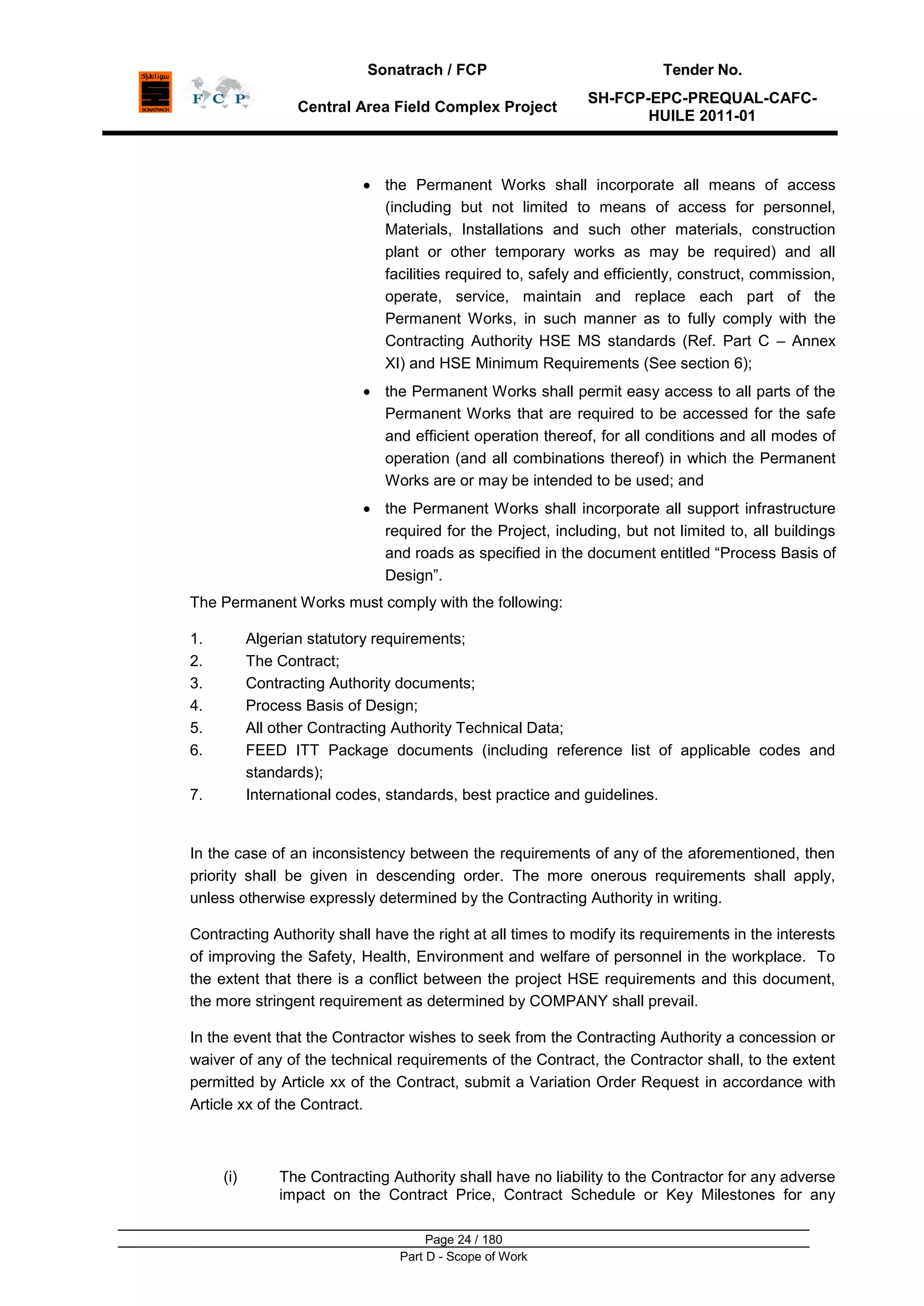 Sonatrach / FCP Tender No.
Central Area Field Complex Project
SH-FCP-EPC-PREQUAL-CAFC-
HUILE 2011-01
Page 24 / 180
Part D - Scope of Work
the Permanent Works shall incorporate all means of access
(including but not limited to means of access for personnel,
Materials, Installations and such other materials, construction
plant or other temporary works as may be required) and all
facilities required to, safely and efficiently, construct, commission,
operate, service, maintain and replace each part of the
Permanent Works, in such manner as to fully comply with the
Contracting Authority HSE MS standards (Ref. Part C – Annex
XI) and HSE Minimum Requirements (See section 6);
the Permanent Works shall permit easy access to all parts of the
Permanent Works that are required to be accessed for the safe
and efficient operation thereof, for all conditions and all modes of
operation (and all combinations thereof) in which the Permanent
Works are or may be intended to be used; and
the Permanent Works shall incorporate all support infrastructure
required for the Project, including, but not limited to, all buildings
and roads as specified in the document entitled “Process Basis of
Design”.
The Permanent Works must comply with the following:
1. Algerian statutory requirements;
2. The Contract;
3. Contracting Authority documents;
4. Process Basis of Design;
5. All other Contracting Authority Technical Data;
6. FEED ITT Package documents (including reference list of applicable codes and
standards);
7. International codes, standards, best practice and guidelines.
In the case of an inconsistency between the requirements of any of the aforementioned, then
priority shall be given in descending order. The more onerous requirements shall apply,
unless otherwise expressly determined by the Contracting Authority in writing.
Contracting Authority shall have the right at all times to modify its requirements in the interests
of improving the Safety, Health, Environment and welfare of personnel in the workplace. To
the extent that there is a conflict between the project HSE requirements and this document,
the more stringent requirement as determined by COMPANY shall prevail.
In the event that the Contractor wishes to seek from the Contracting Authority a concession or
waiver of any of the technical requirements of the Contract, the Contractor shall, to the extent
permitted by Article xx of the Contract, submit a Variation Order Request in accordance with
Article xx of the Contract.
(i) The Contracting Authority shall have no liability to the Contractor for any adverse
impact on the Contract Price, Contract Schedule or Key Milestones for any
 