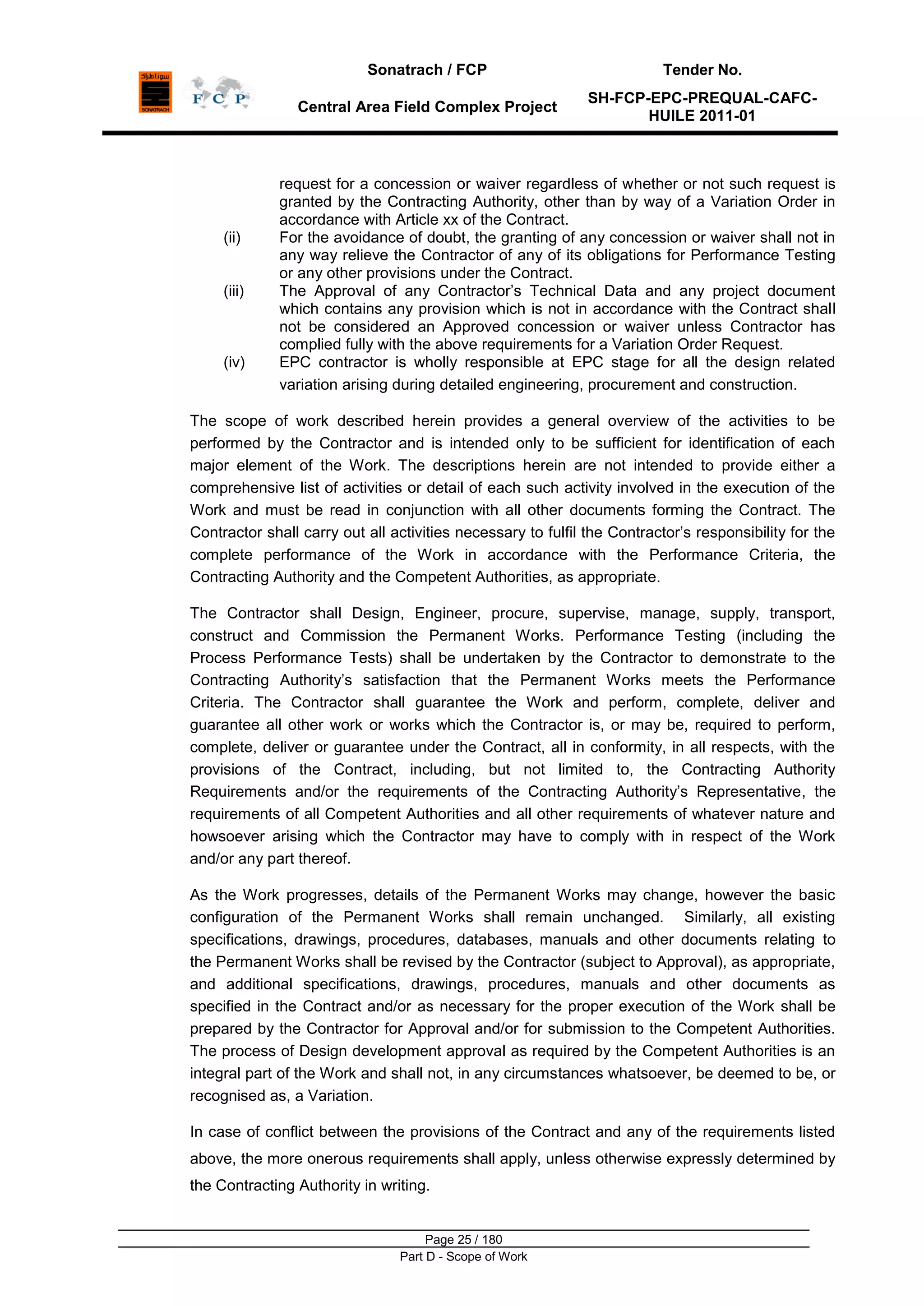 Sonatrach / FCP Tender No.
Central Area Field Complex Project
SH-FCP-EPC-PREQUAL-CAFC-
HUILE 2011-01
Page 25 / 180
Part D - Scope of Work
request for a concession or waiver regardless of whether or not such request is
granted by the Contracting Authority, other than by way of a Variation Order in
accordance with Article xx of the Contract.
(ii) For the avoidance of doubt, the granting of any concession or waiver shall not in
any way relieve the Contractor of any of its obligations for Performance Testing
or any other provisions under the Contract.
(iii) The Approval of any Contractor‟s Technical Data and any project document
which contains any provision which is not in accordance with the Contract shall
not be considered an Approved concession or waiver unless Contractor has
complied fully with the above requirements for a Variation Order Request.
(iv) EPC contractor is wholly responsible at EPC stage for all the design related
variation arising during detailed engineering, procurement and construction.
The scope of work described herein provides a general overview of the activities to be
performed by the Contractor and is intended only to be sufficient for identification of each
major element of the Work. The descriptions herein are not intended to provide either a
comprehensive list of activities or detail of each such activity involved in the execution of the
Work and must be read in conjunction with all other documents forming the Contract. The
Contractor shall carry out all activities necessary to fulfil the Contractor‟s responsibility for the
complete performance of the Work in accordance with the Performance Criteria, the
Contracting Authority and the Competent Authorities, as appropriate.
The Contractor shall Design, Engineer, procure, supervise, manage, supply, transport,
construct and Commission the Permanent Works. Performance Testing (including the
Process Performance Tests) shall be undertaken by the Contractor to demonstrate to the
Contracting Authority‟s satisfaction that the Permanent Works meets the Performance
Criteria. The Contractor shall guarantee the Work and perform, complete, deliver and
guarantee all other work or works which the Contractor is, or may be, required to perform,
complete, deliver or guarantee under the Contract, all in conformity, in all respects, with the
provisions of the Contract, including, but not limited to, the Contracting Authority
Requirements and/or the requirements of the Contracting Authority‟s Representative, the
requirements of all Competent Authorities and all other requirements of whatever nature and
howsoever arising which the Contractor may have to comply with in respect of the Work
and/or any part thereof.
As the Work progresses, details of the Permanent Works may change, however the basic
configuration of the Permanent Works shall remain unchanged. Similarly, all existing
specifications, drawings, procedures, databases, manuals and other documents relating to
the Permanent Works shall be revised by the Contractor (subject to Approval), as appropriate,
and additional specifications, drawings, procedures, manuals and other documents as
specified in the Contract and/or as necessary for the proper execution of the Work shall be
prepared by the Contractor for Approval and/or for submission to the Competent Authorities.
The process of Design development approval as required by the Competent Authorities is an
integral part of the Work and shall not, in any circumstances whatsoever, be deemed to be, or
recognised as, a Variation.
In case of conflict between the provisions of the Contract and any of the requirements listed
above, the more onerous requirements shall apply, unless otherwise expressly determined by
the Contracting Authority in writing.
 
