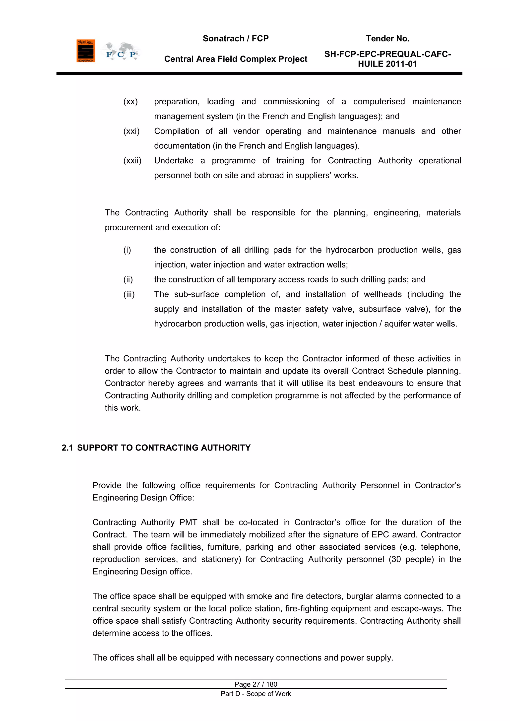 Sonatrach / FCP Tender No.
Central Area Field Complex Project
SH-FCP-EPC-PREQUAL-CAFC-
HUILE 2011-01
Page 27 / 180
Part D - Scope of Work
(xx) preparation, loading and commissioning of a computerised maintenance
management system (in the French and English languages); and
(xxi) Compilation of all vendor operating and maintenance manuals and other
documentation (in the French and English languages).
(xxii) Undertake a programme of training for Contracting Authority operational
personnel both on site and abroad in suppliers‟ works.
The Contracting Authority shall be responsible for the planning, engineering, materials
procurement and execution of:
(i) the construction of all drilling pads for the hydrocarbon production wells, gas
injection, water injection and water extraction wells;
(ii) the construction of all temporary access roads to such drilling pads; and
(iii) The sub-surface completion of, and installation of wellheads (including the
supply and installation of the master safety valve, subsurface valve), for the
hydrocarbon production wells, gas injection, water injection / aquifer water wells.
The Contracting Authority undertakes to keep the Contractor informed of these activities in
order to allow the Contractor to maintain and update its overall Contract Schedule planning.
Contractor hereby agrees and warrants that it will utilise its best endeavours to ensure that
Contracting Authority drilling and completion programme is not affected by the performance of
this work.
2.1 SUPPORT TO CONTRACTING AUTHORITY
Provide the following office requirements for Contracting Authority Personnel in Contractor‟s
Engineering Design Office:
Contracting Authority PMT shall be co-located in Contractor‟s office for the duration of the
Contract. The team will be immediately mobilized after the signature of EPC award. Contractor
shall provide office facilities, furniture, parking and other associated services (e.g. telephone,
reproduction services, and stationery) for Contracting Authority personnel (30 people) in the
Engineering Design office.
The office space shall be equipped with smoke and fire detectors, burglar alarms connected to a
central security system or the local police station, fire-fighting equipment and escape-ways. The
office space shall satisfy Contracting Authority security requirements. Contracting Authority shall
determine access to the offices.
The offices shall all be equipped with necessary connections and power supply.
 