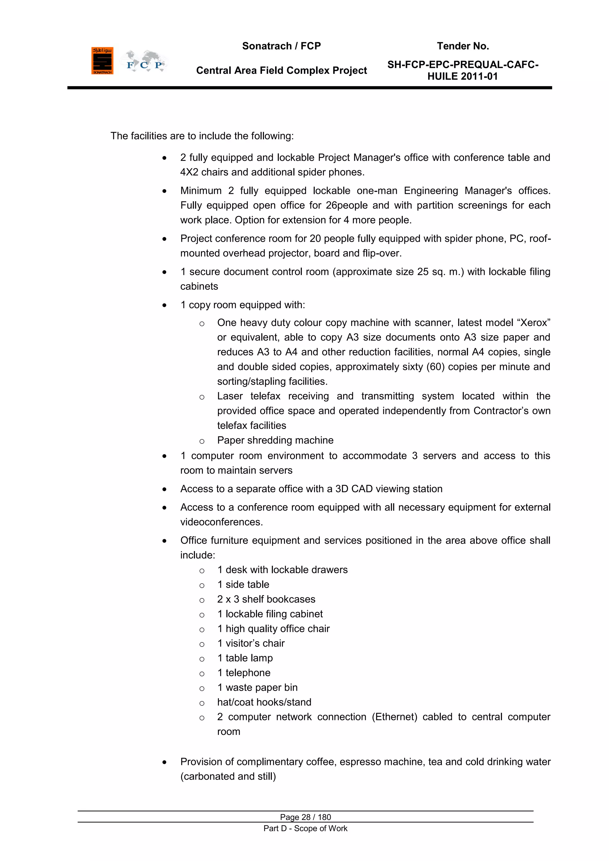 Sonatrach / FCP Tender No.
Central Area Field Complex Project
SH-FCP-EPC-PREQUAL-CAFC-
HUILE 2011-01
Page 28 / 180
Part D - Scope of Work
The facilities are to include the following:
2 fully equipped and lockable Project Manager's office with conference table and
4X2 chairs and additional spider phones.
Minimum 2 fully equipped lockable one-man Engineering Manager's offices.
Fully equipped open office for 26people and with partition screenings for each
work place. Option for extension for 4 more people.
Project conference room for 20 people fully equipped with spider phone, PC, roof-
mounted overhead projector, board and flip-over.
1 secure document control room (approximate size 25 sq. m.) with lockable filing
cabinets
1 copy room equipped with:
o One heavy duty colour copy machine with scanner, latest model “Xerox”
or equivalent, able to copy A3 size documents onto A3 size paper and
reduces A3 to A4 and other reduction facilities, normal A4 copies, single
and double sided copies, approximately sixty (60) copies per minute and
sorting/stapling facilities.
o Laser telefax receiving and transmitting system located within the
provided office space and operated independently from Contractor‟s own
telefax facilities
o Paper shredding machine
1 computer room environment to accommodate 3 servers and access to this
room to maintain servers
Access to a separate office with a 3D CAD viewing station
Access to a conference room equipped with all necessary equipment for external
videoconferences.
Office furniture equipment and services positioned in the area above office shall
include:
o 1 desk with lockable drawers
o 1 side table
o 2 x 3 shelf bookcases
o 1 lockable filing cabinet
o 1 high quality office chair
o 1 visitor‟s chair
o 1 table lamp
o 1 telephone
o 1 waste paper bin
o hat/coat hooks/stand
o 2 computer network connection (Ethernet) cabled to central computer
room
Provision of complimentary coffee, espresso machine, tea and cold drinking water
(carbonated and still)
 